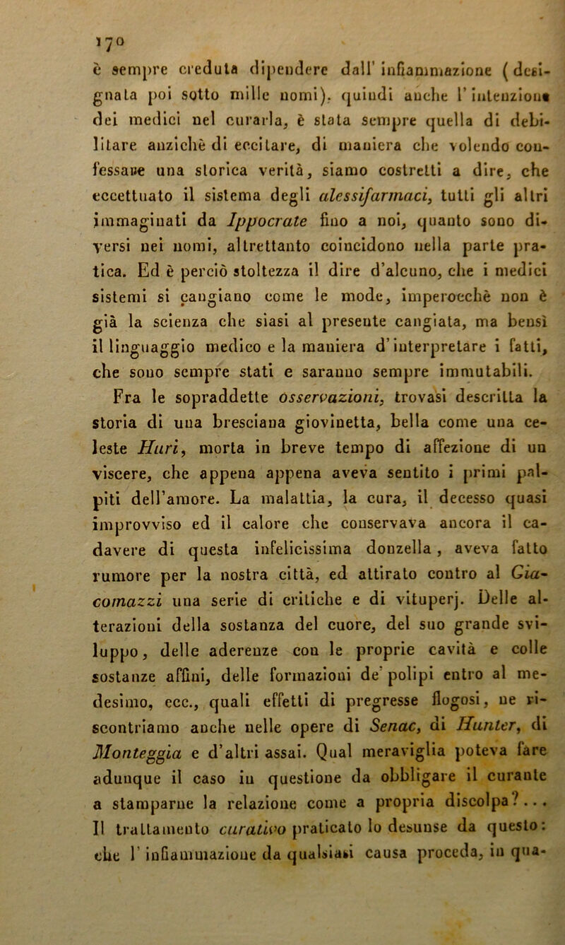 è sempre credula dipendere dall' Infiammazione ( desi- gnala poi sotto mille nomi), quindi anche T inleuzlout dei medici nel curarla, è siala sempre quella di debi- litare anziché di eccitare, di maniera che volendo cou- l'essaue una slorica verilà, siamo coslrclli a dire, che eccettuato il sistema degli ulessijarmaciy tutti gli altri immaginati da Ippocrate fino a noi, quanto sono di- versi nei nomi, altrettanto coincidono nella parte pra- tica. Ed è perciò stoltezza il dire d’alcuno, che i medici sistemi si cangiano come le mode, imperocché non è già la scienza che siasi al presente cangiala, ma bensì il linguaggio medico e la maniera d’interpretare i fatti, che sono sempre stati e saranno sempre immutabili. Fra le sopraddette Osservazioni, trovasi descritta la storia di una bresciana giovinetta, bella come una ce- leste Huri, morta in breve tempo di affezione di un viscere, che appena appena aveva sentito i primi pal- piti deH’araore. La malattia, la cura, il decesso quasi improvviso ed il calore che conservava ancora il ca- davere di questa infelicissima donzella, aveva fatto rumore per la nostra città, ed attirato contro al Già- comazzi una serie di critiche e di vituperj. Delle al- terazioni della sostanza del cuore, del suo grande svi- luppo, delle aderenze con le proprie cavità e colle sostanze affini, delle formazioni de polipi entro al me- desimo, ecc., quali effetti di pregresse flogosi, ne ri- scontriamo anche nelle opere di Senac, di Hanter, di Monteggia e d'altri assai. Qual meraviglia poteva fare adunque il caso in questione da obbligare il curante a stamparne la relazione come a propria discolpa?... Il trattamento cwrtfiù’o praticato lo desunse da questo: che r infiauiuiazione da qualsiasi causa proceda, in qua-