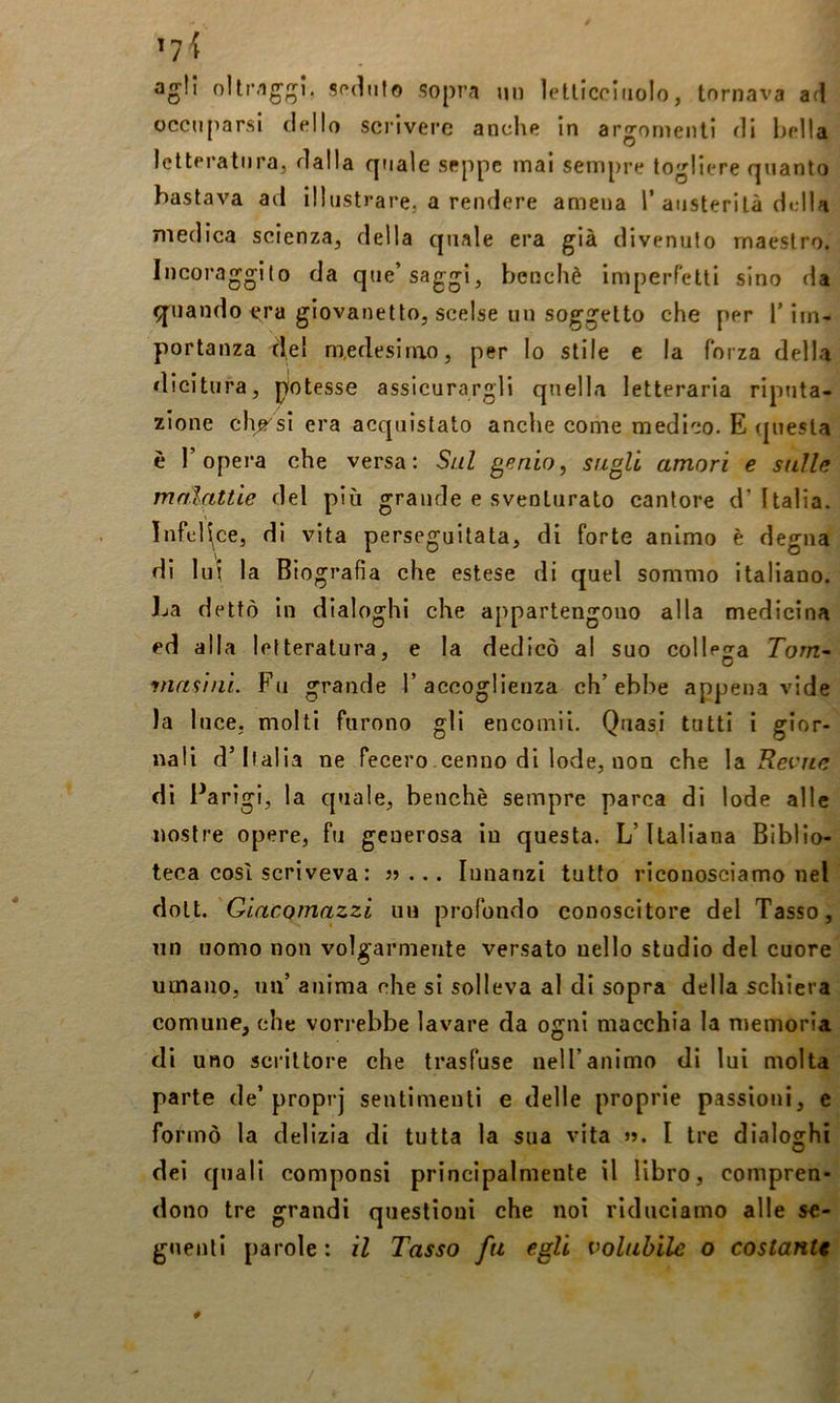 agli seduto sopra uii ìellicoiiiolo, tornava ad occuparsi dello scrivere anche in argomenti di bella Iclteratiira, dalla qtiale seppe mal sempre togliere quanto bastava ad illustrare, a rendere amena T austerità d»;lla medica scienza, della quale era già divenuto maestro. Incoraggito da que’saggi, benché imperfetti sino da q^uando era giovanetto, scelse un soggetto che per T im- portanza de! medesimo, per lo stile e la forza delha dicitura, piotesse assicurargli quella letteraria riptita- zione elìcsi era acquistato anche come medico. E (piesla è l’opera che versa: Sul genio, sugli amori e sulle malattie del più grande e sventurato cantore d’Italia. Infedce, di vita perseguitata, di forte animo è degna di lui la Biografia che estese di quel sommo italiano. Jja dettò in dialoghi che appartengono alla medicina ed alla letteratura, e la dedicò al suo collega Tom~ ynasini. Fu grande T accoglienza ch’ebbe appena vide la luce, molti furono gli encomii. Quasi tutti i gior- nali d’Italia ne fecero cenno di lode, non che \a. Revne di Parigi, la quale, benché sempre parca di lode alle nostre opere, fu generosa in questa. L’Italiana Biblio- teca cosi scriveva: jj ... Innanzi tutto riconosciamo nel do[t.'Qiacomazzi un profondo conoscitore del Tasso, un uomo non volgarmente versato nello studio del cuore umano, un’ anima che si solleva al di sopra della schiera comune, che vorrebbe lavare da ogni macchia la niemoria di uno scrittore che trasfuse nell’animo di lui molta parte de’proprj sentimenti e delle proprie passioni, e formò la delizia di tutta la sua vita ». I tre dialoghi dei quali componsi principalmente il libro, compren- dono tre grandi questioni che noi riduciamo alle se- guenti parole : il Tasso fu egli volubile o costante