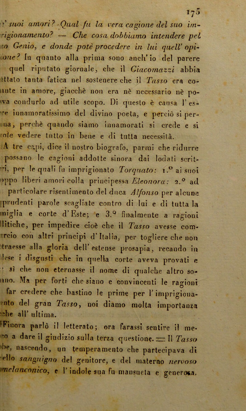 lyS suol amori? ' Qual fu la vera cagione del suo irn- dgionamento? — Che cosa dobbiamo intendere pel \o Genio, e donde potè procedere in lui queir opi- one? lu quanto alla prima sono anch’io del parere quel riputato giornale, che il Giacornazzi abbia Jttalo tanta fatica nel sostenere che il Tasso era co- unte in amore, giacché non era nè necessario nè po- 'va condurlo ad utile scopo. Di questo è causa 1’ es- •”e innamoratissimo del divino poeta, e perciò si per- 1 na, perchè quando siamo innamorati si crede e si mìe vedere lutto in bene e di tutta necessità. A tre capi, dice il nostro biografo, parrai che ridurre possano le cagioni addotte sinora dai lodati scril- •’i, per le quali fu imprigionato Torquato: i. ai suoi )ppo liberi amori colla principessa Eleonora: 2.® ad particolare risentimento del duca Alfonso per alcune iprudenti parole scagliate contro di lui e di tutta la miglia e corte d’Este; e 3.*^ finalmente a ragioni Mitiche, per impedire cioè che il Tasso avesse com- rrcio con altri principi d’Italia, per togliere che non traesse alla gloria dell’estense pi*osapia, recando in lese i disgusti che in quella corte aveva provati e sì che non eternasse il nome di qualche altro so- nno. .Ma per forti che siano e convincenti le ragioni far credere che bastino le prime per l’imprigìoua- nto del gran Tasso, noi diamo molta importanza '^he all’ ultima. IFinora parlò il letterato; ora Parassi sentire il me- ra a dare il giudizio sulla terza questione. — Il Tasso 'he, nascendo, un temperamento che partecipava di elio sanojugno del genitore, e del materno nervoso