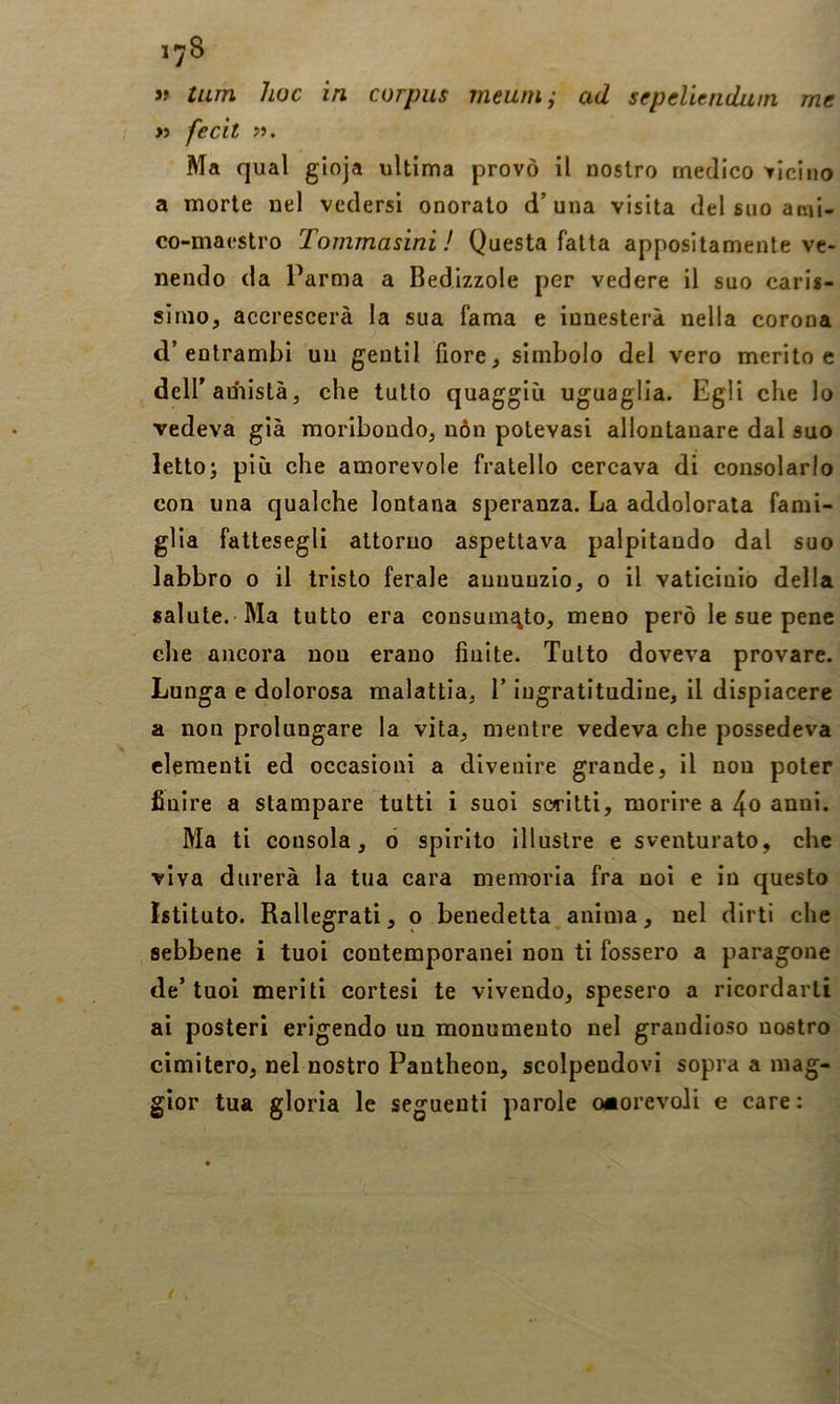» tum hoc in corpus meum; ad sepeliendum. me >ì fecìt >i. Ma qual gioja ultima provò il nostro medico vicino a morte nel vedersi onorato d’una visita del suo ami- co-maestro Tommasini ! Questa fatta appositamente ve- nendo da Parma a Bedlzzole per vedere il suo caris- simo, accrescerà la sua fama e innesterà nella corona d’entrambi uu gentil fiore, simbolo del vero merito e deir amistà, che tutto quaggiù uguaglia. Egli che lo vedeva già moribondo, nòn potevasi allontanare dal suo letto; più che amorevole fratello cercava di consolarlo con una qualche lontana speranza. La addolorata fami- glia fattesegli attorno aspettava palpitando dal suo labbro o il tristo ferale annunzio, o il vaticinio della salute. Ma tutto era consumftto, meno però le sue pene che ancora non erano finite. Tutto doveva provare. Lunga e dolorosa malattia, l’ingratitudine, il dispiacere a non prolungare la vita, mentre vedeva che possedeva clementi ed occasioni a divenire grande, il non poter finire a stampare tutti i suoi scritti, morire a 4o anni. Ma ti consola, ò spirito Illustre e sventurato, che viva durerà la tua cara memuria fra noi e in questo Istituto. Rallegrati, o benedetta,anima, nel dirti che sebbene i tuoi contemporanei non ti fossero a paragone de’tuoi meriti cortesi te vivendo, spesero a ricordarti ai posteri erigendo un monumento nel grandioso nostro cimitero, nel nostro Pantheon, scolpendovi sopra a mag- gior tua gloria le seguenti parole onorevoli e care;