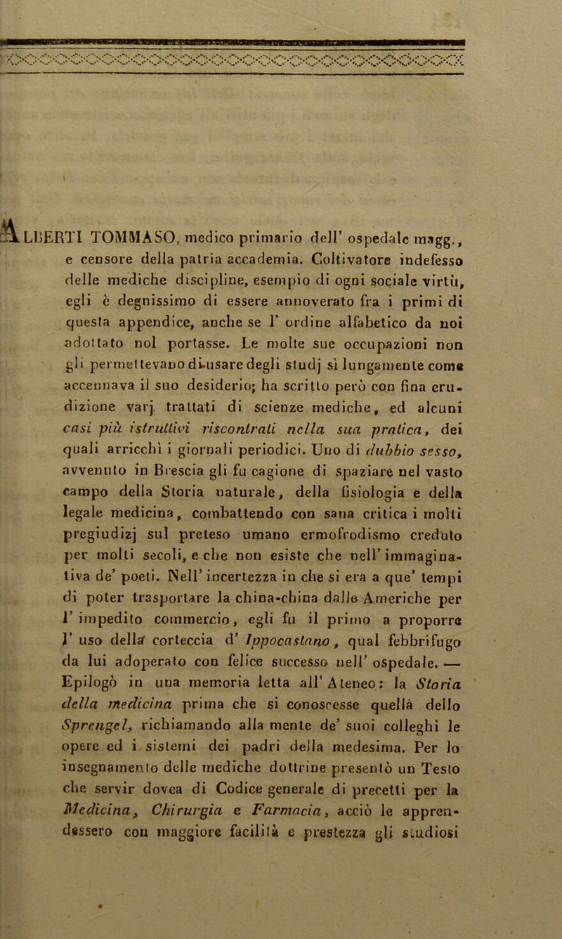 \ LIjERTI TOMMASO, medico primario dell’ospedale raagg., e censore della patria accademia. Coltivatore indefesso delle mediche discipline, esempio di ogni sociale virtù, egli è degnissimo di essere annoverato fra i primi di questa appendice, anche se 1’ ordine alfabetico da noi adottato noi portasse. Le molte sue occupazioni non gli permettevano di-usare degli studj sì lungamente come accennava il suo desiderio; ha scritto però con fina eru- dizione varj. trattati di scienze mediche, ed alcuni casi più istruitivi riscontrali nella sua pratica, dei quali arricchì i giornali periodici. Uno di dubbio sesso, avvenuto in Brescia gli fu cagione di spaziare nel vasto campo della Storia naturale, della fisiologia e della legale medicina, cofnbaltendo con sana critica i molli pregiudizi sul preteso umano ermofrodismo credulo per molti secoli, e che non esiste che nell’immagina- tiva de’ poeti. Nell’ incertezza in che si era a que' tempi di poter trasportare la china-china dallo Americhe per l’impedito commercio, egli fu il primo a proporrà r uso dellaf corteccia d’ ippocastano, qual febbrifugo da lui adoperato con felice successo nell’ ospedale. — Epilogò in una memoria letta all’Ateneo: la Storia della medicina prima che si conoscesse quella dello Sprengel, richiamando alla mente de’ suoi colleghi le opere ed i sistemi dei padri della medesima. Per lo insegnamento delle mediche dottrine presentò un Testo che servir dovea di Codice generale di precetti per la Medicina, Chirurgia e Farmacia, acciò le appren- dessero con maggiore facilità e prestezza gli studiosi