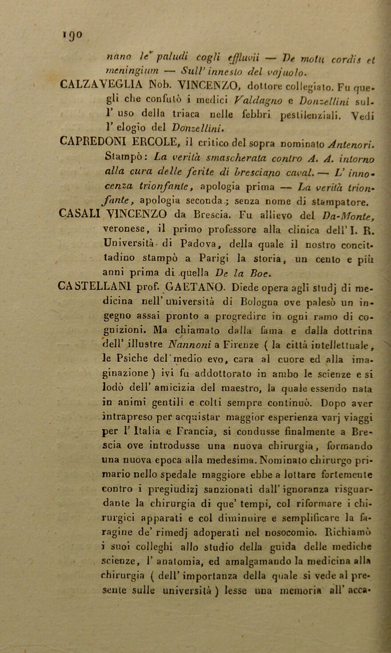 Ticino ìc pciludi cogli fjjluvii T)c motii covdis et rneninginm — Sull’innesto del vnjuoìo. CALZAVEOLIA Nob. VINCENZO, dottore collegiato. Fu que« gli che confutò i medici Valdagno e Donzellini sul- r uso della triaca nelle febbri pestilen^lali. Vedi r elogio del Donzellini. CAPREDONI ERCOLE, il critico del sopra nominato Antenori. Stampò: La verità smascherata contro A. A. intorno alla cura delle ferite di bresciano cavai. — L’ inno^ cerna trionfante, apologia prima — La verità Irioif fante, apologia seconda.; senza nome di stampatore. CASALI VINCENZO da Brescia. Fu allievo del Da-Monte, veronese, il primo professore alla clinica dell’I. R. Università- di Padova, della quale il nostro concit* ladino stampò a Parigi la storia, un cento e più anni prima di quella De la Eoe. CASTELLANI prof. GAETANO. Diede opera agli studj di me- dicina nell’ università di Bologna ove p.alesò un in- gegno assai pronto a progredire in ogni ramo di co- gnizioni. Ma chiamato dalla fama e dalla dottrina dell’ illustre Nannoni a Firenze ( la città intellettuale, le Psiche del'medio evo, cara al cuore ed alla ima- ginazione ) ivi fu addottorato in ambo le scienze e si lodò dell’ amicizia del maestro, la quale essendo nata in animi gentili e colli sempre continuò. Dopo aver intrapreso per acquistar maggior esperienza varj viaggi per 1’ Italia e Francia, si condusse finalmente a Bre- scia ove introdusse una nuova chirurgia, formando una nuova epoca alla medesima. Nominalo chirurgo pri- mario nello spedale maggiore ebbe a lottare forlemeute contro i pregiudizi sanzionali dall’ ignoranza risguar- dante la chirurgia di que’ tempi, col riformare i chi- rurgici apparali e col diminuire e semplificare la fa- ragine de’ rimedj adoperali nel nosocomio. Richiamò i suoi colleglli allo studio della guida delle mediche scienze, 1’anatomia, ed amalgamando la medicina alla chirurgia { dell’importanza della quale si vede al pre- sente sulle università ) lesse una memoria all’ acca-