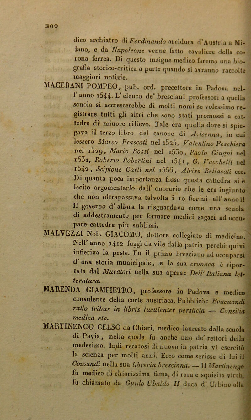 aoo dico archiatro Ferdinando ^rcMÌvica d’Austria u Mi- lano, e da Napoleone venne fatto cavaliere della co- rona ferrea. Di questo insigne medico faremo una bio- grafia storico-critica a parte quando si avranno raaolle maggiori notizie. MA.CERANI POMPEO, pub. ord. precettore in Padova ncl- i anno i544* L elenco de’ bresciani professori a quella scuola si accrescerebbe di molti nomi se volessimo re- gistrare tulli gli altri che sono stati promossi a cat- tedre di' minore rilievo. Tale era quella dove si spie- gava li terzo libro del canone di ylvìcenna, in cui lessero Marco Frascati nel i5i5, Valentino Peschiera nel i529, Mario Bossi nel i55o, Paolo Giugni nel i53i, Roberto Robertini nel i54i, G. Vacchelli nel 1547, Scipione Carli nel i556, Jlvise Bell acati ecc. Di quanta poca importanza fosse questa cattedra si è lecito argomentarlo dall’ onorario che le era ingiunto che non oltrapassava talvolta i io fiorini all’annoi! 11 governo d allora la risguardava come una scuola di addestramento per formare medici sagaci ad occu- pare cattedre più sublimi. ; MALVEZZI Nob. GIACOMO, dottore collegiato di medicina. Nell’anno 1412 fuggì da vile dalla patria perchè quivi infieriva la peste. Fu il primo bresciano ad occuparsi ' d’una storia municipale, e la sua cronaca è ripor- tata dal Muratori nella sua opera: DelP Italiana let^ \ teralura, | MARENDA GIAMPIETRO, professore in Padova e medico| consulente della corte austriaca. Pubblicò: EvacuantUÈ ratio tribus in libris luculenler perslicta — Consiliad medica eie. ^ MARTINENGO CELSO da Chiari, medico laureato dalla scuola j di Pavia, nella quale fu anche uno de’rettori della j , medesima. Indi recatosi di nuovo in patria vi esercitò J la scienza per molti anni. Ecco come scrisse di lui il 1 Cozzandi nella sua libreria bresciana. — 11 3Tarlinengo M fu medico di chiarissima fama, di rara e squisita virtù, m fu chiamato da Guido Gbiado II duca d’ Urbino alla