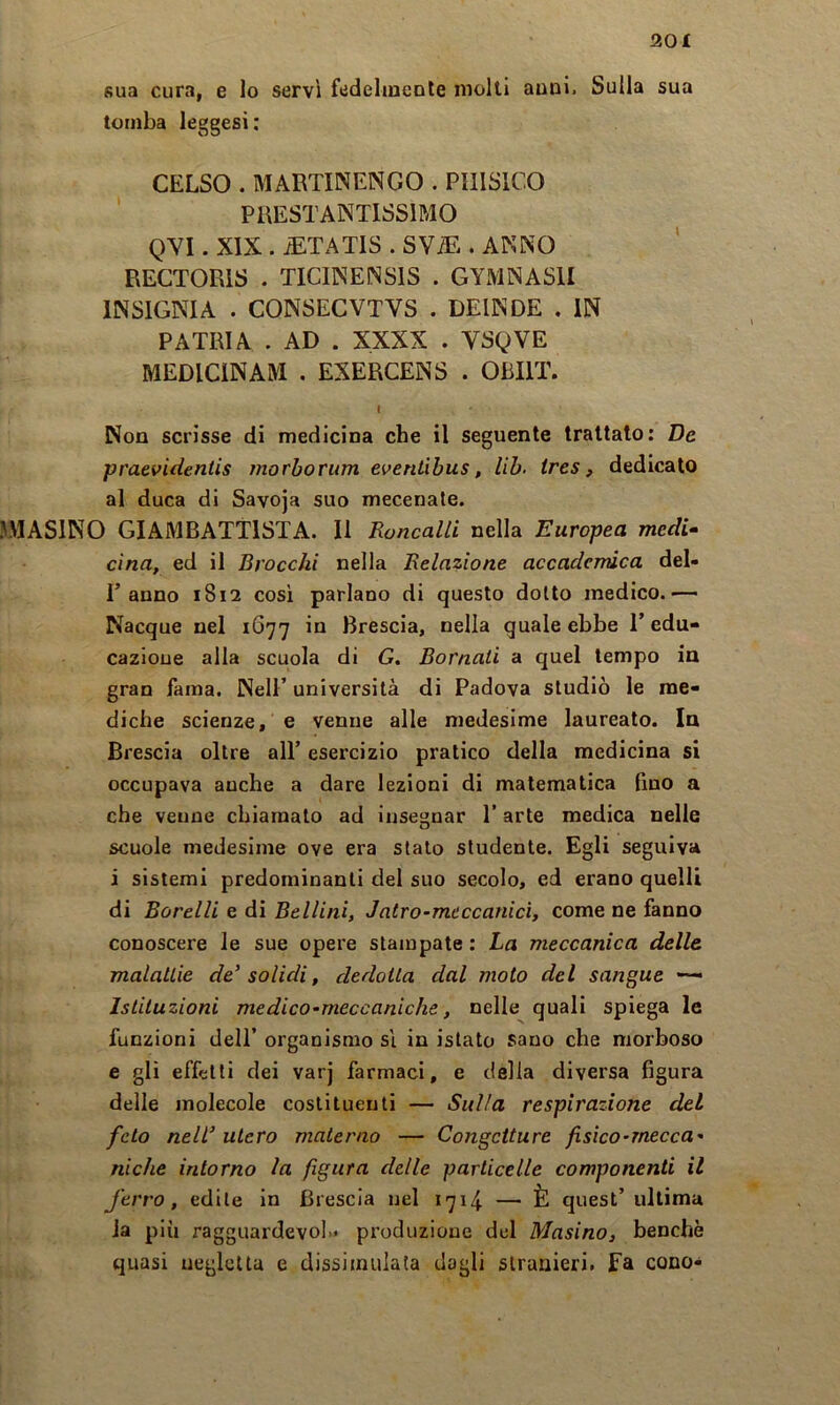 sua cura, e lo servi fedehneole molti anni. Sulla sua tomba leggesi: CELSO . MARTINENGO . PIIISICO ' PRESTANTISSIMO QVI. XIX . JETATIS . SViE . ANNO RECTORIS . TICINENSIS . GYMNASII INSIGNI A . CONSECVTVS . DEIN DE . IN PATRIA . AD . XXXX . VSQVE MEDICINAM . EXERCENS . OBIIT. t Non scrisse di medicina che il seguente trattato: De praevidentis morborum eventihus, Uh. ires, dedicalo al duca di Savoja suo mecenate. UMASINO GIAMBATTISTA. Il Roncalli nella Europea medi^ cìna, ed il Brocchi nella Relazione accadendca del- r anno 1812 così parlano di questo dotto medico.-— Nacque nel 1677 in Brescia, nella quale ebbe P edu- cazioue alla scuola di G, Bornati a quel tempo in gran fama. Nell’ università di Padova studiò le me- diche scienze, e venne alle medesime laureato. In Brescia oltre all’ esercizio pratico della medicina si occupava anche a dare lezioni di matematica fino a che venne chiamalo ad insegnar l’arte medica nelle scuole medesime ove era stalo studente. Egli seguiva i sistemi predominanti del suo secolo, ed erano quelli di Borelli e di Bellini, Jatro-mcccanicì, come ne fanno conoscere le sue opere stampate : La meccanica delle malattie de’ solidi, dedotta dal moto del sangue Istituzioni medico-meccaniche, nelle quali spiega le funzioni dell’ organismo si in istato sano che morboso e gli effetti dei varj farmaci, e della diversa figura delle molecole costituenti — Sulla respirazione del feto nell’ utero materno — Congetture fisico-mecca- niche intorno la figura delle particelle componenti il ferro, edile in Brescia nel 1714 — È quest’ ultima la più ragguardevol- produzione del Masino, benché quasi uegleUu e dissimulata dagli stranieri, fa cono-