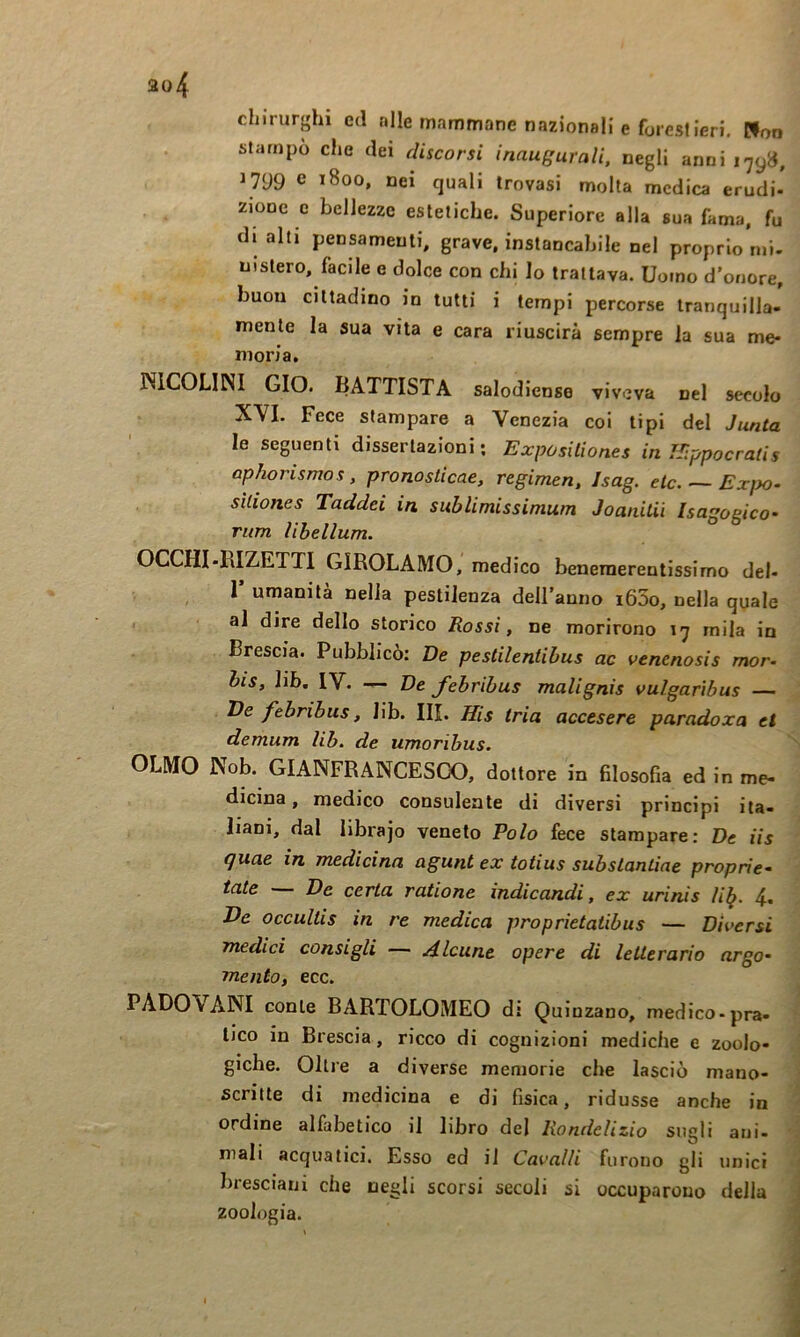 chirurghi ed «Ile mammane nazionali e foresi Ieri. Pfoo stampo che dei discorsi inaugurali, negli anni 179», 1799 e 1800, nei quali trovasi molta medica erudi- zione c bellezze estetiche. Superiore alla sua fama, fu di alti pensamenti, grave, instancabile nel proprio mi- nistero, facile e dolce con chi Io trattava. Uomo d'onore, buon cittadino in tutti i tempi percorse tranquilla- mente la sua vita e cara riuscirà sempre la sua me- moria, KICOLINI GIO. BATTISTA salodiense viveva nel secolo XYI. Fece stampare a Venezia coi tipi del Junta le seguenti dissertazioni; Expositiones in IJippocratis ophorismos, pronosticae, regimen, Isag. eie. — Exj>o. sìliones Taddei in sublimissimum Joanitii Isagogico’ rum libellum. OCCHI-RIZETTI GIROLAMO, medico benemerentissimo del- 1 umanità nella pestilenza deU’anno i65o, nella quale al dire dello storico Rossi, ne morirono 17 mila in Brescia. Pubblicò: De pestilentibus ac vencnosis mor- bis, lib, IV. — De febribus malignis vulgafibus — De febribus, lib. III. His tria accesere paradoxa et demum lib. de umoribus. OLMO Nob. GIANFRANCESGO, dottore in filosofia ed in me- dicina, medico consulente di diversi principi ita- liani, dal librajo veneto Polo fece stampare: De iis quae in medicina agunt ex totius subsLantiae proprie- tate De certa ratione indicandi, ex urinis li^. 4- He occultis in re medica proprietaiibus — Diversi medici consigli — A.lcunt opere di letterario argo- mento, ecc. PADOVANI conte BARTOLOMEO di Quinzano, medico-pra- tico in Brescia, ricco di cognizioni mediche e zoolo- giche. Oltre a diverse memorie che lasciò mano- scritte di medicina e di fisica, ridusse anche in ordine alfabetico il libro del liondclizio sugli ani- mali acquatici. Esso ed il Cavalli furono gli unici bresciani che negli scorsi secoli si occuparono della zoologia.