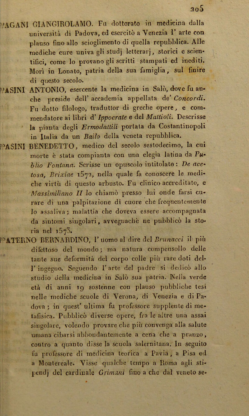 3o5 ’AGANI GIANGIROLAMO. Fu dottorato in medicina dalla università di Padova, ed esercitò a Venezia 1’ arte con plauso fino allo scioglimento di quella repubblica. Alle mediche cure univa gli studj letterarj, storici e scien- tifici, come lo provano gli scritti stampati ed inediti. Mori in Lonato, patria della sua famiglia, sul finire di questo secolo. P’ASIINI ANTONIO, esercente la medicina in Salò, dove fu an- che preside dell’ accademia appellata de’ Concordi. Fu dotto filologo, tradutlor di greche opere, e com- mendatore ai libri d’Ippocrate e del Mattioli. Descrisse la pianta degli Ermodattili portala da Costantinopoli in Italia da un Bailo della veneta repubblica. P^ASINl BENEDETTO, medico del secolo sestodecimo, la cui morte è stata compianta con una elegia latina da Ptt- blio Fontana. Scrisse un opuscolo intitolato : De ace- tosa, Brixiae nella quale fa conoscere le medi- che virtù di questo arbusto. Fu clinico accreditato, e Massimiliano II Io chiamò presso lui onde farsi cu- rare di una palpitazione di cuore che frequentemente lo assaliva; malattia che doveva essere accompagnata da sintomi singolari, avvegnaché ne pubblicò la sto- ria nel 1575. P^ATEPiNO BERNARDINO, l’uomo al dire del Brunacci il più difettoso del mondo; ma natura compensollo delle tante sue deformità del corpo colle più rare doti del- r ingegno. Seguendo l’arte del padre si dedicò allo studio della medicina in Salò sua patria. Nella verde età di anni 19 sostenne con plauso pubbliclie tesi nelle mediche scuole di Verona, di Venezia e di Pa- dova ; in quest’ ultima fu professore supplente di me- tafisica. Pubblicò diverse opere, fra le altre una assai singolare, volendo provare che più convenga alla salute umana cibarsi abbondantemente a cena che a pranzo, contro a quanto disse la scuola salernitana. In seguito fu professore di medicina teorica a Pavia, a Pisa ed a Moulereale. Visse qualche tempo a Roma agli sti- j>endj del cardinale Grimani fino a che dal veneto se-