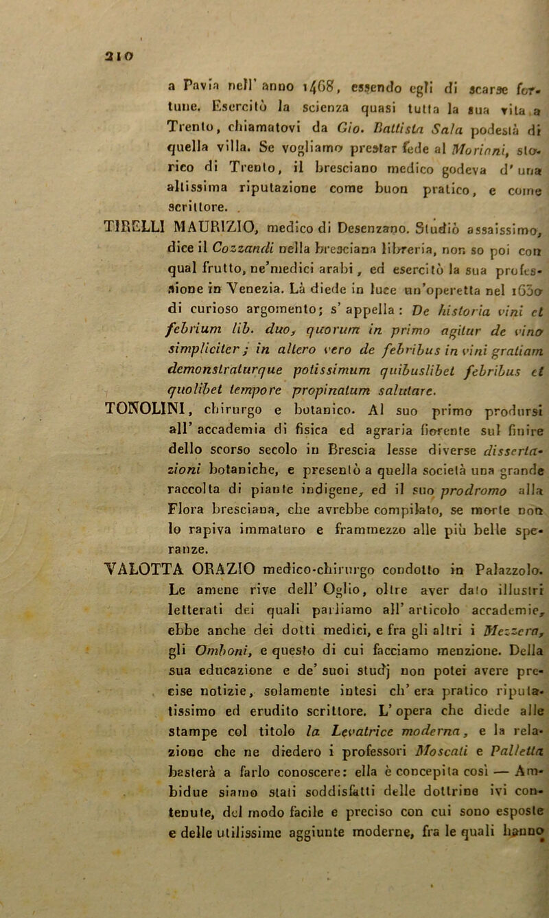 aio a Pavia nell anno 14G8, essendo egli di scarse ftrf- lune. Esercitò la scienza quasi tutta la sua vita a Trento, chiamatovi da Gio. Battista Sala podestà di quella villa. Se vogliamo prestar fede al Morinnì, slow rico di Trento, il bresciano medico godeva d'una altissima riputazione come buon pratico, e come scrittore. . TlRELLl MAURIZIO, medico di Desenzano. Studiò assaissimo, dice il Cozzandi nella bresciana lil>reria, non so poi con qual frutto, ne’niedici arabi, ed esercitola sua profcs- .lione in Venezia, Là diede in luce un’operetta nel iGjo di curioso argomento; s’appella: De historìa vini et fehrium Uh. duo, quorum in primo affilar de vinty simpliciterj in altero vero de fehrihus in vini gratiarn demonstralurque potissimum quìbusUbel febribus et quolibet tempore propinatum salutare. TOPOLINI, cb irurgo e botanico. Al suo primo prodursi all’ accademia di fisica ed agraria fiorente sul finire dello scorso secolo in Brescia lesse diverse disserta- zioni botaniche, e presentò a quella società una grande raccolta di piante indigene, ed il suo prodromo alla Flora bresciana, che avrebbe compilato, se morte non lo rapiva immaturo e frammezzo alle più belle spe- ranze. VALOTTA ORAZIO medico-chirurgo condotto in Palazzolo. Le amene rive dell’ OgIIo, oltre aver dato illustri letterati dei quali parliamo all’ articolo accademie, ebbe anche dei dotti medici, e fra gli altri i Mezzera, gli Omhoni, e questo di cui facciamo menzione. Della sua educazione e de’ suoi studj non potei avere pre- cise notizie, solamente intesi ch’era pratico riputa- tissimo ed erudito scrittore. L’opera che diede alle stampe col titolo la Levatrice moderna, e la rela- zione che ne diedero i professori Moscati e Palletta basterà a farlo conoscere: ella è concepita cosi — Am- bidue siamo stati soddisfatti delle dottrine ivi con- tenute, dd modo facile e preciso con cui sono esposte e delle utilissime aggiunte moderne, fra le quali bjì^uDO