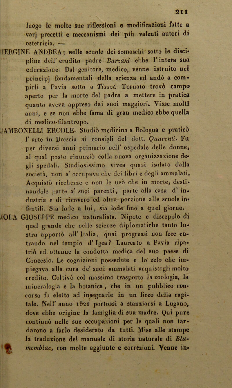 luogo le molte sue riflessioni e modificazioni fatte a varj precetti e meccanismi dei più valenti autori di ostetricia. — I[ERGINE ANDREA j nelle scuole dei somasclil sotto le disci* piine dell’erudito padre Barzani ebbe l’intera sua educazione. Dal genitore, medico, venne istruito nei principi fondamentali della scienza ed andò a com- pirli a Pavia sotto a Tissot. Tornato trovò campo aperto per la morte del padre a mettere in pratica quanto aveva appreso dal suoi maggiori» Visse molli anni, e se non ebbe fama di gran medico ebbe quella di medico-filantropo. l'AMBONELLl ERCOLE. Studiò medicina a Bologna e praticò r arte in Brescia ai consigli del dott. Quareiili- Fu per diversi anni primario nell’ ospedale delle donne, ai qual posto rinunziò colla nuova organizzazione de* gli spedali. Studiosissimo vivea quasi isolalo dalla società, non s’ occupava cbe dei libri e degli ammalati» Acquistò ricchezze e non le usò die in morte, desti* nandole parte a’ suoi parenti, parte alla casa d* in- dustria e di ricovero ed altra porzione alle scuole in* fantili. Sia lode a lui, sia lode fino a quel giorno. -t.OLA GIUSEPPE medico naturalista. Nipote e discepolo di quel grande cbe nelle scienze diplomatiche tanto lu- stro apportò all’Italia, qual progressi non fece en- trando nel tempio d’Igea? Laureato a Pavia ripa- trio ed ottenne la condotta medica del suo paese di CoDcesio. Le cognizioni possedute e Io zelo cbe im- piegava alla cura de’ suoi ammalati acquislogli molto credilo. Coltivò col massimo trasporlo la zoologia, la mineralogia e la botanica, che in un pubblico con- corso fu eletto ad insegnarle in un liceo della capi, tale. Nell’ anno pertossi a stanziarsi a Lugano, dove ebbe origine la iaraiglia di sua madre. Qui pure continuò nelle sue occupazioni per le quali non lar- darono a farlo desiderato da tutti. Mise alle stampe la traduzione del manuale di storia naturale di Blu» 1^ memblac, con molle aggiunte e correzioni. Venne in*