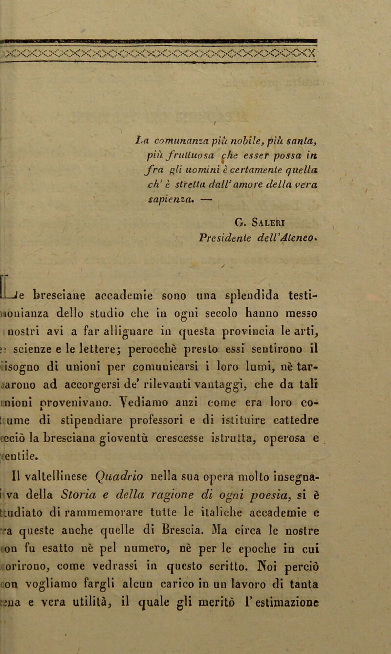 La comunanza piti nobile, più santa, più fruUuosa ^he esser possa in Jra gli uomini è certamente quella eh' è stretta dallamore della vera sapienza* — G. Saleri Presidente dell'Ateneo* [l_Je breseiaae accademie sono una splendida testi- Honianza dello studio che In ogni secolo hanno messo nostri avi a far allignare in questa provincia le arti, >: scienze e le lettere; perocché presto essi sentirono il iisogno di unioni per comunicarsi i loro lumi, nè tar- siarono ad accorgersi de’ rilevanti vantaggi, che da tali inioni provenivano. Vediamo anzi come era loro co- t. urne di stipendiare professori e di istituire cattedre ccciò la bresciana gioventù crescesse istrutta, operosa e eentile. Il valtellinese Quadrio nella sua opera molto insegna- i va della Storia e della ragione di ogni poesia, si è teudiato di rammemorare tutte le italiche accademie e '•a queste anche quelle di Brescia. Ma circa le nostre lon fu esatto nè pel numero, nè per le epoche in cui lorirono, come vedrassi in questo scritto. Noi perciò (on vogliamo fargli alcun carico in un lavoro di tanta cma e vera utilità, il quale gli meritò l’estimazione