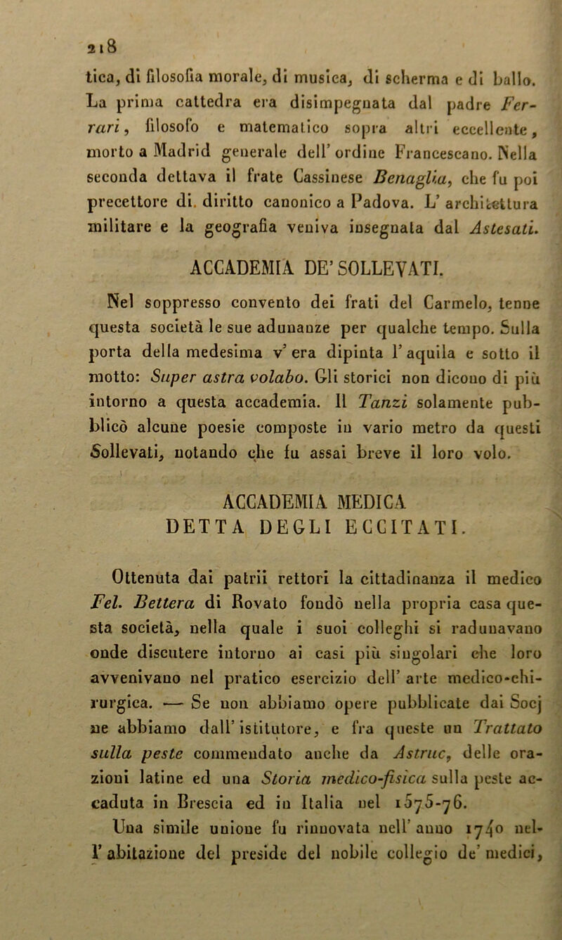 tica, di filosofia morale, di musica, di scherma e di ballo. La prima cattedra era disimpeguata dal padre Fer- rari, filosofo e malemalico sopra altri eccellente, morto a Madrid generale dell’ordine Francescano. Nella seconda dettava il frate Cassinese BenagUa^ che fu poi precettore di. diritto canonico a Padova. L’ archiéGtlura militare e la geografia veniva insegnala dal Astesati. ACCADEMIA DE’ SOLLEVATI. Nel soppresso convento dei frati del Carmelo, tenne questa società le sue adunanze per qualche tempo. Sulla porta della medesima v’era dipinta l’aquila e sotto il motto: Super astra volabo. Gli storici non dicono di più intorno a questa accademia. Il Tanzi solamente pub- blicò alcune poesie composte in vario metro da questi Sollevati, notando che fu assai breve il loro volo. ACCADEMIA MEDICA DETTA DEGLI ECCITATI. Ottenuta dai patrii rettori la cittadinanza il medico Fel. Bettera di Rovaio fondò nella propria casa que- sta società, nella quale i suoi colleghi si radunavano onde discutere intorno ai casi più singolari che loro avvenivano nel pratico esercizio dell’ arte medico-chi- rurgica. •— Se non abbiamo opere pubblicate dai Socj ne abbiamo dall’istitutore, e fra queste un Trattato sulla peste commendato anche da Astrae, delle ora- zioni latine ed una Storia medico-fisica sulla peste ac- caduta in Brescia ed in Italia nel lOyS-^G. Una simile unione fu rinnovata nell’anno iy4o wcl- r abitazione del preside del nobile collegio de’medici,