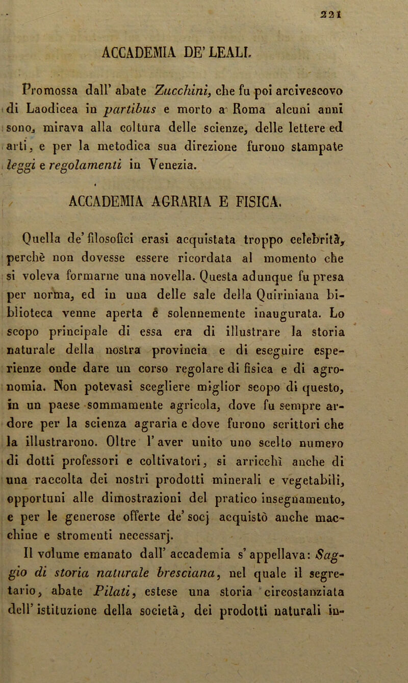 231 ACCADEMIA DE’LEALI. Promossa dall’ abate Zucchinì, che fu poi arcivescovo idi Laodicea in partibus e morto a* Roma alcuni anni sonoj mirava alla coltura delle scienze, delle lettere e<l arti, e per la metodica sua direzione furono stampale ileg^gÌL t regolamenti in Venezia. n ACCADEMIA AGRARIA E FISICA. Quella de’filosofici crasi acquistata troppo celebrit3t, perchè non dovesse essere ricordata al momento che si voleva formarne una novella. Questa adunque fu presa per norma, ed in una delle sale della Quirinìana bi- blioteca venne aperta é solennemente inaugurata. Lo scopo principale di essa era di illustrare la storia naturale della nostra provincia e di eseguire espe- rienze onde dare un corso regolare di fisica e di agro- nomia. Non potevasi scegliere miglior scopo di questo, in un paese sommamente agricola, dove fu sempre ar- dore per la scienza agraria e dove furono scrittori che la illustrarono. Oltre l’aver unito uno scelto numero di dotti professori e coltivatori, si arricchì anche di una raccolta dei nostri prodotti minerali e vegetabili, opportuni alle dimostrazioni del pratico insegnamento, e per le generose offerte de’ socj acquistò anche mac- chine e strumenti necessarj. Il volume emanato dall’ accademia s’appellava: Sag* glo di storia naturale bresciana^ nel quale il segre- tario, abate Filati, estese una storia circostanziata deir istituzione della società, dei prodotti naturali in-