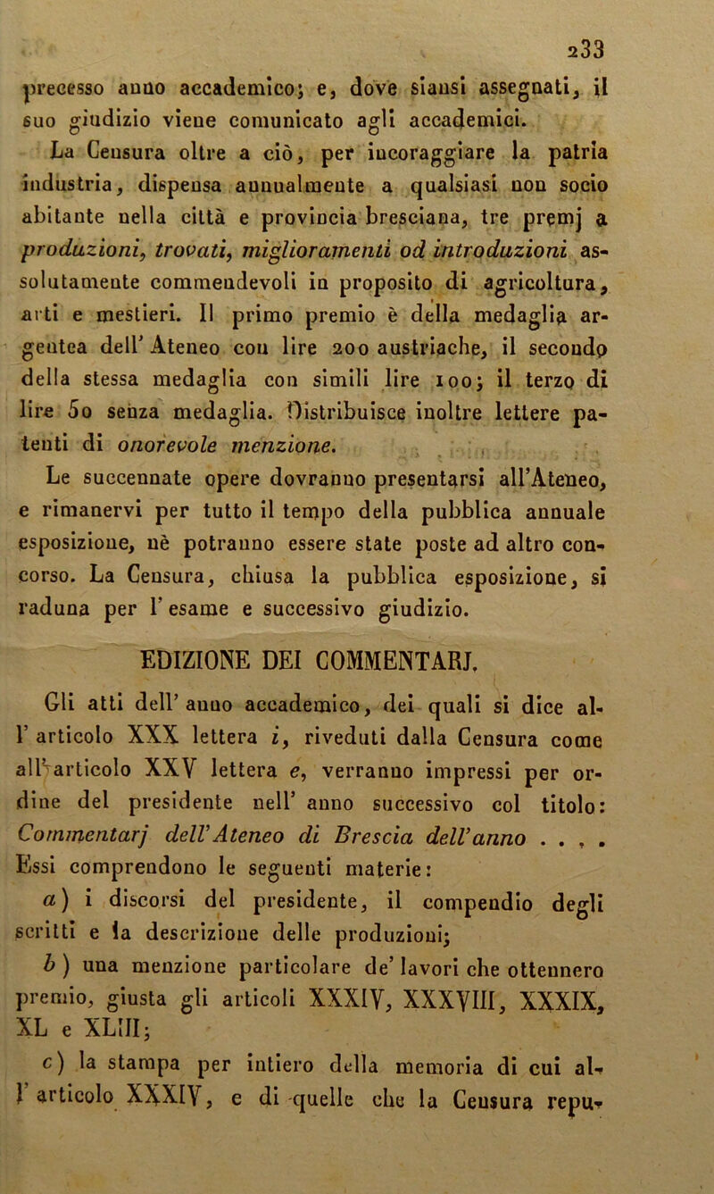 precesso anno accademico; e, dove slausl assegnati, il suo giudizio viene comunicato agli accademici. La Ceusura oltre a ciò, per incoraggiare la patria industria, dispensa aunualiueute a qualsiasi non socio abitante nella città e provincia bresciana, tre premj a prodazioni, trovati, migliorarnenti od introduzioni as- solutamente comraeudevoli in proposito di agricoltura, arti e mestieri. Il primo premio è della medaglia ar- gentea dell'Ateneo cou lire 200 austriache, il secoudp della stessa medaglia con simili lire 100; il terzp di lire 5o senza medaglia. Distribuisce inoltre lettere pa- tenti di onorevole menzione. Le succennate opere dovranno presentarsi aU’Ateneo, e rimanervi per tutto il tempo della pubblica annuale esposizione, uè potranno essere state poste ad altro con-* corso. La Censura, chiusa la pubblica esposizione, si raduna per V esame e successivo giudizio. EDIZIONE DEI COMMENTARI, Gli atti delT anno accademico, dei quali si dice al- r articolo XXX lettera i, riveduti dalla Censura come allVarticolo XXV lettera e, verranno impressi per or- dine del presidente nell’ anno successivo col titolo: Commentar] delVAteneo di Brescia delVanno . , , . Essi comprendono le seguenti materie : a) i discorsi del presidente, il compendio degli scritti e la descrizione delle produzioni; b ) una menzione particolare de’ lavori che ottennero })remio, giusta gli articoli XXXIV, XXXVIII, XXXIX, XL e XLIII; c) la stampa per intiero della memoria di cui aU I articolo XXXIV, e di quelle che la Ceusura repu^