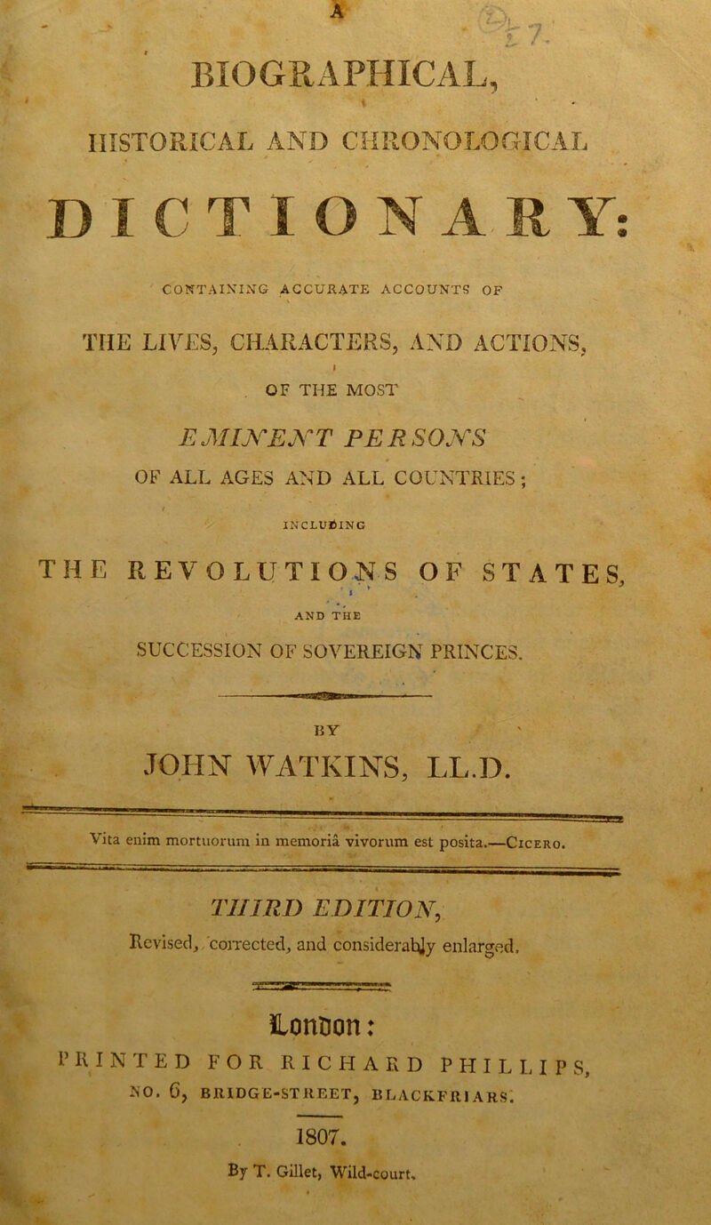 A ? BIOGRAPHICAL, i HISTORICAL AND CHRONOLOGICAL DICTIONARY T CONTAINING ACCURATE ACCOUNTS OF THE LIVES, CHARACTERS, AND ACTIONS, i OF THE MOST E MIX EXT PE R SOXS OF ALL AGES AND ALL COUNTRIES ; t INCLUDING THE REVOLUTIONS OF STATES, ' * AND THE SUCCESSION OF SOVEREIGN PRINCES. BY JOHN WATKINS, LL.D. Vita enim mortuorum in memoria vivorum est posita.—Cicero. THIRD EDITIOX, Revised, corrected, and considerably enlarged. lonton: PRINTED FOR RICHARD PHILLIPS, F.O. 6, BRIDGE-STREET, BLACKFftl ARS. 1807. By T. Gillet, Wild-court, • 9