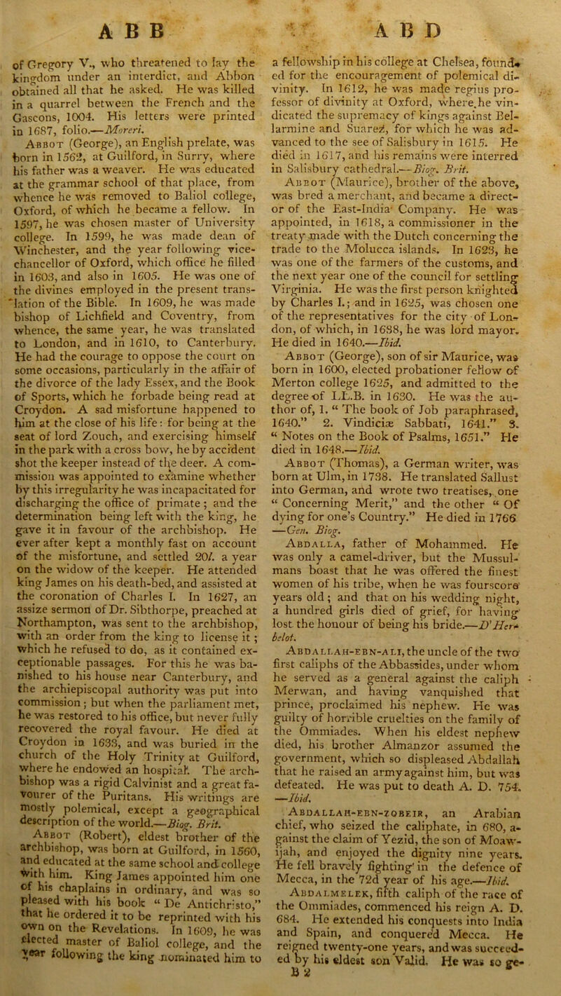 of Gregory V., who threatened to lay the kingdom under an interdict, and Abbon obtained all that he asked. He was killed in a quarrel between the French and the Gascons, 1004. His letters were printed in 1687, folio.—Moreri. Abbot (George), an English prelate, was born in 1562, at Guilford, in Surry, where his father was a weaver. He was educated at the grammar school of that place, from whence he was removed to Baliol college, Oxford, of which he became a fellow. In 1597, he was chosen master of University college. In 1599, he was made dean of Winchester, and the year following vice- chancellor of Oxford, which office he filled in 1608, and also in 1605. He was one of the divines employed in the present trans- lation of the Bible. In 1609, he was made bishop of Lichfield and Coventry, from whence, the same year, he was translated to London, and in 1610, to Canterbury. He had the courage to oppose the court on some occasions, particularly in the affair of the divorce of the lady Essex, and the Book cf Sports, which he forbade being read at Croydon. A sad misfortune happened to him at the close of his life: for being at the seat of lord Zouch, and exercising himself in the park with a cross bow, he by accident shot the keeper instead of ttye deer. A com- mission was appointed to examine whether by this irregularity he was incapacitated for discharging the office of primate ; and the determination being left with the king, he gave it in favour of the archbishop. He ever after kept a monthly fast on account of the misfortune, and settled 20/. a year on the widow of the keeper. He attended king James on his death-bed, and assisted at the coronation of Charles I. In 1627, an assize sermon of Dr. Sibthorpe, preached at Northampton, was sent to the archbishop, with an order from the king to license it ; which he refused to do, as it contained ex- ceptionable passages. For this he was ba- nished to his house near Canterbury, and the archiepiscopal authority was put into commission; but when the parliament met, he was restored to his office, but never fully recovered the royal favour. He died at Croydon in 1633, and was buried in the church of the Holy Trinity at Guilford, where he endowed an hospital1. The arch- bishop was a rigid Calvinist and a great fa- vourer of the Puritans. His writings are mostly polemical, except a geographical description of the world.—Biog. Brit. Abbot (Robert), eldest brother of the archbishop, was born at Guilford, in 1560, and educated at the same school and college ^mh him. King James appointed him one of his chaplains in ordinary, and was so pleased with his book “ De Antichrlsto,” that he ordered it to be reprinted with his own on the Revelations. In 1609, he was elected master of Baliol college, and the >ear following the king nominated him to a fellowship in his college at Chelsea, found# e<l for the encouragement of polemical di- vinity. In 1612, he was made regius pro- fessor of divinity at Oxford, where.he vin- dicated the supremacy of kings against Eel- larmine and Suarez!, for which he was ad- vanced to the see of Salisbury in 1615. He died in 1617, and his remains were interred in Salisbury cathedral.—Biog. Brit. Abbot (Maurice), brother of the above, was bred a merchant, and became a direct- or of the East-India- Company. He was appointed, in 1618, a commissioner in the treaty made with the Dutch concerning the trade to the Molucca islands. In 1623, he was one of the farmers of the customs, and the next year one of the council for settling Virginia. He was the first person knighted by Charles I.; and in 1625, was chosen one of the representatives for the city of Lon- don, of which, in 16S8, he was lord mayor. He died in 1640.—Ibid. Abbot (George), son of sir Maurice, was born in 1600, elected probationer fellow of Merton college 1625, and admitted to the degree of LL.B. in 1630. He was the au- thor of, 1. “ The book of Job paraphrased, 1640.” 2. Vindicias Sabbati, 1641.” 3. “ Notes on the Book of Psalms, 1651.” Ele died in 1648.—Ibid. Abbot (Thomas), a German writer, was born at Ulm, in 1738. He translated Sallust into German, and wrote two treatises, one “ Concerning Merit,” and the other “ Of dying for one’s Country.” He died in 1766 —Gen. Biog. Abdalla, father of Mohammed. He was only a camel-driver, but the Mussul- mans boast that he was offered the finest women of his tribe, when he was fourscore years old ; and that on his wedding night, a hundred girls died of grief, for having' lost the honour of being his bride.—U Her* belot. Abdali.ah-ebn-ali, the uncle of the two' first caliphs of the Abbassides, under whom he served as a general against the caliph Merwan, and having vanquished that prince, proclaimed his nephew. He was guilty of horrible cruelties on the family of the Ommiades. When his eldest nephew died, his brother Almanzor assumed the government, which so displeased Abdallah that he raised an army against him, but was defeated. He was put to death A. D. 754. —Ibid. Abdaleah-ebn-zobeir, an Arabian chief, who seized the caliphate, in 680, a- gainst the claim of Yezid, the son of Moaw- ijah, and enjoyed the dignity nine years. He fell bravely fighting' in the defence of Mecca, in the 72d year of his age.—Ibid. Abdai.melek, fifth caliph of the race of the Ommiades, commenced his reign A. D. 684. He extended his conquests into India and Spain, and conquered Mecca. He reigned twenty-one years, and was succeed- ed by his eldest son Valid, He was so ere*