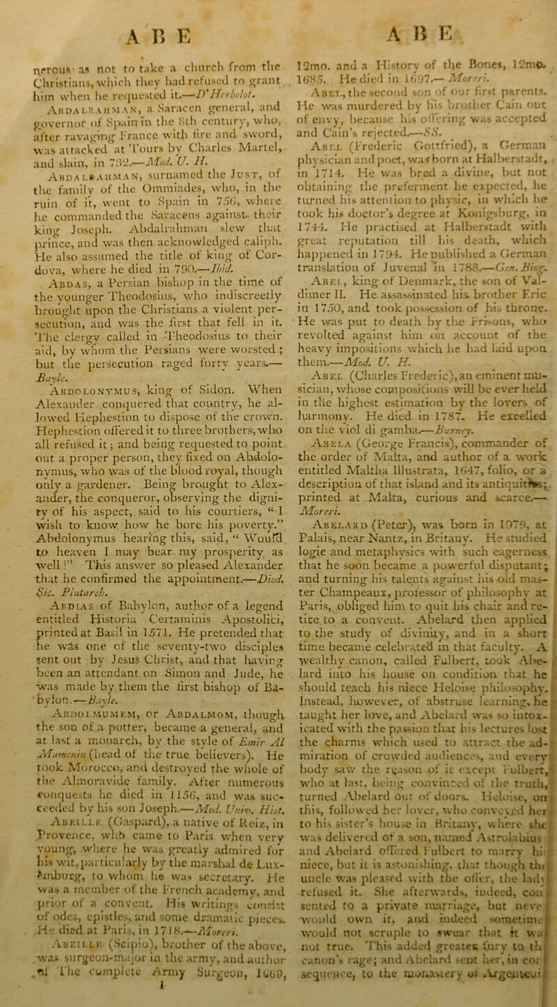 nrrous as not to take a church from the Christians, which they had refused to grant him when he requested it.—D'Herbclot. Annai.naiiman, a Saracen general, and governor of Spain in the 8th century, who, after ravaging France with fire and sword, was attacked at 'l'ours by Charles Martel, and slain, in 702.—Mud. U. H. Ahdai.rauman, suruamed the Just, of the family of the Ommiadcs, who, in the ruin of it, went to Spain in 756, where he commanded the Saracens against- their king Joseph. Abdalrahman slew that prince, and was then acknowledged caliph. He also assumed the title of king of Cor- dova, where he died in 790.—Ibid. Addas, a Persian bishop in the time of the younger Theodosius, who indiscreetly brought upon the Christians a violent per- secution, and was the first that fell in it. The clergy called in Theodosius to their aid, by whom the Persians were worsted ; but the persecution raged forty years— Bayle. Abdolonymus, king of Sidon. When Alexander conquered that country, he al- lowed Hepliestion to dispose of the crown. Hephestion offered it to three brothers, who all refused it; and being requested to point out a proper person, they fixed on Ahdolo- nynnis, who was of the blood royal, though only a gardener. Being brought to Alex- ander, the conqueror, observing the digni- ty of his aspect, said to his courtiers, “ I wish to know how he bore his poverty.” Abdolonymus hearing this, said, “ Would to heaven I may bear my prosperity as well!” This answer so pleased Alexander that he confirmed the appointment.—Died. Sic. Plutarch. Abdias of Babylon, author of a legend entitled Historia Certaminis Apostolici, printed at Basil in 1571. He pretended that he was one of the seventy-two disciples sent out by Jesus Christ, and that liavinsr been an attendant on Simon and Jude, he was made by them the first bishop of Ba- bylon.—B.iyle. Abdoi.mdmem, or Abdalmom, though the sou of a potter, became a general, and at last a monarch, by the style of Emir Al Mam,:nm (head of the true believers). He took Morocco, and destroyed the whole of the Almoravide family. After numerous conquests he died in 1156, and was suc- ceeded by his son Joseph.—Mod. Univ. Hist. Abeille. (Claspard), a native of Reiz, in Provence, wnb came to Paris when very voung, where he was greatly admired for his wit,particularly by the marshal de Lux- emburg, to whom he was secretary. He was a member of the French academy, and prior of a convent. His writings consist of odes, epistles, and some dramatic pieces. He died at Paris, in 17IH.—Monri. Aueilli: (Scipio), brother of the above, was surgeon-major in the army, and author ,<Bl Ihe complete Army Surgeon, 1660, 12mo. and a History of the Bones, 12mo. 1685. He died in 1697.— Merer!. Abet, the second son of our first parents. He was murdered by his brother Cain out of envy, because his offering was accepted and Cain’s rejected.—SS. Abel (Frederic Gottfried), a German physician and poet, was born at Halberstadt, in 1714. He was bred a divine, but not obtaining the preferment he expected, he turned his attention to physic, in which he took his doctor’s degree at Konigsburg, in 1741. He practised at Halberstadt with great reputation till his death, which happened in I 794. He published a German translation of Juvenal in 1788.—(Jcn.Biog. Abei., king of Denmark, the son of Val- dimer II. He assassinated his brother Erie in 1750, and took possession of his throne. He was put to death by tlu? kroons, who revolted against him on account of the heavy impositions which he had laid upon, them.—Mod. U. H. Abel (Charles Frederic),an eminent mu- sician, whose compositions will be ever held in tlie highest estimation by the lovers of harmony. He died in 1787. He excelled on the viol di gamba.—Burn-y. Abela (George Francis), commander of the order of Malta, and author of a work entitled Maltha Ulustrata, 1647, folio, or a description of that island and its antiquities; printed at Malta, curious and scarce.— Moreri. Abelard (Peter), was born In 1979, at Palais, near Nantz, in Britauv. He studied logic and metaphysics with such eagerness that he soon became a powerful disputant; and turning his talents against his old mas- ter Champcaux, jirofessor of philosophy at Paris, obliged him to quit his chair and re- tire to a convent. Abelard then applied to the study of divinity, and in a short , time became celebrated in that faculty. A wealthy canon, called Fulbert, took Abe- s lard into his huuse on condition that he . should teach his niece Heloise philosophy, fjf Instead, however, of abstruse learning, he taught her love, and Abelard was so intox- . icated with the passion that his lectures lost the charms which used to attract the ad-; miration of crowded audiences, and every body saw the reason of ic except Fulbert, who at last, being convinced of the truth, turned Abelard out of doors. Heloise, on this, followed her lover, who conveyed her to his sister’s house in Britain-, where she? was delivered of a son, named Astrolabius and Abelard offered l ulbcrt to marry hill niece, but it is astonishing, that though tlu uncle was pleased with the offer, the lad) refused it. She afterwards, iudeed, con senled to a private marriage, but neve would own it, and iudeed sometime would not scruple to swear that it wa not true. This added greater; fury la th canon’s rage; and Abelard scut her,in coi sequence, to the monastery ot .krgenwui