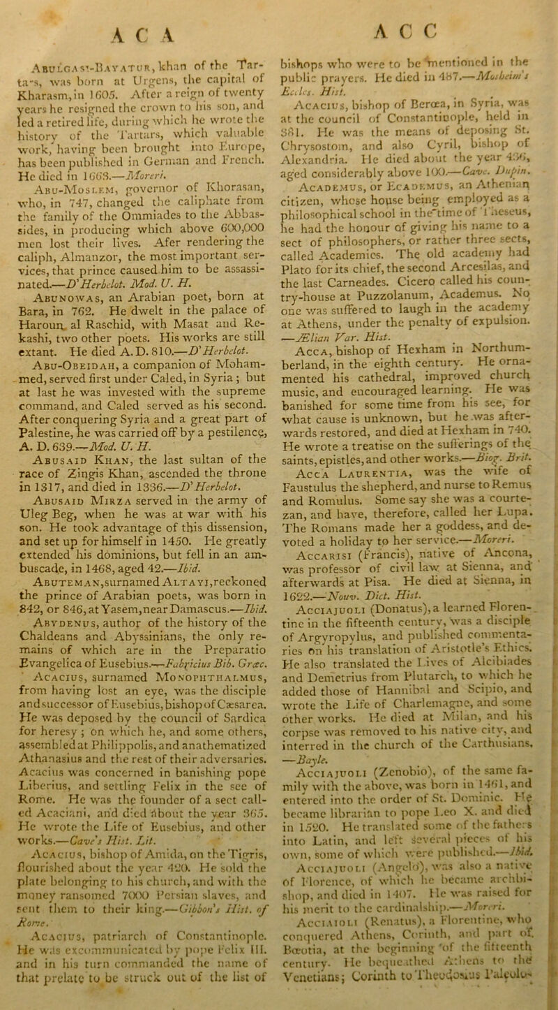 ACC Abolgav.-Bayatur, khan of the. Tar- ta-s, was born at Urgens, the capital of Kharasm.in 1605. After a reign of twenty years he resigned the crown to his son, and led a retired life, during which he wrote the history of the ’.Tartars, which valuable work, having been brought into Europe, has been published in German and Trench. He died in 100‘S.—Moreri. Abu-Moslf.m, governor of Khorasan, who, in 747, changed the caliphate from the family of the Ommiades to the Abbas- sides, in producing which above 000,000 men lost their lives. Afer rendering the caliph, Almanzor, the most important ser- vices, that prince caused him to be assassi- nated.—D' Herbclot. Mod. U. H. Abunowas, an Arabian poet, born at Bara, in 702. He dwelt in the palace of Harourc al Raschid, with Masat and Re- kashi, two other poets. His works are still extant. He died A.D. 810.—D'Herbclot. Abu-Obeidah, a companion of Moham- med, served first under Caled, in Syria ; but at last he was invested with the supreme command, and Caled served as his second. After conquering Syria and a great part of Palestine, he was carried off by a pestilence, A. D. 639.—Mod. U. H. Abusaid Khan, the last sultan of the race of Zingis Khan, ascended the throne in 1317, and died in 1330.—D'Herbelot. Abusaid Mirza served in the army of Uleg Beg, when he was at war with his son. He took advantage of this dissension, and set up for himself in 1450. He greatly extended his dominions, but fell in an am- buscade, in 1408, aged 42.—Ibid. ABUTEMAN,surnamed Alta yi,reckoned the prince of Arabian poets, was born in 842, or 846, at Yasem,near Damascus.—Ibid. Abydenus, author of the history of the Chaldeans and Abyssinians, the only re- mains of which are in the Preparatio Evangelica of Eusebius.—Fub^icius Bib. Grxc. Acacius, surnamed Monophthalmus, from having lost an eye, was the disciple and successor of Eusebius, bishop of Caesarea, pie was deposed by the council of Sardica for heresy ; on which he, and some others, assembledat Philippolis, and anathematized Athanasius and the rest of their adversaries. Acacius was concerned in banishing pope P.iberius, and settling Felix in the see of Rome. He was the founder of a sect call- ed Acaciani, and died About the year 305. Pie wrote the Life of Eusebius, and other works.—Gave s Ilijt. Lit. Acacius, bishop of Amida, on the Tigris, flourished about the year 420. He sold the plate belonging to his church, and with the money ransomed 7(XX) Persian slaves, and sent them to their king.—Gibbon's Hist, of Bone. Acaciu3, patriarch of Constantinople. Pie w.ts excommunicated by pope Felix III. and in his turn commanded the name of that prelate to be struck out of the list of bishops who were to be 'mentioned in the public prayers. He died in4H7.—Mosbeim s Buies. Hist. Acacius, bishop of Bercea, in Syria, was at the council of Constantinople, held in S8l. He was the means of deposing St. Chrysostom, and also Cyril, bishop of Alexandria. He died about the year 430, aged considerably above 100.—Cave, ltupin. Academus, or Ecadkmus, an Athenian citizen, whose house being employed as a philosophical school in the'time of l aeseus, he had the honour of giving his name to a sect of philosophers, or rather three sects, called Academies. The old academy had Plato forks chief, the second Arcesilas, and the last Carneades. Cicero called his coun- try-house at Puzzolanum, Academus. No one v/as suffered to laugh in the academy at Athens, under the penalty of expulsion. —JElian Var. Hist. Acca, bishop of Hexham in Northum- berland, in the eighth century. He orna- mented his cathedral, improved church music, and encouraged learning. He was banished for some time from his see, for what cause is unknown, but he .was after- wards restored, and died at Hexham in , 40. He wrote a treatise on the sufferings of the saints, epistles, and other works.—Biog. Brit. Acca Laurentia, was the wife of Faustulus the shepherd, and nurse to Remus and Romulus. Some say she was a courte- zan, and have, therefore, called her Lupa. The Romans made her a goddess, and de- voted a holiday to her service.—Moreri. Accarisi (Francis), native of Ancona, v/as professor of civil law at Sienna, and afterwards at Pisa. He died at Sienna, in 1622.—Noun. Diet. Hist. Acciajuoli (Donatus),a learned Floren- tine in the fifteenth century, was a disciple of Argyropvlus, and published commenta- ries rm his translation of Aristotle’s Ethics. He also translated the I ives of Alcibiades and Demetrius from Plutarch, to which he added those of Hannibal and Scipio, and wrote the Life of Charlemagne, and some other works. He died at Milan, and his corpse was removed to his native city, and interred in the church of the Carthusians, —Bayle. Acciajuoli (Zcnobio), of the same fa- mily with the above, was born in 1401, and entered into the order of St. Dominic. He became librarian to pope Leo X. and died in 1520. He translated some of the fathers into Latin, and left Several pieces ot his own, some of which were published.—Ibid. Acciajuoli (Angelo), was also a native of Florence, of which lie became archbi- shop, and died in 1407. He was raised tor his merit to the cardinalship.—Moreri. Acciaioli (Renatus), a Florentine, who conquered Athens, Corinth, and part of. Boeotia, at the beginning 'of the fifteenth century- Ho bequeathed /itlicUs to the Venetians; Corinth to Theodosius l’alfolo-