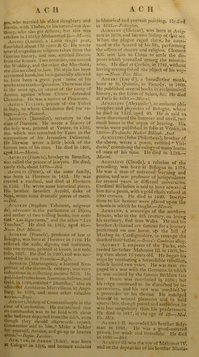 gits, who married his eldest daughter; and Bucotia, with Thebes, to his natural son An- thony, who also got Athens; but this was retaken in 1155 by Mohamm.ed IL—Moreri. Accius (Lucius), a Latin tragic poet, flourished about 170 years B. C. He wrote several tragedies on subjects taken from the Grecian history, and one, entitled Brutus, from the Roman. Two comedies, one named the Wedding, and the other the Merchant, are also ascribed to him. His style has been accounted harsh,but he is generally allowed to have been a great poet: none of his works areextant.— Quintilian. There was also in the same age, an orator of the name of Accius, against whom Cicero defended Ciuqntius. He was a native of Pisaurum. Accius Tullius, prince of the Volsci in Italy, to whom Coriolanus fled for re- fuge.—Livy. Plutarch. Accolti (Benedict), secretary to the state of Florence. He wrote a history of the holy war, printed at Venice, in 1532, 4to. which was consulted by Tasso in the composition of his Jerusalem Delivered. He likewise wrote a little book of the famous men of his time. He died in 1466, aged 51.—Moreri. Accolti (Francis), brother to Benedict, was called the prince of lawyers. He died, vastly rich, about 1470.—Ibid. Accolti (Peter), of the same family, was born at Florence in 1455. He was created a cardinal, and died at Florence in 1532. He wrote some historical pieces. His brother Benedict Accolti, duke of Nepi, wrote some dramatic pieces of merit. —Ibid. Accords (Stephen Tabouret, seigneur de), advocate in the parliament of Dijon, and author qf two trifling books, one enti- tled “ Les Bigarrures,” and the other “ Les Touches.” He died in 1501, aged 46.— Nouv. Diet. Moreri. . Accorso (Francis), professor of law at Bologna, was born at Florence in 1182. He reduced the code, digests, and institutes, into one system, printed at Lyons, in 6 vols. folio, 1027. He died in 1200, and was suc- ceeded by his son Francis.—Bu.y!e. Accorso (Mariangelo),- a learned Nea- politan of the sixteenth century, was very industrious in collecting ancient MSS. lie publishedremarkson Ausonius, Solinus, and Ovid, in 1524,entitled“ Diatribe;” also an editiorrof Ammianus Marcellinus, at Augs- burg, in 1533, and some other valuable Works.—Bayle. Acksius, bishop of Constantinople in the time of Constantine. He maintained that no communion was to he held with those who hadonce departed from the faith, even though they should afterwards repent. Constantine said to him,“ Make a ladder tor yourself, Acesius, and go up to heaven alone. —Dupi/t. Lardner. Ach, van, or Achen (John), was born *t Cologne in 1500', and became eminent in historical and portrait painting. He died in 1021.—Pillington. Aciiards (Eleazar), was born at Avig- non in 1079, and became bishop of that see. When the plague raged there, he conti- nued at the hazard of his life, performing thp offices of charity and religion. Clement XII. sent him to China to settle the dis- putes which prevailed among the mission- aries. He died at Cochin, in 1741, without; having accomplished the object of his voy- age.—IN own. Diet. Hist. Acheri (Due d’), a benedictine monk, born at St. Ouintin, in Picardy, in 1009. He published several books in ecclesiastical history, as the Lives of Saints, &c. He died at Paris in 1085.—Moreri. Achillinj (Alexander), an eminent phi- losopher and physician of Bologna, where he died in 1512, agecj 40. He is said tcv have discovered the hammer and anvil, two small bones in the organ of hearing. His works were published in folio at Venice, in 1508.—Tiraloschi. Halleri Biblioth. Anal. Achillini (John Philotheus), brother of the above, wrote a poem, entitled “ Viri- dario,” containing the eulogy of many learn- ed men of his time. He died in 1538.— Moreri. Achii.livi (Claude), a relation of the preceding, was born at Bologna in 1574. He was a man of universal'leariling and genius, and was professor of jurisprudence for several years in different universities. Cardinal Richelieu is said to have rewarded him for a poem, with a gold chain valued at 1000 crowns. He died in 1640. Inscrip- tions to his honour were placed upon the schools in which he taught.—Moreri. Achalen, a sovereign of the northern Britons, who in the 6th century, on losing his territory, fled into Wales. He and his brother Artluinad are famous for a journey performed on one horse, up the hill of Maelwg in Cardiganshire, to revenge the death of their father.— Otucn’s Cambrian *Biocr. Acumet I. emperor of the Turks, suc- ceeded his father Mahomet III. in 1603, be- ing then about 15 years old. Fie began his reign by combating a formidable rebellion, which lasted two years. He was next en- gaged in a war with the Germans, in which he was assisted by the famous Bcthlem Ga- bor. Peace was concluded in 1606; but his reign continued to be disturbed by in- surrections, and his rest was troubled bv a pretender to his throne. He indulged himself in sensual pleasures and in field sports: but, though proud and ambitious, he was less sanguinary than his predecessors. Pie died in 1617, at the age of 29.—Mod. Un. Hi./.. Acumet II. succeeded his brother Soly- man in 1691. He was a good-natured prince, but weak and irresolute. He died in 1695,—Ibid. Acumet III. was the son of Mahomet IV. and on the deposition of hie brother Musta-