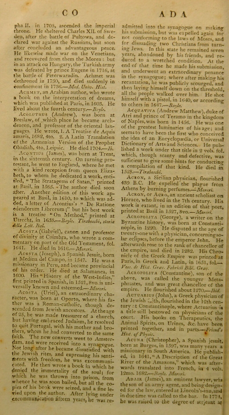 pha II. in 1703, ascended the imperial throne. He sheltered Charles XII. of Swe- den, after the battle of Pultowa, and de- clared war against the Russians, but soon after concluded an advantageous peace. He likewise made war on the Venetians, and recovered from them the Morea : but in an attack on Hungary, the Turkish army was defeated by prince Eugene in 1716', at the battle of Peterwaradin. Achmet was dethroned in 1730, and died suddenly in confinement in 1736.—Mod. Univ. Hist. Aciimet, an Arabian author, who wrote a book on the interpretation of dreams, which was published at Paris, in 1303. He lived about the fourth century.—Boyle. Acoi.uthus (Andrew), was born at Breslaw, of .which place he became arch- deacon, and professor of the oriental lan- guages. He wrote, 1. A Treatise de Aquis amarfs, 1682, 4to. 2. A Latin Translation of the Armenian Version of the Prophet Obadiah, 4to, Leipsic. He died 1704.—16. Acontius (James), was born at Trent, in the sixteenth century. On turning pro- testant, he went to England, where he met with a kind reception from queen Eliza- beth, to whom he dedicated a work, enti- tled, “ The Stratagems of Satan,” printed at Basil, in 1565. >The author died soon after. Another edition of this work ap- peared at Basil, in 1610, to which was ad- ded, a letter of Acontius’s “ De Ratione edendorum I.ibrorum;” but his best work « a treatise “On Method,” printed at Utrecht, in 1638.-—Boyle. Tiraboscbi, sloria della Lett. Ital. Acosta (Gabriel), canon and professor of divinity at Coimbra, who wrote a com- mentary on part of the Old Testament, fol. 1641. He died in 1616.—Moreri. Ac os l a (Joseph), a Spanish Jesuit, born at Medina del Campo, in 1547. He was a missionary in Peru, and became provincial of his order. He died at Salamanca, in 1600. His “ History of the West-Indies,” fir.->t printed in Spanish, in 1.521, 8vo.is uni- versally known and esteemed.—Moreri. Acosta (Uriel), an extraordinary cha- racter, was born at Oporto, where his fa- thcr was a Roman-catholic, though de- scended from Jewish ancestors. At the age of 2.5, he was made treasurer of a church, but having embraced Judaism, he resolved to quit Portugal, with his mother and bro- thers, whom he had converted to the same faith. The new converts went to Amster- dam, and were received into a synagogue. Isot long after he became dissatisfied with the Jewish rites, and expressing his senti- itmnts with freedom, he was excommuni- cated. He then wrote a book in which he denied the immortality of the soul; for which he was thrown into prison, from whence he was soon bailed, but all the co- pies of his bonk were seized, and a fine le- vied upon the author. After lying under excommunication fifteen years, he was re- admitted into the synagogue on making his submission, but was expelled again for not conforming to the law-, of Moses, and for dissuading two Christians from turn- mg Jews. In this state lie remained seven years, abandoned by his friends, and re- duced to a wretched condition. At the end of that time he made his submission, and underwent an extraordinary penance in the synagogue; where after making his recantation, he was publirJv scourged, and then laying himself down on the threshold, all the people walked over him. He shot himself with a pistol, in 16**10, or according to others in 1647.—Bayle. Acqv a viva (Andrew Matthew), duke of Atri and prince of Terarno in the kingdom of Naples, was born in 14.56. He was one of the greatest luminaries of his age; and seems to have been the first who conceived the idea of an Encyclopedia, or Universal Dictionary of Arts and Sciences. He pub- lished a work under that title in 2 vols. fol. which, though scanty and defective, was sufficient to give some hints for conducting a compilation of that kind. He died in 1528-—Tiraboscbi. A cron, a Sicilian physician, flourished 433 B.C. He expelled the plague from Athens by burning perfumes.—Moreri. Acron, or Acro, an ancient scholiast on Horace, who lived in the 7th century. His work is extant, in an edition of that poet, printed at Basil in 1.527, 8vo—Moreri. Acrofolita (George), a writer on the Byzantine history, was born at Constanti- nople, in 1220. He disputed at the age of twen tv-one with aphysician, concerningso- lar eclipses, before the emperor John. He afterwards rose to the rank of chancellor of the empire, and died in 1282. His Chro- nicle of the Greek Empire was printed at Paris, in Greek and Latin, in 1651, fol.— Vits. de Hi it. Grecc. Fabricii Bibl. Grae. Acrofoi.ita (Constantine), son of the above, was called the vounger Meta- phrastes, and was great chancellor of the empire. He flourished about 1270.—Ibid. Actuarius (John), a Greek phvsician of the Jewish f-:th, flourished in the 12th cen- tury • ■ t Constantinople, where Actuarius it a title still bestowed on physicians of the court. His books on Therapeutics, the Animal .Spirits, on Urines, &c. have been printed together, and in parts Friend's Hist, of Fby sis. Acuna (Christopher), a Spanish jesuit, born at Burgos, in 155)7, was many years a missionary in South America. He” publish- ed, in 1641,“ A Description of the Great River of the Amazons,” which was after- i wards translated into French, in 4 vols. 12mn. 1682.—Boyle. Moreri. Adair (James), an eminent lawyer, wft§ the son of an army agent, and being design- ed for the law,entered at Lincoln’s-inn,and in due time was called to the bar. In 1771,1 he was raised to the degree of serjeant aj