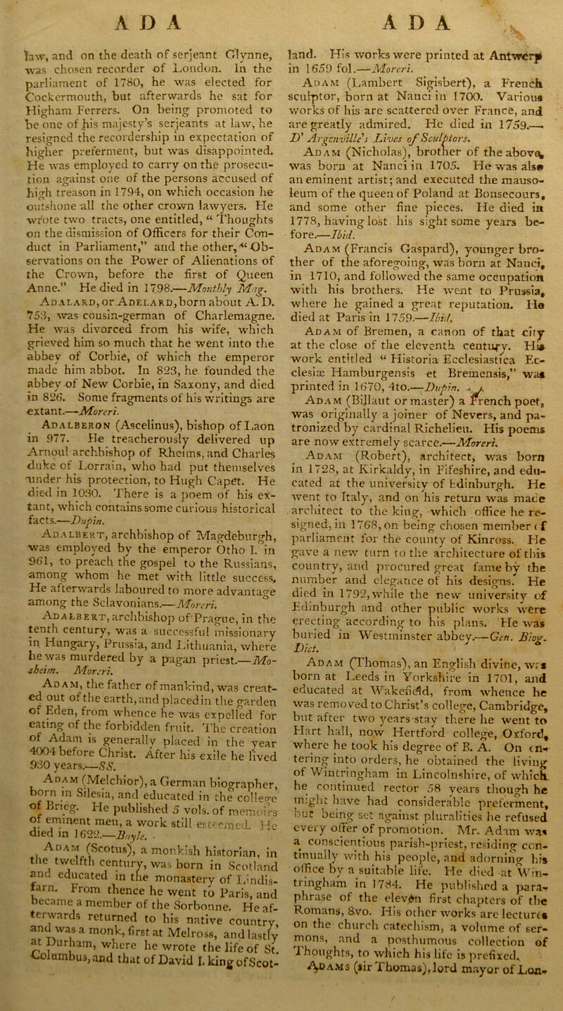 ADA ADA taw, and on the death of serjeant Glvnne, was chosen recorder of Loudon. In the parliament of 1780, he was elected for Cockermouth, but afterwards he sat for Higham Ferrers. On being promoted to be one of jus majesty’s serjeants at law, he resigned the recordership in expectation of higher preferment, but was disappointed. He was employed to carry on the prosecu- tion against one of the persons accused of high treason in 1794, on which occasion he outshone all the other crown lawyers. Fie wrote two tracts, one entitled, “ Thoughts on the dismission of Officers for their Con- duct in Parliament,” and the other, <£ Ob- servations on the Power of Alienations of the Crown, before the first of Queen Anne.” He died in 1798.—Monthly Mag. AnALAJvD,or ADELARDjborn about A. D. 75:1, was cousin-german of Charlemagne. He was divorced from his wife, which grieved him so much that he went into the abbey of Corbie, of which the emperor made him abbot. In 823, he founded the abbey of New Corbie, in Saxony, and died in 826. Some fragments of his writings are extant.—Moreri. Adalberon (Ascelinus), bishop ofLaon in 977. Fie treacherously delivered up Arnoul archbishop of Rheims, and Charles duke of Lorrain, who had put themselves ■under his protection, to Hugh Capet. He died in 1030. There is a poem of his ex- tant, which contains some curious historical facts.—Du pin. Adalbert, archbishop of Magdeburgh, was employed by the emperor Otho I. in 961, to preach the gospel to the Russians, among whom he met with little success. He afterwards laboured to more advantage among the Sclavonians.—Moreri. Adalbert,archbishop of'Prague, in the tenth century, was a successful missionary in Hungary, Prussia, and Lithuania, where he was murdered by a pagan priest.—Mo- sheim. Moreri. An a m, the father of mankind, was creat- ed out of the earth, and placed in the garden Oi Eden, from whence he was expelled for eating of the forbidden fruit. The creation of Adam is generally placed in the year 4004 before Christ. After his exile he lived 930 years.—SS. Adam (Melchior), a German biograpl born m Silesia, and educated in the coll of Bn eg. He published 5 vols. of mem of eminent men, a work still esteemed died in ] 622.—Bnylc. ■ Adam (Scotus)', a monkish historian the twelfth century, was born in Scotl and educated in the monastery of I,in fam. From thence he went to Paris, became a member of the Sorbonne. He terwards returned to his native coun and was a monk, first at Melross, and la at Durham, where he wrote the life of Columbus, and that of David I.kingofSi land. His works were printed at Antwerp in 1659 fol.—Moreri. Adam (Lambert Sigisbert), a French sculptor, born at Nanciin 1700. Various works of his arc scattered over France, and are greatly admired. He died in 1759.—. If Argcnville s Lives of Sculptors. Adam (Nicholas), brother of the above^ was born at Nanciin 1705. He was als* an eminent artist; and executed the mauso- leum of the queen of Poland at Bonsecours, and some other fine pieces. He died in 1778, having lost his sight some years be- fore.—Ibid. Adam (Francis Gaspard), younger bro- ther of the aforegoing, was born at Nanci, in 1710, and followed the same occupation with his brothers. He went to Prussia, where he gained a great reputation. Ilo died at Paris in 1759.—Ibid. Adam of Bremen, a canon of that cify at the close of the eleventh centurv. Pli* work entitled w Historia Ecclesiastica Ec- clesise Hamburgensis et Bremensis,” wa» printed in 1670, 4to.—Dupin. Ll Adam (Bijlaut or master) a French poet, was originally a joiner of Nevers, and pa- tronized by cardinal Richelieu. His poems are now extremely scarce.—Moreri. Adam (Robert), architect, was born in 1728, at Kirkaldy, in Fifeshire, and edu- cated at the university of Fdinburgh. He went to Italy, and on his return was mace architect to the king, which office he re- signed, in 1768, on being chosen member ( f parliament for the county of Kinross. He gave a new turn to the architecture of this country, and procured great fame by the number and elegance of his designs. He died in 1792, while the new university of Edinburgh and other public works were erecting according to his plans. He was buried in Westminster abbey.—Gen. Biog. Diet. i Adam (Thomas), an English divine, wrs born at Leeds in Yorkshire in 1701, and educated at Wakefield, from whence he was removed to Christ’s college, Cambridge, but after two years stay there he went to Flart hall, now Hertford college, Oxford, where he took his degree of B. A. On m-* tering into orders, he obtained the living of Wintringham in Lincolnshire, of which, he continued rector 58 years though he might have had considerable preferment, but being set against pluralities he refused every offer of promotion. Mr. Adam was a conscientious parish-priest, residing con- tinually with his people, and adorning his office by a suitable life. He died at Win- tringham in 1784, He published a para- phrase of the eleven first chapters of the Romans, 8vo. His other works are lecture* on the church catechism, a volume of ser- mons, and a posthumous collection of Thoughts, to which his life is prefixed, ms (sir Thomas),lord mayor of Lon*