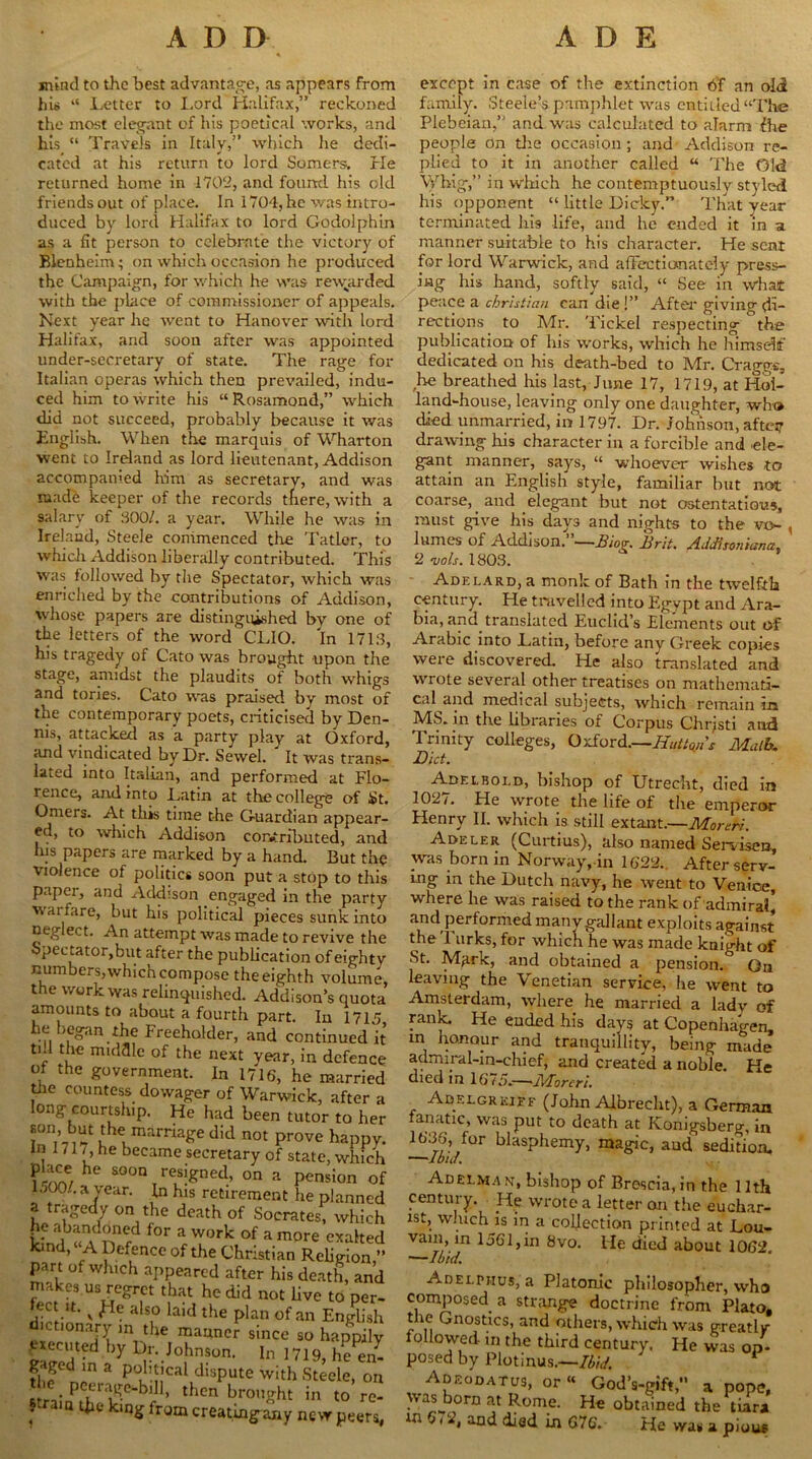 mind to the best advantage, as appears from his “ Letter to Lord Halifax,” reckoned the most elegant of his poetical works, and his “ Travels in Italy,” which he dedi- cated at his return to lord Somers. He returned home in 1702, and found his old friends out of place. In 1704, he was intro- duced by lord Halifax to lord Godolphin as a fit person to celebrate the victory of Blenheim; on which occasion he produced the Campaign, for which he was rewarded with the place of commissioner of appeals. Next year he went to Hanover with lord Halifax, and soon after was appointed under-secretary of state. The rage for Italian operas which then prevailed, indu- ced him to write his “Rosamond,” which did not succeed, probably because it was English. When the marquis of Wharton went to Ireland as lord lieutenant, Addison accompanied him as secretary, and was made keeper of the records tfiere, with a salary of 800/. a year. While he was in Ireland, Steele commenced tire Tatler, to which Addison liberally contributed. This was followed by the Spectator, which was enriched by the contributions of AdcMson, whose papers are distinguished by one of the letters of the word' CLIO, 'in 1718, his tragedy of Cato was brought upon the stage, amidst the plaudits of both whigs and tories. Cato was praised by most of the contemporary poets, criticised by Den- nis, attacked as a party play at Oxford, and vindicated by Dr. Sewel. It was trans- lated into Italian, and performed at Flo- rence, and into Latin at the college of St. Orners. At this time the Guardian appear- ed, to which Addison contributed, and his papers are marked by a hand. But the violence of politics soon put a stop to this paper, and Addison engaged in the party warfare, but his political pieces sunk into neglect. An attempt was made to revive the Spectator,but after the publication of eighty numbers,which compose the eighth volume, the work was relinquished. Addison’s quota amounts to about a fourth part. In 1715 he began the Freeholder, and continued it ti.l the middle of the next year, in defence of the government. In 1716, he married the countess dowager of Warwick, after a long courtship. He had been tutor to her *on,’ ,lhex marriaKe did not prove happy, in 171 /, he became secretary of state, which he SOOn T re,siSned’ on a pension of LOO., a year. In his retirement he planned ? tr?Se7 on,the death of Socrates, which he abandoned for a work of a more exalted kind, ‘A Defence of the Christian Religion,” part of which appeared after his death, and makes.us regret that he did not live to per- '.ect u- v ^Ie also laid the plan of an English dictionary m the manner since so happily by Johnson. In 1719, he^tZ fhfdnina p0k-nCal1dlsPute with Steele, on • PclLraKe‘-bill, then brought in to re- f'ra,Q •*&« kinS creating^ y new peers, except in case of the extinction 6‘f an old family. Steeled pamphlet was entitled “The Plebeian,” and was calculated to alarm fhe people on the occasion ; and Addison re- plied to it in another called “ The Old Whig,” in which he contemptuously styled his opponent “ little Dicky.” That year terminated his life, and he ended it in a manner suitable to his character. He scat for lord Warwick, and affectionately press- ing his hand, softly said, “ See in what peace a Christian can die !” After giving di- rections to Mr. Tickel respecting the publication of his works, which he himself dedicated on his death-bed to Mr. Craggs, he breathed his last, June 17, 1719, at Hol- land-house, leaving only one daughter, who died unmarried, in 1797. Dr. Johnson, after drawing his character in a forcible and ele- gant manner, says, “ whoever wishes to attain an English style, familiar but not coarse, _ and elegant but not ostentatious, must give his days and nights to the vo~ , lumes of Addison.”—Biog. Brit. Addhonicsna. 2 vols. 1803. Adelard, a monk of Bath in the twelfth century. He travelled into Egypt and Ara- bia, and translated Euclid’s Elements out of Arabic into Latin, before any Creek copies were discovered. He also translated and wrote several other treatises on mathemati- cal and medical subjects, which remain in MS. in the libraries of Corpus Chrjsti and Trinity colleges, Oxford.—Huttons Math. Diet. Adelbold, bishop of Utrecht, died in 1027. He wrote the life of the emperor Henry II. which is stall extant.—Morehi. Adeler (Curtius), also named Servisen, was born in Norway,-in 1622., After serv- ing in the Dutch navy, he went to Venice, where he was raised to the rank of admiral’ and performed many gallant exploits against the 1 urks, for which he was made knight of St. Mark, and obtained a pension. On leaving the Venetian service, he went to Amsterdam, where he married a lady of rank. He ended his days at Copenhagen, in honour and tranquillity, being made admiral-in-chief, and created a noble. He died in 1 6 15.—lAoreri. Adelgrkiff (John Albrecht), a German fanatic, was put to death at IConigsberg, in 1636, for blasphemy, magic, and sedition. Adeeman, bishop of Brescia, in the 11th century. He wrote a letter on the euchar- ist, which is in a collection printed at Lou- vain, in 1561,in 8vo. lie died about 1062. —Ibid. Adelphus, a PJatonic philosopher, who composed^ a strange doctrine from Plato, t le Gnostics, and others, which was greatly- followed in the third century. He was op- posed by Plotinus.—Ibid. 1 Adeodatus, or« God’s-gift,” a pope, vvasjiorn at Rome. He obtained the tiara in a,:2, and died in 676. He was a pious