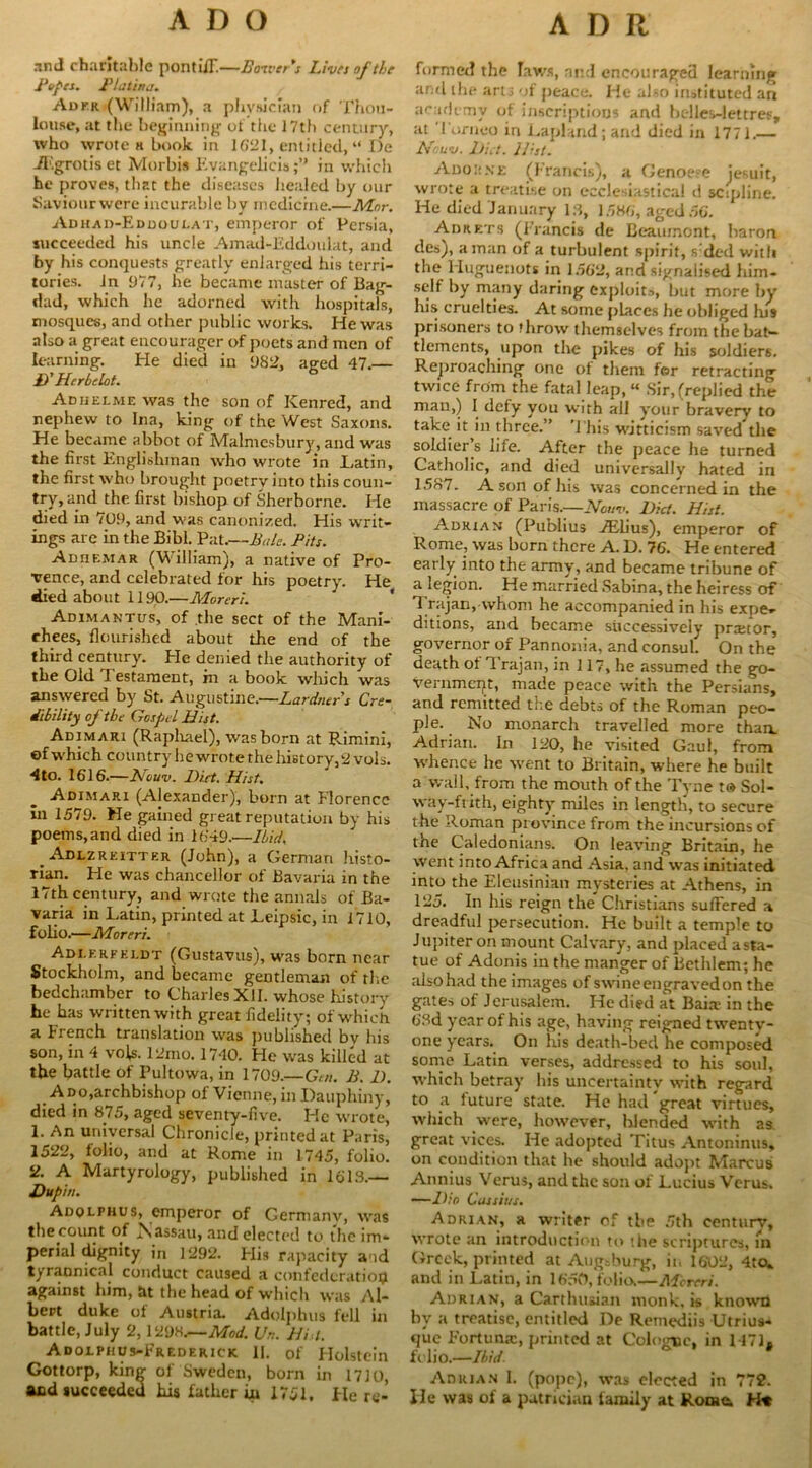 and charitable pontiff.—Boiver's Lives of the Popes. Platinj. Adkr (William), a physician of Thou- lonse, at the beginning of the 17th century, who wrote h book in 1621, entitled, “ De JEgrotiset Morbis Evangelicisin which he proves, that the diseases healed by our Saviourwere incurable by medicine.—Mnr. Adhad-Edooulat, emperor of Persia, succeeded his uncle Amad-Eddoulat, and by his conquests greatly enlarged his terri- tories. In 977, he became master of Bag- dad, which he adorned with hospitals, mosques, and other public works. He was also a great encourager of poets and men of learning. He died in 982, aged 47.— D'Herbelot. Adijelme was the son of ICenred, and nephew to Ina, king of the West Saxons. He became abbot of Malmesbury, and was the first Englishman who wrote in JLatin, the first who brought poetrv into this coun- try, and the first bishop of Sherborne. He died in 7U9, and was canonized. His writ- ings are in the Bibl. Pat.—Bale. Pits. AnriF.MAR (W illiam), a native of Pro- vence, and celebrated for his poetry. He died about 1190.—Moreri. Adimaktus, of the sect of the Mani- chees, flourished about the end of the third century. He denied the authority of the Old Testament, m a book which was answered by St. Augustine.—Lardners Cre- dibility of the Gospel Hist. Adimari (Raphael), was born at PJmini, of which country he wrote the history, 2 vols. 4 to. 1616.—Nouv. Diet. Hist. Adimari (Alexander), born at Florence In 1579. He gained great reputation by his poems,and died in 1649.—Ibid, _ Adlzreitter (John), a German histo- rian. He was chancellor of Bavaria in the 17th century, and wrote the annals of Ba- varia in Latin, printed at Leipsic, in 1710, folio.—Moreri. AdIerfeldt (Gustavus), was born near Stockholm, and became gentleman of rite bedchamber to Charles XII. whose history he has written with great fidelity; of which, a French translation was published by his son, in 4 vo(s. 12mo. 1740. He was killed at the battle of Pultowa, in 1709.—Gut. B. D. A do,archbishop of Vienne, in Dauphiny, died in 875, aged seventy-five. He wrote, 1. An universal Chronicle, printed at Paris, 1522, folio, and at Rome in 1745, folio. 2. A Martyrology, published in 1618.— Dupin. Adolphus, emperor of Germany, was the count of N assau, and elected to the im- perial dignity in 1292. His rapacity a id tyrannical conduct caused a confederation against him, at the head of which was Al- bert duke of Austria. Adolphus fell in battle, July 2,1298.—Mod. Un. Hi t. Adolphus-Frederick. 11. of Holstein Gottorp, king of Sweden, born in 17]o, and succeeded his father in 1751, Here- formed the laws, and encouraged learning and the arts of peace. He also instituted an academy of inscriptions and belles-lettres, at Torneo in Lapland ; and died in 1771.— Nouv. Diet. Hist. Adorne (Francis), a Genoese jesuit, wrote a treatise on ecclesiastical d sopline. He died January 18, 1586, aged 56. Adrets (Francis de Beaumont, baron des), a man of a turbulent spirit, s ded with the Huguenots in 1562, and signalised him- self by many daring exploits, but more by his cruelties. At some places he obliged Ins prisoners to throw themselves from the bat- tlements, upon the pikes of his soldiers. Reproaching one of them for retracting twice from the fatal leap, « Sir, (replied the man,) I defy you with all your bravery to take it in three.” This witticism saved”the soldier(s life. After the peace he turned Catholic, and died universally hated in 1587. A son of his was concerned in the massacre of Paris.—Nouv. Did. Hist. Adrian (Publius TElius), emperor of Rome, was born there A. D. 76. He entered early into the army, and became tribune of a legion. He married Sabina, the heiress of 1 rajan, whom he accompanied in his expe*- ditions, and became successively prtetor, governor of Pannonia, and consul. On the death of Trajan, in 117, he assumed the go- vernment, made peace with the Persians, and remitted the debts of the Roman peo- ple. No monarch travelled more than. Adrian. In 120, he visited Gaul, from whence he went to Britain, where he built a wall, from the mouth of the Tyne :<* Sol- way-frith, eighty miles in length, to secure the Roman province from the incursions of the Caledonians. On leaving Britain, he went into Africa and Asia, and was initiated into the Eleusinian mysteries at Athens, in 125. In his reign the” Christians suffered a dreadful persecution. He built a temple to Jupiter on mount Calvary, and placed asta- tue of Adonis in the manger of Bethlem; he also had the images of swine engraved on the gates of Jerusalem. He died at Baitr in the 63d year of his age, having reigned twentv- one years. On His death-bed he composed some Latin verses, addressed to his soul, which betray his uncertainty with regard to a luture state. He had great virtues, which were, however, hlended with as great vices. He adopted Titus Antoninus, on condition that he should adopt Marcus Annius Verus, and the son of Lucius Verus. —Dio Cassius. Adrian, a writer of the 5th centurv, wrote an introduction to the scriptures, m Greek, printed at Augsburg, it. 1602, 4to, and in Latin, in 1650, folio.—Moreri. Adrian, a Carthusian monk, is known hv a treatise, entitled De Remediis Utrius* que Fortune, printed at Cologne, in 1471, folio.—Ibid Adrian 1. (pope), was elected in 772. He was of a patrician family at Rome.