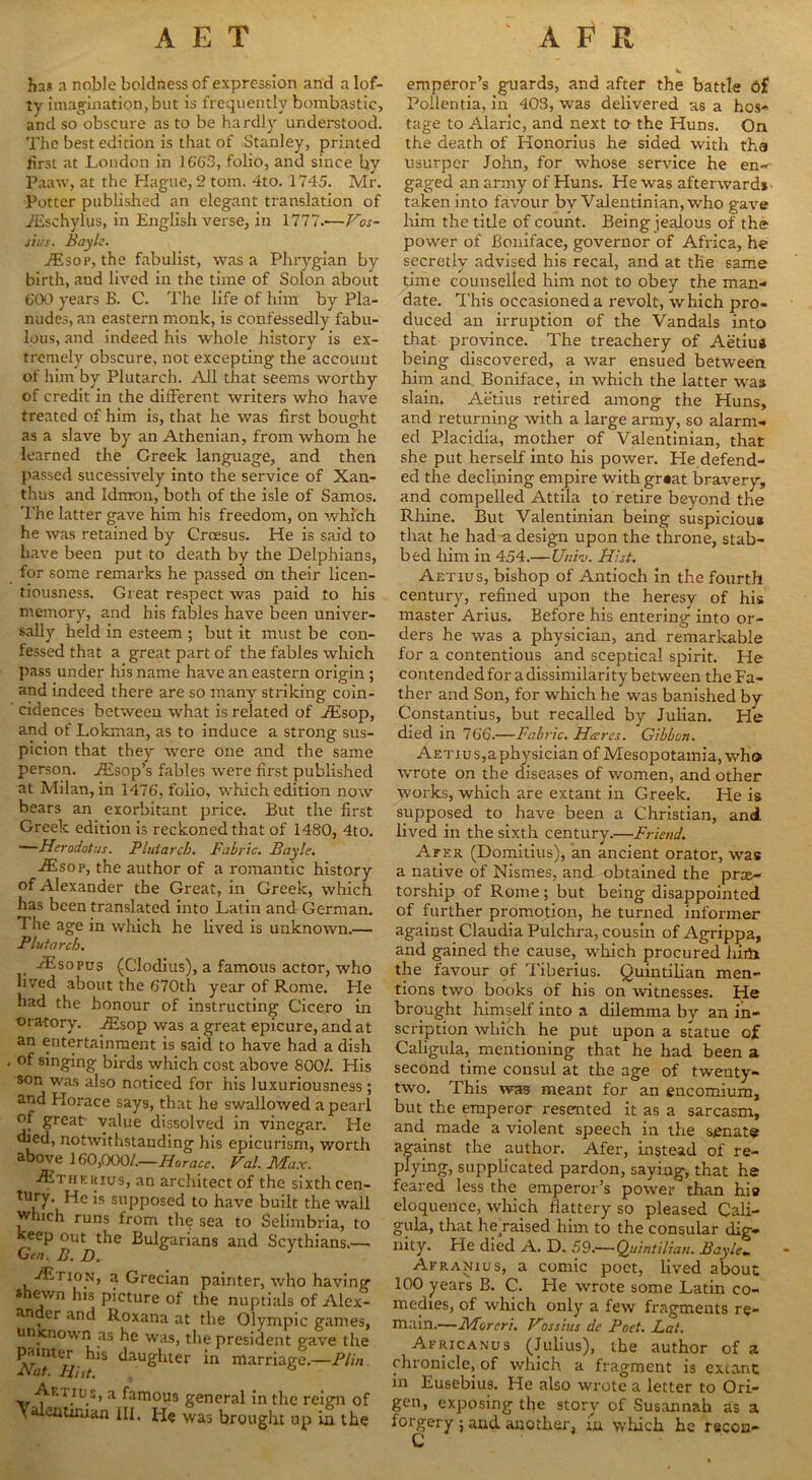 ha* a noble boldness of expression and a lof- ty imagination, but is frequently bombastic, and so obscure as to be hardly understood. The best edition is that of Stanley, printed first at London in 166B, folio, and since by Paaw, at the Hague, 2 tom. 4to. 1745. Mr. Potter published an elegant translation of 7Eschylus, in English verse, in 1777.—Vos- sius. Bayle. iEsop, the fabulist, was a Phrygian by birth, and lived in the time of Solon about 600 years B. C. The life of him by Pla- nudes, an eastern monk, is confessedly fabu- lous, and indeed his whole history is ex- tremely obscure, not excepting the account of him by Plutarch. All that seems worthy of credit in the different writers who have treated of him is, that he was first bought as a slave by an Athenian, from whom he learned the Greek language, and then passed sucessively into the service of Xan- thus and Idmon, both of the isle of Samos. The latter gave him his freedom, on which he was retained by Croesus. He is said to have been put to death by the Delphians, for some remarks he passed on their licen- tiousness. Great respect was paid to his memory, and his fables have been univer- sally held in esteem ; but it must be con- fessed that a great part of the fables which pass under his name have an eastern origin ; and indeed there are so many striking coin- cidences between what is related of Aisop, and of Lokman, as to induce a strong sus- picion that they were one and the same person. Assop’s fables were first published at Milan, in 1476, folio, which edition now bears an exorbitant price. But the first Greek edition is reckoned that of 1480, 4to. —Herodotus. Plutarch. Fabric. Bayle. Aisop, the author of a romantic history of Alexander the Great, in Greek, which has been translated into Latin and German. The age in which he lived is unknown.— Plutarch. FEsopus (Clodius), a famous actor, who lived about the 6'70th year of Rome. He had the honour of instructing Cicero in oratory. A£sop was a great epicure, and at an entertainment is said to have had a dish of singing birds which cost above 800/. His son was also noticed for his luxuriousness ; and Horace says, that he swallowed a pearl of great value dissolved in vinegar. He died, notwithstanding his epicurism, worth above 160,000/.—Horace. Val. Max. -/Ethekius, an architect of the sixth cen- tury. He is supposed to have built the wall wh.ch runs from the sea to Selimbria, to keep out the Bulgarians and Scythians.— -/ErioN, a Grecian painter, who having shewn his picture of the nuptials of Alex- ander and Roxana at the Olympic games, un nown as he was, the president gave the painter his daughter in marriage.—Plin. d\at. Hist. -. r.Iu.s’ a fam°us general in the reign of yalenuman III, He was brought up in the * emperor’s guards, and after the battle bf Pollentia, in 403, was delivered as a hos- tage to Alaric, and next to the Huns. On the death of Honorius he sided with tha usurper John, for whose service he en- gaged an army of Huns. He was afterwards taken into favour by Valentinian, who gave him the title of count. Being jealous of the power of Boniface, governor of Africa, he secretly advised his recal, and at tile same time counselled him not to obey the man- date. This occasioned a revolt, which pro- duced an irruption of the Vandals into that province. The treachery of Aetiug being discovered, a war ensued between him and Boniface, in which the latter was slain. Aetius retired among the Huns, and returning with a large army, so alarm- ed Placidia, mother of Valentinian, that she put herself into his power. He defend- ed the declining empire with grsat bravery, and compelled Attila to retire beyond the Rhine. But Valentinian being suspicious that he had a design upon the throne, stab- bed him in 454.— Univ. Hist. Aetius, bishop of Antioch in the fourth century, refined upon the heresy of his master Arius. Before his entering into or- ders he was a physician, and remarkable for a contentious and sceptical spirit. He contendedfor a dissimilarity between the Fa- ther and Son, for which he was banished by Constantius, but recalled by Julian. He died in 766.—Fabric. Hares. Gibbon. Aetius,aphysician of Mesopotamia, who wrote on the diseases of women, and other works, which are extant in Greek. He is supposed to have been a Christian, and lived in the sixth century.—Friend. Afer (Domitius), an ancient orator, was a native of Nismes, and obtained the praa- torship of Rome; but being disappointed of further promotion, he turned informer against Claudia Pulchra, cousin of Agrippa, and gained the cause, which procured him the favour of Tiberius. Quintilian men- tions two books of his on witnesses. He brought himself into a dilemma by an in- scription which he put upon a statue of Caligula, mentioning that he had been a second time consul at the age of twenty- two. This was meant for an encomium, but the emperor resented it as a sarcasm, and made a violent speech in the senate against the author. Afer, instead of re- plying, supplicated pardon, saying, that he feared less the emperor’s power than hia eloquence, which flattery so pleased Cali- gula, that he raised him to the consular dig- nity. He died A. D. 59.—Quintilian. Bayle. Afranius, a comic poet, lived about 100 years B. C. He wrote some Latin co- medies, of which only a few fragments re- main.—Morcri. Hossius de Poet. Lat. Africanus (Julius), the author of a chronicle, of which a fragment is extant in Eusebius. He also wrote a letter to Ori- ory of Susannah as a , in which he recon- gen, exposing the st forgery; and another C