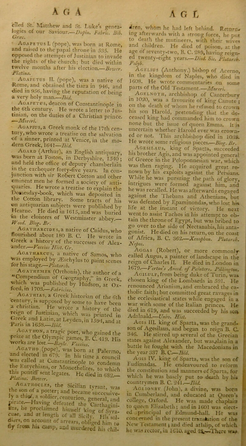 ciTed St. Matthew and St. Luke's genea- logies of our Saviour.—Dupin, Fabric. Bib. Gi\ec. Agapetus I. (pope), was born at Rome, and raised to the papal throne in 5:55. He opposed the attempts of Justinian to invade the rights of the church; hut died within twelve months after his election.—Boivcr. Flat iiia. Agapetus II. (pope), was a native of Rome, and obtained the tiara in 946, and died in 956’, having the reputation of being a very holy man.—Ibid. Agapetus, deacon of Constantinople in the 6th century. He wrote a letter to Jus- tinian, on the duties of a Christian prince. •—Moreri. AGAPius.a Greek monk of the 17th cen- tury, who wrote a treatise on the salvation ■of a sinner, printed at Venice, in the mo- dern. Greek, 1641— Ibid. Agard (Arthur), an English antiquary, Was born at Foston, in Derbyshire, 1540 ; and held the office of deputy' chamberlain in the exchequer forty-live years. In con- junction with sir Robert Cotton and other eminent men he formed a society of anti- quaries. He wrote a treatise to explain the Domesday-book, which was deposited in the Cotton library. Some tracts of his on antiquarian subjects were published by Hearne. He died in 1615, and was buried in the cloisters of Westminster abbey— FV ood. Biog. Br. Agat iiarcides,a native of Cnidus, who flourished about 180 B. C. He wrote in Greek a history of the successes of Alex- ander.—Fossius Hist. Gr. Agatharcus, a native of Samos, who was employed by JEschylus to paint scenes for his stage.—Plutarch. Ag athemer (Orthonis), the author of a ‘Compendium of Geography,” in Greek, which was published by Hudson, at Ox- ford, in 1 703.—Fabricius. Agathias, a Greek historian of the 6th century, is supposed by some to have been a Christian. He wrote a history of the reign of Justinian, which was printed in Greek and Latin, at Leyden,in 1594, and at Paris in 16oS.'—Ibid. Agathon, a tragic poet, who gained the prize at the Olympic games, B. C. 419. His works are lost.— Bayle. Fossius. Agathp (pope), was born at Palermo, and elected m 679. In his time a council was called at Constantinople to condemn the Eutychians, or Monothelites, to which this pontiff sent legates. He died in 682— JrLitnm. Bower. Agathoci.es, the Sicilian tvrant, was he son of a potter; and became'successive- ly a tluof a soldier,centurion, general, and D.rate—Having defeated the Carthagini- ans, he proclaimed himself king of Svra- cu*e, and at length of all SiciLyf His'sol- d.ers, on account of arrears, obliged him to fly from hu camp, and murdered his chil- dren, whom he had left behind. Return- ing afterwards with a strong force, he put to death the mutineers, with their wives and children. He died of poison, at the age of seventy-two, B. C. 289, having reign- ed twenty-eight years.—Diod. Sic. Plutarch. Polyb. Agei.ius (Anthony,) bishop of Accrno, in the kingdom of Naples, who died in 1608. He wrote commentaries on some parts of the Old Testament.—Mortri. Agklnoth, archbishop of Canterbury in 1020, was a favourite of king Canute ; on the death of whom he refused to crown his son Harold, pretending that the de- ceased king had commanded him to crown none but the issue of queen Emma. It is uncertain whether Harold ever was crown- ed or not. This archbishop died in 10.58. He wrote some religious pieces.—Biog. Br. Agesilaus, king of Sparta, succeeded his brother Agis, and was appointed general of Greece in the Peloponnesian war, which was then raging. He acquired great re- nown by his exploits against the Persians. While he was pursuing the path of glory, intrigues were formed against him, and he was recalled. He was afterwards engaged against the Thebans and Athenians, but was defeated by Epaminondas, who lost his life at the instant of victory. He next went to assist Tachos in his attempt to ob- tain the throne of Egypt, but was bribed to go over to the side of Nectanabis, his anta- gonist. He died on his return, on the coast of Africa, B. C. 362.—Xenophon. Plutarch. Ncpos. Aggas (Robert), or more commonly called Augus, a painter of landscape in the reign of Charles II. He died in I.ondon in 1679.— Fertues Auecd. of Painters. Pilkington. Agilulf, from being duke of Turin, was chosen king of the Ixunbards in 591. He renounced Arianism, and embraced the ca- tholic faith; but committed great ravages in the ecclesiastical states while engaged in a war with some of the Italian princes. He died in 619, and was succeeded by his son Adalnald.—Uni-j. Hist. Agis III. king of Sparta, was the grand- son of Agesilaus, and began to reign B. C. I 346. He stirred up several of the Grecian states against Alexander, but was.slain in a battle he fought with the Macedonians in the year 337 B. C.—Ibid. Agis IV. king of Sparta, was the son of | Fudimadas. He endeavoured to reform the constitution and manners of Sparta, for i which he was basely put to death by his i countrymen B. C. 241.—Ibid. Aglionby (John), a divine, was born ! in Cumberland, and educated at Queen’s j college, Oxford. He was made chaplain i to queen Elizabeth; and in 1601 was elect- ; ed principal of Edmund-hall. He wa9 concerned in the present translation of the New 1 cstament ; and died atlslip, of which he was rector, in 1610. aged l;*,—There ww