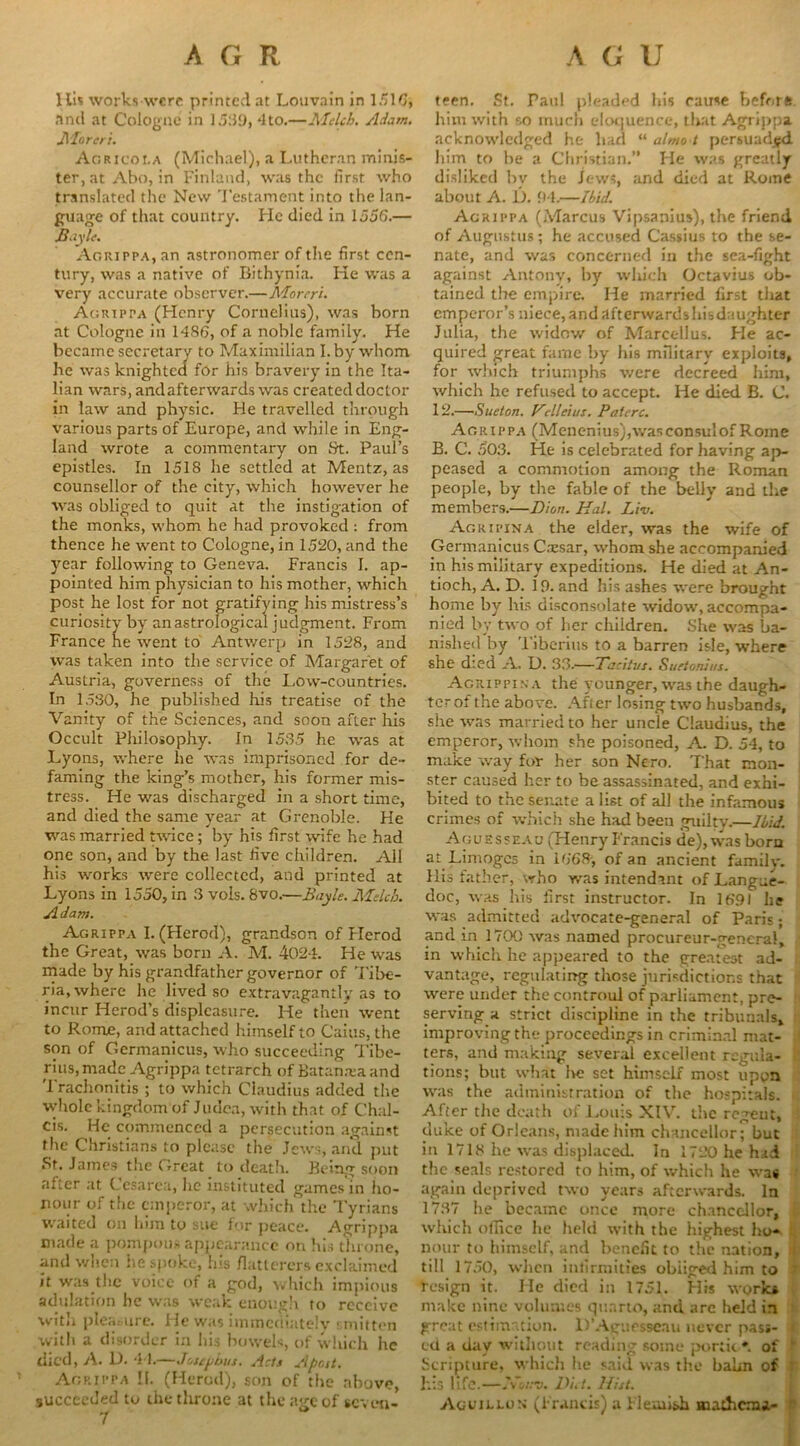 Ills works were printed at Louvain in 1510, and at Cologne in 15:19, 4to.—Mclch. Adam. JMoreri. Aoricoi.a (Michael), a Lutheran minis- ter, at Abo, in Finland, was the first who translated the New Testament into the lan- guage of that country. He died in 1556.— Bayle. Aorippa, an astronomer of the first cen- tury, was a native of Bithynia. He was a very accurate observer.—Morcri. Agrippa (Henry Cornelius), was born at Cologne in I486, of a noble family. He became secretary to Maximilian I. by whom he was knighted for his bravery in the Ita- lian wars, and afterwards was created doctor in law and physic. He travelled through various parts of Europe, and while in Eng- land wrote a commentary on St. Paul’s epistles. In 1518 he settled at Mentz, as counsellor of the city, which however he was obliged to quit at the instigation of the monks, whom he had provoked : from thence he went to Cologne, in 1520, and the year following to Geneva. Francis I. ap- pointed him physician to his mother, which post he lost for not gratifying his mistress’s curiosity by an astrological judgment. From France he went to Antwerp in 1528, and was taken into the service of Margaret of Austria, governess of the Low-countries. In 1530, he published his treatise of the Vanity of the Sciences, and soon after his Occult Philosophy. In 1535 he was at Lyons, where he was imprisoned for de- faming the king’s mother, his former mis- tress. He was discharged in a short time, and died the same year at Grenoble. He was married twice; by his first wife he had one son, and by the last five children. All his works were collected, and printed at Lyons in 1550, in 3 vols. 8vo.—Bayle. Mclch. A dam. Agrippa I. (Herod), grandson of Herod the Great, was born A. M. 4024. He was made by his grandfather governor of ’Libe- ria, where he lived so extravagantly as to incur Herod’s displeasure. He then went to Rome, and attached himself to Cains, the son of Germanicus, who succeeding Tibe- rius, made Agrippa tetrarch of Batameaand Trachonitis ; to which Claudius added the whole kingdom of Judea, with that of Chal- cis. He commenced a persecution against the Christians to please the Jews, and put St. James the Great to death. Being soon after at Cesarea, he instituted games in ho- nour of the emperor, at which the Tyrians waited on hun to sue for peace. Agrippa made a pompous appearance on his throne, and when he spoke, Ins fiatterers exclaimed it was the voice of a god, which impious adulation he was weak enough to receive with pleasure. He was immediately : mitten with a disorder in his bowels, of which he died, A. 1). 44.—Josephus. Acts Apost. Agrippa II. (Herod), son of the above, succeeded to the throne at the age of seven- teen. St. Paul pleaded his cause before him with so much eloquence, that Agrippa acknowledged he had “ almo i persuaded him to be a Christian.” He was greatly disliked bv the Jews, and died at Rome about A. I). 94.—Ibid. Agrippa (Marcus Vipsanius), the friend of Augustus; he accused Cassius to the se- nate, and was concerned in the sea-fight against Antony, by which Octavius ob- tained the empire. He married first tliat emperor’s niece, and afterwards his daughter Julia, the widow of Marcell us. Fie ac- quired great fame by his military exploits, for which triumphs were decreed him, which he refused to accept. He died B. C. 12.—Sueton. Velleius. Paterc. Agrippa (Menenius),was consul of Rome B. C. 503. He is celebrated for having ap- peased a commotion among the Roman people, by the fable of the belly and the members.—Dion. Hal. Liv. Agripina the elder, was the wife of Germanicus C.xsar, whom she accompanied in his military expeditions. He died at An- tioch, A. D. 15). and his ashes were brought home by his disconsolate widow, accompa- nied by two of her children. She was ba- nished by Tiberius to a barren isle, where she died A. U. 33.—Tacitus. Suetonius. Agrippina the younger, was the daugh- ter of the above. After losing two husbands, she was married to her uncle Claudius, the emperor, whom she poisoned, A. D. 54, to make way for her son Nero. That mon- ster caused her to be assassinated, and exhi- bited to the senate a list of all the infamous crimes of which she had been guilty.—Ibid. Aguesseau (Henry Francis de), was born at Limoges in 1668-, of an ancient family. His father, who v/as intendmt of Langue- doc, was his first instructor. In 1691 he was admitted advocate-general of Paris; and in 1700 was named procureur-general, in which he appeared to the greatest ad- vantage, regulating those jurisdictions that were under the controul of parliament, pre- serving a strict discipline in the tribunals, improving the proceedings in criminal mat- ters, and making several excellent regula- tions; but what lie set himself most upon was the administration of the hospitals. After the death of Louis XIV. the regent, duke of Orleans, made him chancellor; but in 1718 he was displaced. In 1720 he had the seals restored to him, of which he was again deprived two years afterwards. In 1737 he became once more chancellor, which office he held with the highest ho- nour to himself, and benefit to the nation, a till 1750, when infirmities obliged him to ' design it. He died in 1751. His works make nine volumes quarto, and arc held in great estimation. D’Agucsscau never past- ed a day without reading some portit *. of Scripture, which he said was the balm of his life.—lyiittv. Di.t. Hist. Aguillon (Francis) a Flemish mathemi-