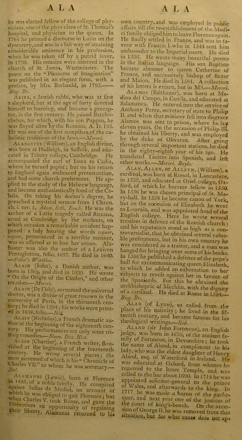 he was elected fellow of the college of phy- sicians, one of the physicians of St. Thomas’s hospital, and physician to the queen. In 1764 he printed a discourse in Latin on the dysentery, and was in a fairway of attaining considerable eminence in his profession, when he was taken off by a putrid fever, in 1770. His remains were interred in the church of St. James, Westminster. The poem on the “ Pleasures of Imagination” was published in an elegant form, with a preface, by Mrs. Barbauld, in 1795. Biog. Br. Akiba, a Jewish rabbi, who was at first a shepherd, but at the age of forty devoted himself to learning, and became a precep- tor, in the first century. He joined Barcho- cliebas, for which, with his son Pappus, he was flayed alive by the Romans, A. D. 135. He was one of the first compilers of_the ca- balistic traditions of the Jews.—Moreri. Alabaster (William), an English divine, was born at Hadleigh, in Suffolk, and edu- cated iu Trinity college, Cambridge. Pie accompanied the earl of Essex to Cadiz, where he turned papist; but on his return to England again embraced protestantism, and had some church preferment. Pie ap- plied to the study of the Hebrew language, and became enthusiastically fond of the Ca- bala. On taking his doctor’s degree, he preached a mystical sermon from 1 Chron. ch. i. ver. I, Adam, Seth, Enoch. He was the author of a Latin tragedy called Roxana, • acted at Cambridge by the students, on which occasion a remarkable accident hap- pened : a lady hearing the words sequar, sequar, pronounced in a terrible manner, was so affected as to lose her senses. Ala- baster was also the author of a Lexicon Pcntaglotton, folio, 1637. He died in 1640. —Fuller s Worthies. Alain ^ (John), a Danish author, was Oorn in loop, and died in 1630. He wrote “ 0n the Origin of the Cimbri,” and other treatises.—Moreri. Alain (De l’lsle), surnamed the universal doctor, was a divine of great renown in the university of Paris, in the thirteenth cen- tui y; he died in 1394 ; his works were print- ed in 1658, folio.—Ibid. Alain (Nicholas),a French dramatic au- thor at the beginning of the eighteenth cen- t11ry. I us performances arc only some tri- ilmg comedies.—AW Diet. Hist. . ■^■1,AIN (Chartier), a French writer, flou- rished at the beginning of the fourteenth century. He wrote several pieces; the must esteemed of which is his“ Chronicle of ui es VII. to whom he was secretary. in^4oVMAfNNI £fwis)> born at Flor, in 1495, of a noble family. He consn against Julius de Medici, on accoun wh.ch he was obliged to quit Florence ; when Charles V. took R(?me, and gave th,!nfr au opportunity of regai -j iberty, Alaraanni returned tc. own countiy, and was employed in public affairs, till the re-establishment of the Medi- ci family obligedhimtoleaveFlorenceagain. He finally settled in France, and was in fa- vour with Francis I. who in 1544 sent him ambassador to the Imperial court. He died in 1556. He wrote many beautiful poems in the Italian language. His son Baptiste became almoner to queen Catherine of France, and successively bishop of Bazar and Maion. He died in 1581. A collection of his letters is extant, but in MS.—Moreri. .Alamos (Balthazar), was born at Me- dina del Campo, in Castile, and educated at Salamanca. He entered into the service of Anthony Perez, secretary of state to Philip II. and when that minister fell into disgrace Alamos was sent to prison, where he lay eleven years. On the accession of Philip III. he obtained his liberty, and was employed by the duke of Olivarez. After going through several important stations, he died in the eighty-eighth year of his age. He ti anslated 1 acitus into Spanish, and left other works.—Moreri. Bayle. Alan, Allen, or Alleyn, (William), a cardinal, was born at Rossal, in Lancashire, m 1532, and educated at Oriel college, Ox- ford, of which he became fellow in 1550. In 1556 he was chosen principal of St. Ma- ry-hall. In 1558 he became canon of York, but on the accession of Elizabeth he went to Louvain, and was appointed head of the English college. Here he wrote several treatises in defence of the Romish church : and his reputation stood so high as a con- troversialist, that he obtained several valua- ble preferments, but in his own country he was considered as a traitor, and a man was hanged for bringing over some of his books In 1586 he published a defence of the pope’s bull for excommunicating queen Elizabeth, to which he added an exhortation to her subjects to revolt against her in favour of the Spaniards. For this he obtained the archbishopric of Mechlin, with the dignity of a cardinal. Fie died at Rome in 1594. Biog, Br. T : .v so called, from tl place of his nativity; he lived in the fi teenth century, and became famous for 1 theological writings,—Ibid. . ^-I AND (sir John Forte-sciie), an Engli judge, was born in 1670, of the ancient f nnly of Fortescue, in Devonshire; he toe the name ol Aland, in compliment to 1 lady, who was the eldest daughter of Hen Aland, esq. of Waterford in Ireland I was educated at Oxford, from whence removed to the Inner Temple, and w called to the bar about 1690. In 1714 hew appointed solicitor-general to the priii of Wales, and afterwards to the king. 1717 he wasipade a baj-on of the excl quer, and next year one of the justices the .court of kmg’s-beuch. On the ace sion of George II. he was removed from tl situation, but for what cause does not a