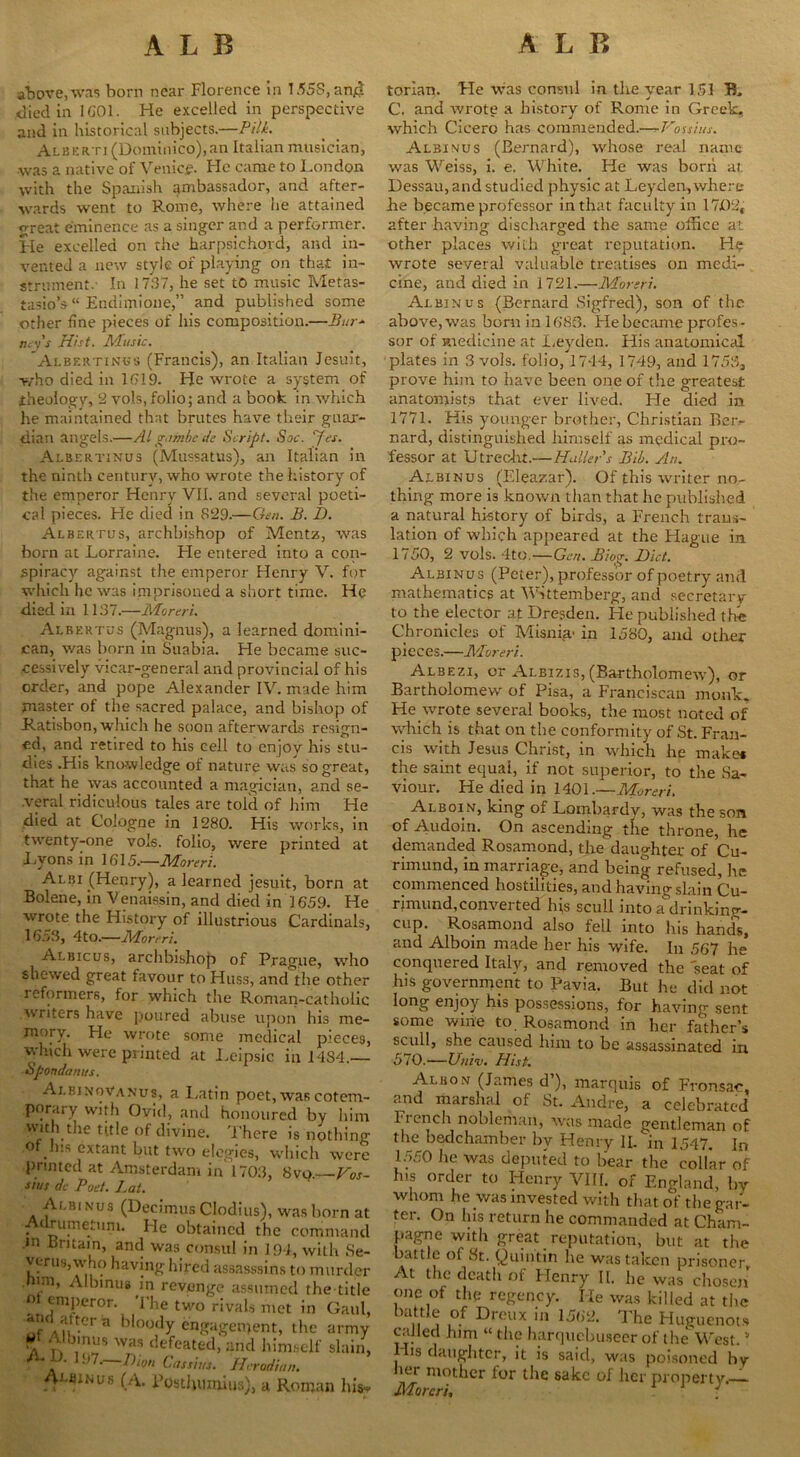 above,was born near Florence in I.55S, an$ died in IG01. He excelled in perspective and in historical subjects.—PUL Alberti (Dominico),an Italian musician, was a native of Venice. Fie came to London with the Spanish ambassador, and after- wards went to Rome, where lie attained great eminence as a singer and a performer. He excelled on the harpsichord, and in- vented a new style of playing on that in- strument. In 1737, he set to music Metas- tasio’$“ Endimione,” and published some other fine pieces of his composition.—Bur- ney's Hist. Music. Albertinus (Francis), an Italian Jesuit, who died in 1 f> 19. He wrote a system of theology, 2 vols, folio; and a book in which he maintained that brutes have their guar- dian angels.—Algambcde Script. Sac. yes. Albertinus (Mussatus), an Italian in the ninth century, who wrote the history of the emperor Henry VII. and several poeti- cal pieces. He died in S29.—Gen. B. D. Albertus, archbishop of Mentz, was born at Lorraine. Fie entered into a con- spiracy against the emperor Henry V. for which he was imprisoned a short time. He died in 1137.—Mora l. Albertus (Magnus), a learned domini- can, was born in Suabia. He became suc- cessively vicar-general and provincial of his order, and pope Alexander IV. made him master of the sacred palace, and bishop of Ratisbon, which he soon afterwards resign- ed, and retired to his cell to enjoy his stu- dies .His knowledge of nature was so great, that he was accounted a magician, and se- veral ridiculous tales are told of him He died at Cologne in 1280. His works, in twenty-one vols. folio, were printed at Lyons in 1615.—Moreri. Albi (Henry), a learned jesuit, born at Bolene, in Venaissin, and died in 1659. He wrote the History of illustrious Cardinals, 16a3, 4to.—Moreri. Albicus, archbishop of Prague, who shewed great favour to Huss, and the other reformers, for which the Roman-catholic writers have poured abuse upon his me- mory. He wrote some medical pieces, which were printed at Leipsic in 1484.— Spondanus. Ai.binoVanus, a Latin poet, was cotem- porary with Ovid, and honoured by him vvith the title of divine. There is nothing of his extant but two elegies, which were printed at Amsterdam in 1703, 8vo. Vos- sius dc Poet. Lai. Albinus (Decimus Clodius), was born a Adrumetum. He obtained the eomman m Britain, and was consul in 194, with St v mis, who having hired assasssins to murde mm, Albinus in revenge assumed the titl m emperor. The two rivals met in Gau -im attcra bloody engagement, the arm A V Was defeat«l,and himself slaii ' 197—/)'«/; Cassius. Herodian. Acinus (A. Posthumius), a Roman his torian. He was consul in the year 15.1 E, C. and wrote a history of Rome in Greek, which Cicero has commended.—Vouius. Albinus (Bernard), whose real name was Weiss, i. e. White. He was born at Dessau, and studied physic at Leyden,where he became professor in that faculty in 1702, after having discharged the same office at other places with great reputation. He wrote several valuable treatises on medi- cine, and died in 1721.—Moreri. Albinus (Bernard Sighted), son of the above, was born in 1683. Fie became profes - sor of medicine at I.eyden. His anatomical plates in 3 vols. folio, 1744, 1749, and 1753, prove him to have been one of the greatest anatomists that ever lived. He died in 1771. His younger brother, Christian Betv nard, distinguished himself as medical pro- fessor at Utrecht.—Haller's Bib. An. Albinus (Eleazar). Of this writer no- thing more i3 known than that he published a natural history of birds, a French trans- lation of which appeared at the Hague in. 1750, 2 vols. 4tO.—Gen. Biog. Bid. Albinus (Peter), professor of poetry and mathematics at Wittemberg, and secretary to the elector at Dresden. He published the Chronicles of Misnia- in 1580, and other pieces.—Moreri. Albezi, or Aleizis, (Bartholomew), or Bartholomew of Pisa, a Franciscan monk. He wrote several books, the most noted of which is that on the conformity of St. Fran- cis with Jesus Christ, in which he make* the saint equal, if not superior, to the Sa- viour. He died in 1401.—Moreri. Ai.boin, king of Lombardy, was the son of Audoin. On ascending the throne, he demanded Rosamond, the daughter of Cu- rimund, in marriage, and being refused, lie commenced hostilities, and having slain Cu- rimund,converted his scull into a drinking- cup. Rosamond also fell into his hands, and Alboin made her his wife. In 567 he conquered Italy, and removed the seat of his government to Pavia. But he did not long enjoy his possessions, for having sent some wine to Rosamond in her father’s scull, she caused him to be assassinated in 570.—Univ. Hist Albon (James d’), marquis of Fronsac, and marshal of St. Andre, a celebrated licnch nobleman, was made gentleman of the bedchamber by Henry IL in 1547. In 1550 he was deputed to bear the collar of his order to Henry VIII. of England, by whom he was invested with that of the gar- ter. On Ins return he commanded at Cham- pagne with great reputation, but at the battle of St. Quintin he was taken prisoner. At the death of Henry II. he was chosen one of the regency. He was killed at the battle of Dreux in 1562. The Huguenots culled him « the harquebuseer of the West.51 lbs daughter, it is said, was poisoned hy ier mother lor the sake of her property —