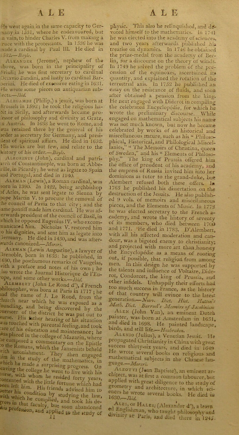 '-!e went again in the same capacity to Ger- nany in 1531, where he endeavoured, but n vain, to hinder Charles V. from making a ruce with the protescants. In 1536 lie was nade a cardinal by Paul III. He died in 15-12.— Bayle. Aleakuhr (Jerome), nephew of the •hove, was born in the principality of l-riuli; he was first secretary to cardinal Dctavio Uandini, and lastly to cardinal Bar- oerini. He died of exaessive eating in 1631. He wrote some pieces on antiquarian sub- ects.—1bid. ..Alegambe (Philip,) a jesuit, was born at Brussels in 1592; he took the religious lia- rit in Sicily, and afterwards became pro- cessor of philosophy and divinity at Gratz, .n Austria. In 1638 he went to Rome, and was retained there by the general of his jrder as secretary for Germany, and presi- aent of spiritual affairs. He died in 1652. His works are but few, and relate to the history of his order.—Bayle. Alegrinus (John), cardinal and patri- irch of Constantinople, was born at Abbe- rilie,in Picardy; he went as legate to Spain aid Portugal, and died in 1240. Aleman (Lewis),a Roman cardinal, was oorn in 1390. In 1422, being archbishop if Arles, he was sent legate to Sienna by aope Martin V. to procure the removal of he council of Pavia to that city ; and the ame pontiff made him cardinal. He was af- erwards president of the council of Basil, in vhich he opposed Eugenius IV. who excom- nunicated him. Nicholas V. restored him o his dignities, and sent him as legate into Germany. He died in 1450, and was after- wards canonized.—Moreri. Aleman (Lewis Augustine), a lawyer of CJrenohle, born in 1653: he published, in -690, the posthumous remarks of Vaugelas, wth a preface and notes of his own ; he bo wrote the Journal Historique tie l’Eu- •ope, and some other works .—-Ibid Alembert (John Le Rond d’), a French Jhilosopher, was born at Paris in 1717 • he tad the name of J. Le Rond, from the • Uic i near which he was exposed as a oundhng, and being discovered bv the werseer of the district he was put out to ‘ fetl;er faring of his situation ,a -lC 1 ,Pareutal feeling,and took L, , j tuucatlon and maintenance; he P <lcc 111 t ie college of Mazarin, where othTpP°Seda cTmeJUary on the Epistle •o the Romans, which the Jansenists beheld .^.astonishment. They then engaged uf tJ“ » raided forty years, «ei. irf, ,r‘‘h t£1‘“!e wWch had letter his m j-^18 *!ienbs> advised him to -ith JuchZ m°“ .>>■, studying- the law, rices in t|, ,, r C0|,1lll“-‘1, and took iris de- T'ff l’T sou abandoned » and applJetj w £^e study Qf phvsic. This also he relinquished, and de- voted himself to the mathematics. In 17-11 he was elected into the academy of sciences, and two years afterwards published his treatise on dynamics. In 1746 he obtained the prize-medal from the academy of Bei- lin, for a discourse on the theory of winds. In 1749 he solved the problem of the pre- cession of the equinoxes, ascertained its quantity, and explained the rotation of the terrestrial axis. In 1752 lie published ail essay on the resistance of fluids, and soon after obtained a pension from the king- He next engaged with Diderot in compiling the celebrated Encyclopedic, for which he wrote the preliminary discourse. While engaged on mathematical subjects his name was not much known, but now he became celebrated by works of an historical and miscellaneous nature, such as his “ Philoso- phical, Historical, and Philological Miscel- lanies,” “ The Memoirs of Christina, queen of Sweden,” and his “ Elements of Philoso- phy,” The king of Prussia offered him the office of president of his academy, and the empress of Russia invited him into her dominions as tutor to the grand-duke, hue Alembert refused both these offers. J* 1/65 he published his dissertation on the destruction of the Jesuits. He also publish- ed 9 vols. of memoirs and miscellaneous pieces, and the Elements of Music. In 1772 he was elected secretary to the French a- cademy, and wrote the history of seventy of its members, who died between 17()b and 1771. He died in 1783. D’Alembert, with all his affected moderation and can- dour, was a bigoted enemy to Christianity; and projected with more art than .honesty the Encyclopedic as a means of rooting out, if possible, that religion from among men. In this design he was supported by the talents and influence of Voltaire, Dide- rot, Condorcet, the king of Prussia, and other infidels. Unhappily their efforts had too much success in France, as the historv of that country will evince to the latest generation.—Nouv. Diet. Hut. HutioiD Math. Diet. BarrueVs Memoirs of Jaeohinisx A^en (John Van), an eminent Dutch .painter, was born at Amsterdam in 1651, and died in 1698. He painted landscape, birds, and still life.—Houbrutm. Alenio (Julius), a Venetian Jesuit. Ha pi opagated Christianity in -China with great success thirty-six years, and died in 1649 He wrote several books on religious and mathematical subjects in the Chinese ian- gu age.—Moreri. Aleotti (Jaan Baptiste), an eminent ar- chitect, was at first a common, labourer, but applied with great diligence to the study of geometry and architecture, in which sci- 1 ron her/wr°te severai books. Fie died m Ale®>. °r Hales; (Alexander d’), a learn divSs?lldm,^n,.wh0 tau*ht philosophy and dmruty w P<iri5? af.d *thtre \