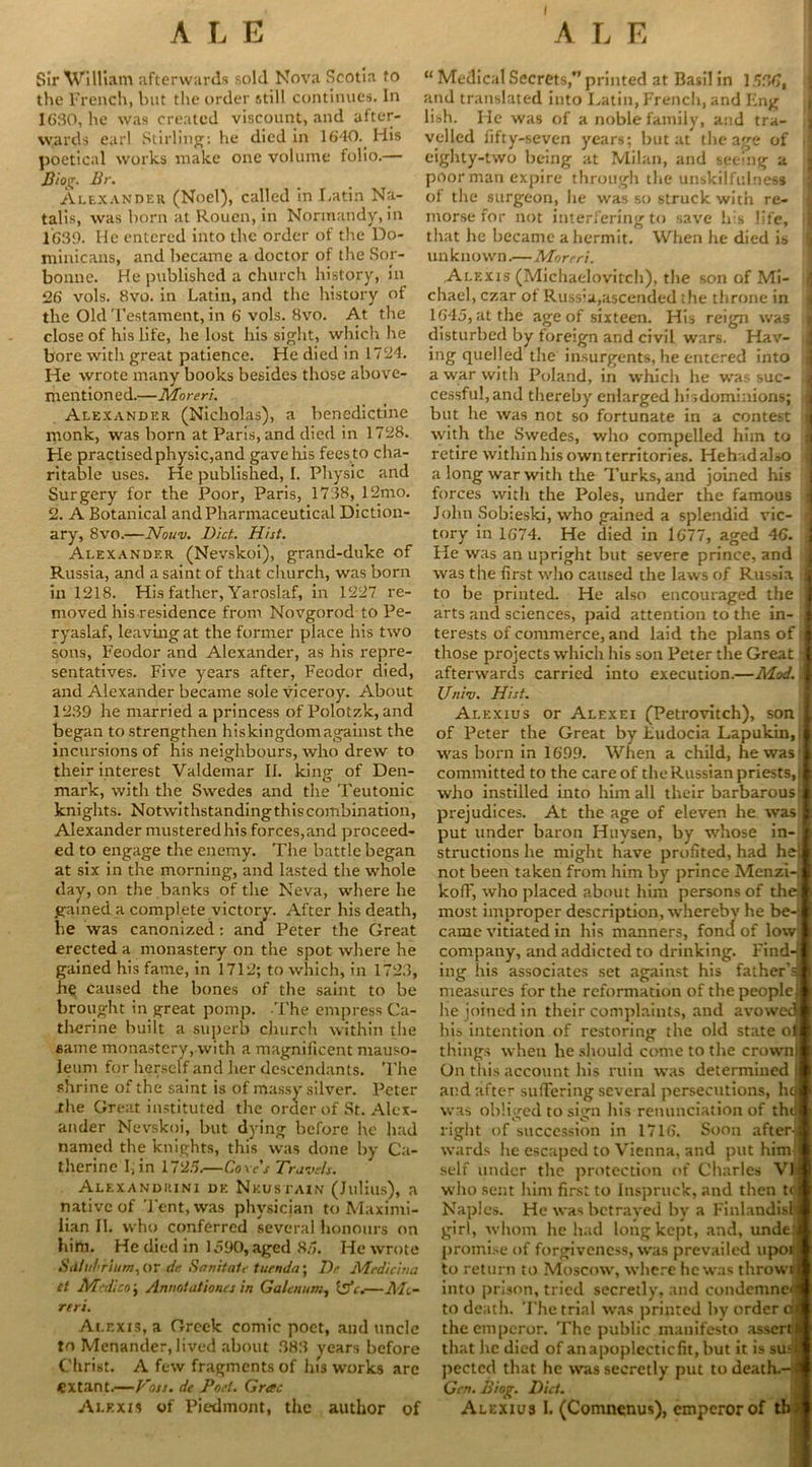 I Sir William afterwards sold Nova Scotia to the French, but the order still continues. In 1630, he was created viscount, and after- wards earl Stirling: he died in 1640. His poetical works make one volume folio.— Biog. Br. Alexander (Noel), called in Latin Na- talis, was born at Rouen, in Normandy, in 1639. He entered into the order of the Do- minicans, and became a doctor of the Soy- bonne. He published a church history, in 26 vols. 8vo. in Latin, and the history of the Old Testament, in 6 vols. 8vo. At the close of his life, he lost his sight, which he bore with great patience. He died in 1724. He wrote many books besides those above- mentioned.—Moreri. Alexander (Nicholas), a benedictine monk, was born at Paris, and died in 1728. He practisedphysic,and gave his fees to cha- ritable uses. He published, I. Physic and Surgery for the Poor, Paris, 1738, 12mo. 2. A Botanical and Pharmaceutical Diction- ary, 8vo.—Nouv. Diet. Hist. Alexander (Nevskoi), grand-duke of Russia, and a saint of that church, was born in 1218. His father, Yaroslaf, in 1227 re- moved his residence from Novgorod to Pe- ryaslaf, leaving at the former place his two sons, Feodor and Alexander, as his repre- sentatives. Five years after, Feodor died, and Alexander became sole viceroy. About 1239 he married a princess of Polotzk, and began to strengthen hiskingdomagainst the incursions of his neighbours, who drew to their interest Valdemar II. king of Den- mark, with the Swedes and the Teutonic knights. Notwithstanding this combination, Alexander mustered his forces, and proceed- ed to engage the enemy. The battle began at six in the morning, and lasted the whole day, on the banks of the Neva, where he gained a complete victory. After his death, he was canonized: and Peter the Great erected a monastery on the spot where he gained his fame, in 1712; to which, in 1723, he caused the bones of the saint to be brought in great pomp. -The empress Ca- therine built a superb church within the same monastery,with a magniiicent mauso- leum for herself and her descendants. The shrine of the saint is of massy silver. Peter the Great instituted the order of St. Alex- ander Nevskoi, but dying before he had named the knights, this was done by Ca- therine I, in 1725.—Cove's Travels. Alexandiuni de Nkustain (Julius), a native of Tent, was physician to Maximi- lian II. who conferred several honours on him. He died in 1590, aged 85. He wrote Sillu!<riitm. or de. Sanitate turnda\ Dr Mcdicitta Ct Medico \ Annotat'tones in Galatum, isfe.—Ah- reri. Alexis, a Greek comic poet, and uncle to Menander, lived about 383 years before Christ. A few fragments of his works are extant.—Voss, de Pori. Grac Alexis of Piedmont, the author of “ Medical Secrets, printed at Basil in 1536, and translated into Latin, French, and Eng lish. He was of a noble family, and tra- velled fifty-seven years; but at the age of i eighty-two being at Milan, and seeing a poor man expire through the unskilfulness of the surgeon, he was so struck with re- morse for not interfering to save his life, that he became a hermit. When he died is un k sown.—Moreri. Alexis (Michaelovitch), the son of Mi- chael, czar ot Russia,ascended the throne in 1645, at the age of sixteen. His reign was j disturbed by foreign and civil wars. Hav- ; ing quelled the insurgents, he entered into j a war with Poland, in which he was sue- j cessfu!,and thereby enlarged hisdominions; j but lie was not so fortunate in a contest I with the Swedes, who compelled him to j retire within his own territories. Hehadalso j a long war with the Turks, and joined his forces with the Poles, under the famous John Sobieski, who gained a splendid vie- j tory in 1674. He died in 1677, aged 46. j He was an upright but severe prince, and j was the first who caused the laws of Russia I to be printed. He also encouraged the I arts and sciences, paid attention to the in- I terests of commerce, and laid the plans of il those projects which his son Peter the Great I afterwards carried into execution.—Mod. a Univ. Hist. Alexius or Alexei (Petrovitch), son | of Peter the Great by Ludocia Lapukin,!! was born in 1699. When a child, hewas l committed to the care of the Russian priests, jft who instilled into him all their barbarous I prejudices. At the age of eleven he was ft put under baron Huvsen, by whose in- ft structions he might have profited, had he not been taken from him by prince Menzi-; kofF, who placed about him persons of thej most improper description, wherebv he be-: came vitiated in his manners, fond of low company, and addicted to drinking. Find-; ing his associates set against his father'd measures for the reformation of the peoplej he joined in their complaints, and avoweefi his intention of restoring the old state o|j things when he should come to the crown! On this account his ruin was determined I and after suffering several persecutions, he was obliged to si<rn his renunciation of the • ° • right of succession in 1716. Soon after! wards he escaped to Vienna, and put him- self under the protection of Charles VII who sent him first to Inspruck, and then tci Naples. He was betrayed by a Finlandisn girl, whom he had long kept, and, unde* promise of forgiveness, was prevailed upotj to return to Moscow, where he was thrown into prison, tried secretly, and condemned to death. The trial was printed by order ca the emperor. The public manifesto assercj that he died of anapoplecticfit,but it is sue! pectcd that he was secretly put to death.-! Gen. Biog. Diet. Alexius I. (Comnenus), emperor of tb