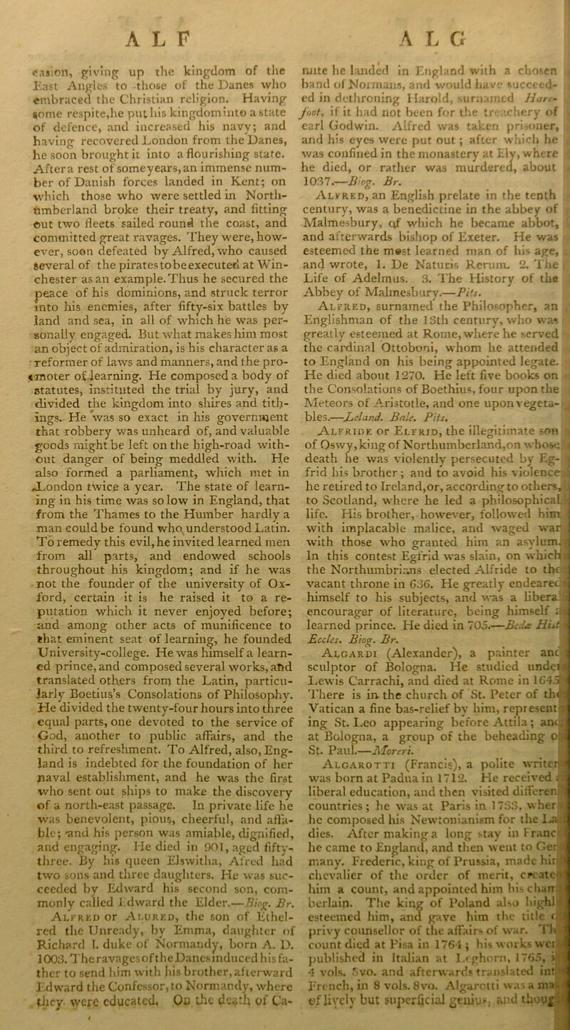 easion, giving up the kingdom of the East Angles to those of the Danes who embraced the Christian religion. Having $ome respite,he put his kingdominto a state of defence, and increased his navy; and having recovered London from the Danes, he soon brought it into a flourishing state. After a rest ot'someyears,an immense num- ber of Danish forces landed in Kent; on which those who were settled in North- umberland broke their treaty, and fitting out two fleets sailed round the coast, and committed great ravages. They were, how- ever, soon defeated by Alfred, who caused several of the piratestobeexecuted at Win- chester as an example. Thus he secured the peace of his dominions, and struck terror into his enemies, after fifty-six battles by land and sea, in all of which he was per- sonally engaged. But what makes him most an object of admiration, is his character as a • reformer of laws and manners, and the pro- cmoter of-learning. He composed a body of statutes, instituted the trial by jury, and divided the kingdom into shires and tith- ings. He was so exact in his government that robbery was unheard of, and valuable goods might be left on the high-road with- out danger of being meddled with. He also formed a parliament, which met in ^London twice a year. The state of learn- ing in his time was so low in England, that from the Thames to the Humber hardly a man could be found who, understood Latin. To remedy this evil, he invited learned men from all parts, and endowed schools throughout his kingdom; and if he was not the founder of the university of Ox- ford, certain it is he raised it to a re- putation which it never enjoyed before; and among other acts of munificence to that eminent seat of learning, he founded University-college. He was himself a learn- ed prince, and composed several works, and translated others from the Latin, particu- larly Boetius’s Consolations of Philosophy. He divided the twenty-four hours into three equal parts, one devoted to the service of God, another to public affairs, and the third to refreshment. To Alfred, also, Eng- land is indebted for the foundation of her naval establishment, and he was the first who sent out ships to make the discovery of a north-east passage. In private life he was benevolent, pious, cheerful, and affa- ble; •and his person was amiable, dignified, and engaging. He died in 901, aged fifty- three. By his queen Elswitha, Afred had two sons and three daughters. He was suc- ceeded by Edward his second son, com- monly called Edward the Elder.—Biog. Br. Alfred or At.ured, the son of Ethel- red the Unready, by Emma, daughter of Richard I. duke of Normandy, born A. D. 1003. TheravagcsoftheDanesinduced his fa- ther to send him with his brother, afterward Edward the Confessor, to Normandy, where they were educated. On the death ol Ca- nute he landed in England with a chosen , hand of Normans, and would have succeed- ed in dethroning Harold, surnamed Han- foot, if it had not been for the treachery of earl Godwin. Alfred was taken prisoner, . and his eyes were put out; after which he r was confined in the monastery at Ely, where I he died, or rather was murdered, about j 1037.—B og. Br. Alfred, an English prelate in the tenth century, was a benedictine in the abbey of Malmesbury, qf which he became abbot, and afterwards bishop of Exeter. He was esteemed the m®st learned man of his age, and wrote, 1. De Naturis Rerum. 2. The Life of Adelmus. 3. The History of the Abbey of Malmesbury.—Pits. Alfred, surnamed the Philosopher, an Englishman of the 13th century, who was greatly esteemed at Rome, where he served the cardinal Ottoboni, whom he attended to England on his being appointed legate. He died about 1270. He left five books on the Consolations of Boethius, four upon the Meteors of Aristotle, and one upon vegeta-^ bles.—-Leland. Bale. Pits, Alfride or Elfrid, the illegitimate son \ of Qswy,king of Northumberland,on whose!] death he was violently persecuted by Eg- 4 frid his brother; and to avoid his violenceal he retired to Ireland,or, according to others, i.. to Scotland, where he led a philosophical.d life. His brother, however, followed him j with implacable malice, and waged war 1 with those who granted him an asylumi* In this contest Egfrid was slain, on which* the Northumbrians elected Alfride to they vacant throne in G36. He greatly endeared* himself to his subjects, and was a libera !i encourager of literature, being himself learned prince. He died in 705.-—Bcda Histm Eccles. Biog. Br. Algardi (Alexander), a painter ant j sculptor of Bologna. He studied undeil Lewis Carrachi, and died at Rome in 1G4.S1 There is in the church of St. Peter of then Vatican a fine bas-relief by him, represent Sj ing St. Leo appearing before Attila; anc; at Bologna, a group of the beheading of* St. Paul.—Aforeri. Alcarotti (Francis), a polite writeri* was born at Padua in 1712. He received i t liberal education, and then visited diflferenil countries; he was at Paris in 1733, wheri® he composed his Newtonianism for the LaJ dies. After making a long stay in Franca he came to England, and then went to Oer 1 many. Frederic, king of Prussia, made hira chevalier of the order of merit, cpcatct* him a count, and appointed him his chair \ berlain. The king of Poland also highlil esteemed him, and gave him the title o’S privy counsellor of the aflairs of war. Thfl count died at Pisa in 1761; his works wei a published in Italian at Leghorn, 1765, iff] 4 vols. Svo. and afterwards translated into] French, in 8 vols. 8vo. Algarotti was a ma • t>f lively but superficial genius, and thoujt}i