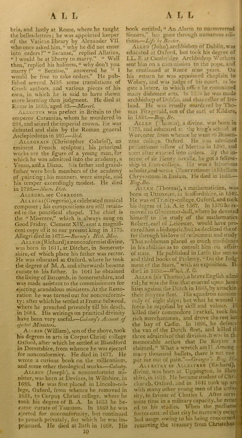 bria, and lastly at Rome, where he taught the belles-lettres; he was appointed keeper of the Vatican library by Alexander VII. who once asked him, “ why he did not enter into orders ?” “ because,” replied Allatius, “ I would be at liberty to marry.” “ Well then,” replied his holiness, “ why don’t you marry ?” “ Because,” answered he “ I would be free to take orders.” He pub- lished several MSS. some translations of Greek authors, and various pieces of his own, in which he is said to have shewn more learning than judgment. He died at Rome in 1669, aged 83.—Morerl. Allectus was prefect in Britain to the emperor Carausius, whom he murdered in 294, and seized the imperial crown. He was defeated and slain by the Roman general Asclepiodotus in 297.—Ibid. Allegeain (Christopher Gabriel), an eminent French sculptor; his principal works are the figure of a young man, for which he was admitted into the academy, a Venus, anda Diana. Lis father and grand- father were both members of the academy of painting ; his manners were simple, and his temper exceedingly modest. He died in 1795.—Noun. Diet. Allegri, see Corregio. Al l eg ri (Gregorio), a celebrated musical composer ; his compositions are still retain- ed in the pontifical chapel. The chief is the “ Miserere,” which is always sung on Good Friday. Clement XIV. sent a magnifi- cent copy of it to our present king in 1773. Allegri died in 1673.—Burney s Hist. Mus. Allein (Richard) a nonconformist divine, was born in 1611, at Ditchet, in Somerset- shire, of which place his father was rector. He was educated at Oxford, where he took the degree of M. A. and afterwards beeume curate to his father. In 1641 he obtained the living of Batcpmb, in Somersetshire, and was made assistant to the commissioners for ejecting scandalous ministers. At the Resto- ration he was turned out for nonconformi- ty; after which he settled atFrome Selwood, where he preached privately till his death, in 1684. His writings on practical divinity have been very useful*—Calamy’s Account of ejected Ministers. A i r.F.iN (William), spn of the above, took his degrees in arts in Corpus Christi college Oxford, after which he settled at Blandford in Dorsetshire, from whence he was ejected for nonconformity. He died in 1677. He wrote a curious book on the millennium, and some other theological works.—Calastiy. Allein (Joseph), a nonconformist mi- nister, was born at Devizes, in Wiltshire, in 1633. He was first placed in Lincoln-col- Jcge, Oxford, from whence he removed in 1651, to Corpus Christi college, where he took his degree of B. A. In 1655 he be- came curate of Taunton. In 1662 he was ejected for nonconformity, but continued to preach privately, for which lie was im- pnsoned. He died at Bath in 1668. His 10 book entitled, “ An Alarm to unconverted Sinners,” has gone through numerous edi- tions.—Life /jy B.iytcr. Allen (John),archbishop of Dublin, was educated at Oxford, but took his degree of LL. B. at Cambridge Archbishop Warham sent him on a commission to the pope, and he continued at Borne n;ne years. On his return he was appointed chaplain to Wolsey, and was judge of his court, as le- gate a latere, in which oflv e lie committed many dishonest a'-ts. In 1 - he was made archbishop of Dublin, and chancellor of Ire- land. He was cruelly murdered by Tho- mas Fitzgerald, son of the earl of Kildare, in i5S4.—Biog.Br. Allen ( nomas), a divine, was born in 1 773, and educated at *hp kh.g’s school at Worcester from whence he went ■ o Brasen- i nose college Oxford He was admitted probationer rellow of Merton in 1593, and soon after entered into orders. By the in- terest of sir Henry Savalle, he got a fellow- \ ship in F on-college. lie was a laborious scholar,and wrote Observationes inlibellum j Chrysostom! in Esaiam. He died in 1635.— Blog. Br. Ai len (Thomas), a mathematician, was j born at Uttoxeier, in Staffordshire, in 1542. Fie was ofTr n ty-college, Oxford, and took | his degree of LL A. in 1567. In 1570 he re-p moved to Gloucester-hall, where he devoted ; himself to ihe study of the mathematics j Robert, earl of Leicester, would have pro- d cured him a bishopric,1but he declined the of- J fer through his love of retirement and study ■ That nobleman placed so much coi fidenctiJ in his abilities as to consult him on affair: jj ol state. He published in Latin the seoncs and third books of Ptolemy, “ On the Judglj ment of the Stars, ” with an exposition. H A died in 1632.—V/ooJ. A. 0. 1 Allen (sir Thomas), a brave English admid ral; he was the first that entered upon hostr(| lities against the Dutch in 1665,by attackin 4 their Smyrna fleet. His squadron consiste* only of eight ships; but what he wanted i i force he supplied by skill and valour. Hjl killed their commodore ; rackel, took foufl rich merchantmen, and drove the rest intn the bay of Cadiz. In 1666, he defeat™ the van of the Dutch fleet, and killed tl 4 three adnpralspf that division. It was in th.S memorable action that Dc Ruyter eiH claimed, “ What a wretch am 1! Among many thousand bullets, there is no: one 'I put me out of pain.”—Granger's B og. /Mi Allestry or Allestree (Richard),* divine, was bom at Uppingtcn, in Shrotfj shire, in 1619. He became student ofChruJ dun cb, Oxford, and in 1641 took up art* with many other young men of the uniyitil sitv, in favour of Charles 1. After servil 50me time in a military capacity, he rctur. I ed to his studies. When the parliamdl forces ente edthat city lie narrowly escatjjj bad usage owing to his being concerned-A removing the treasury from Christchur >1