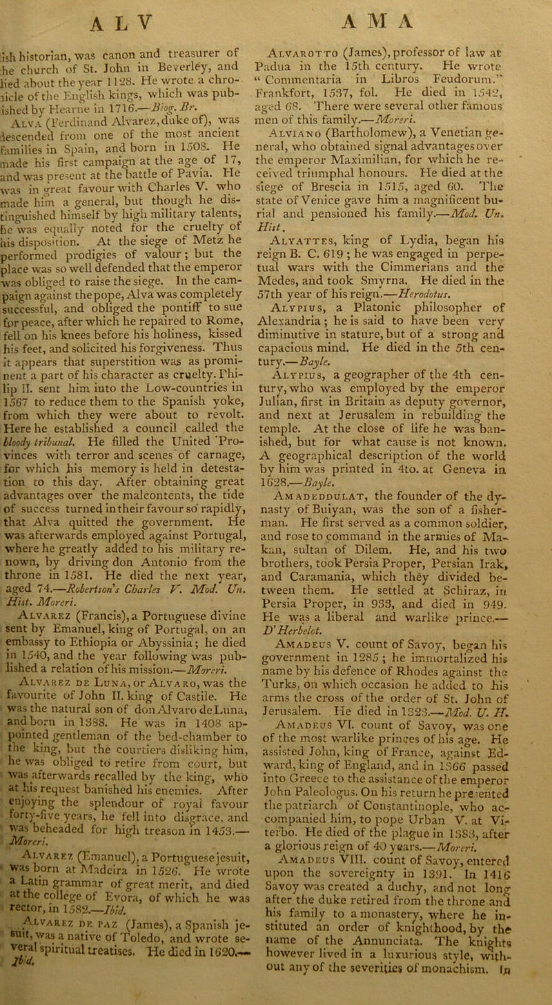 ish historian, was canon and treasurer of he church of St. John in Beverley, and lied about the year 1128. He wrote a chro- nicle of the English kings, which was pub- ished by Kearne in 1716.—Biog. Br. Alva (Ferdinand Alvarez, duke of), was descended front one of the most ancient families in Spain, and born in 1508. H_e made his first campaign at the age of 17, and was present at the battle of Pavia. Ide was in great favour with Charles V. who made him a general, but though he dis- tinguished himself by high military talents, he was equally noted for the cruelty of his disposition. At the siege of Metz he performed prodigies of valour; but the place was so well defended that the emperor was obliged to raise the siege. In the cam- paign against thepope, Alva was completely successful, and obliged the pontiff to sue for peace, after which he repaired to Rome, fell on his knees before his holiness, kissed his feet, and solicited his forgiveness. Thus it appears that superstition was as promi- nent a part of his character as cruelty. Phi- lip II. sent him into the Low-countries in 1567 to reduce them to the Spanish yoke, from which they were about to revolt. Here he established a council called the bloody tribunal. He filled the United 'Pro- vinces with terror and scenes'of carnage, for which his memory is held in detesta- tion co this day. After obtaining great advantages over the malcontents, the tide of success turned in their favour so rapidly, that Alva quitted the government. Pie was afterwards employed against Portugal, where he greatly added to his military re- nown, by driving don Antonio from the throne in 1581. He died the next year, aged 74.—Robertson's Charles V. Mod. Un. Hist. Moreri. Alvarez (Francis),a Portuguese divine sent by Emanuel, king of Portugal, on an embassy to Ethiopia or Abyssinia; he died in 1540, and the year following was pub- lished a relation of his mission.—Moreri. Alvarez de Luna, or Alvaro, was the favourite of John II. king of Castile. He was the natural son of don Alvaro deLuna, and born in 13S8. He was in 1408 ap- pointed gentleman of the bed-chamber to the king, but the courtiers disliking him, he was obliged to retire from court, but was afterwards recalled by the king, who at his request banished his enemies. After enjoying the splendour of royal favour forty-five years, he fell into disgrace, and was beheaded for high treason in 1453.— Moreri. Alvarez (Emanuel), a Portuguesejesuit, ' was born at Madeira in 1526. He wrote a Latin grammar of great merit, and died at the college of Evora, of which he was rector, in 1582.—Ibid. Alvarez df. paz (James), a Spanish je- suit, was a native of Toledo, and wrote se- veral spiritual treatises. He died in 1620.— Jtd. Alvarotto (James), professor of law at Padua in the 15th century. Pie wrote “ Commentaria in Libros Feudorum.” Frankfort, 1537, fol. Pie died in 1542, aged 68. There were several other famous men of this family.—Moreri. Alviano (Bartholomew), a Venetian ge- neral, who obtained signal advantages over the emperor Maximilian, for which he re- ceived triumphal honours. Pie died at the siege of Brescia in 1515, aged 60. The state of Venice gave him a magnificent bu- rial and pensioned his family.—Mod. Un. Hist. Alyattes, king of Lydia, began his reign B. C. 619 ; he was engaged in perpe- tual wars with the Cimmerians and the Medes, and took Smyrna. He died in the 57th year of his reign.—Herodotus. Alypius, a Platonic philosopher of Alexandria ; he is said to have been very diminutive in stature, but of a strong and capacious mind. He died in the 5th cen- tury.—Bayle. Alypius, a geographer of the 4th cen- tury, who was employed by the emperor Julian, first in Britain as deputy governor, and next at Jerusalem in rebuilding the temple. At the close of life he was ban- ished, but for what cause is not known. A geographical description of the world by him was printed in 4to. at Geneva in 1628.—Bayle. Amadeddui.at, the founder of the dy- nasty of Buiyan, was the son of a fisher- man. He first served as a common soldier, and rose to command in the armies of Ma- kan, sultan of Dilem. He, and his two brothers, took Persia Proper, Persian Irak, and Caramania, which they divided be- tween them. He settled at {Jdiiraz, in Persia Proper, in 933, and died in 949. He was a liberal and warlike prince.— D' Herb dot. Amadeus V. count of Savoy, began his government in 1285 ; he immortalized his name by his defence of Rhodes against the Turks, on which occasion he added to his arms the cross of the order of St. John of Jerusalem. He died in 1323.—Mod. U. H. Amadeus VI. count of Savoy, was one of the most warlike princes of his age. Fie assisted John, king of France, against Ed- ward, king of England, and in 1366 passed into Greece to the assistance of the emperor John Paleologus. On his return he presented the patriarch of Constantinople, who ac- companied him, to pope Urban V. at Vi- terbo. He died of the plague in 1383, after a glorious reign of 40 years.—Moreri. Amadeus VIII. count of Savoy, entered upon the sovereignty in 1391. In 1416 Savoy was created a duchy, and not long after tiie duke retired from the throne and h(s family to a monastery, where he in- stituted an order of knighthood, by the name of the Annunciata. The knights however lived in a luxurious style, with- out any of the severities of monachism. In