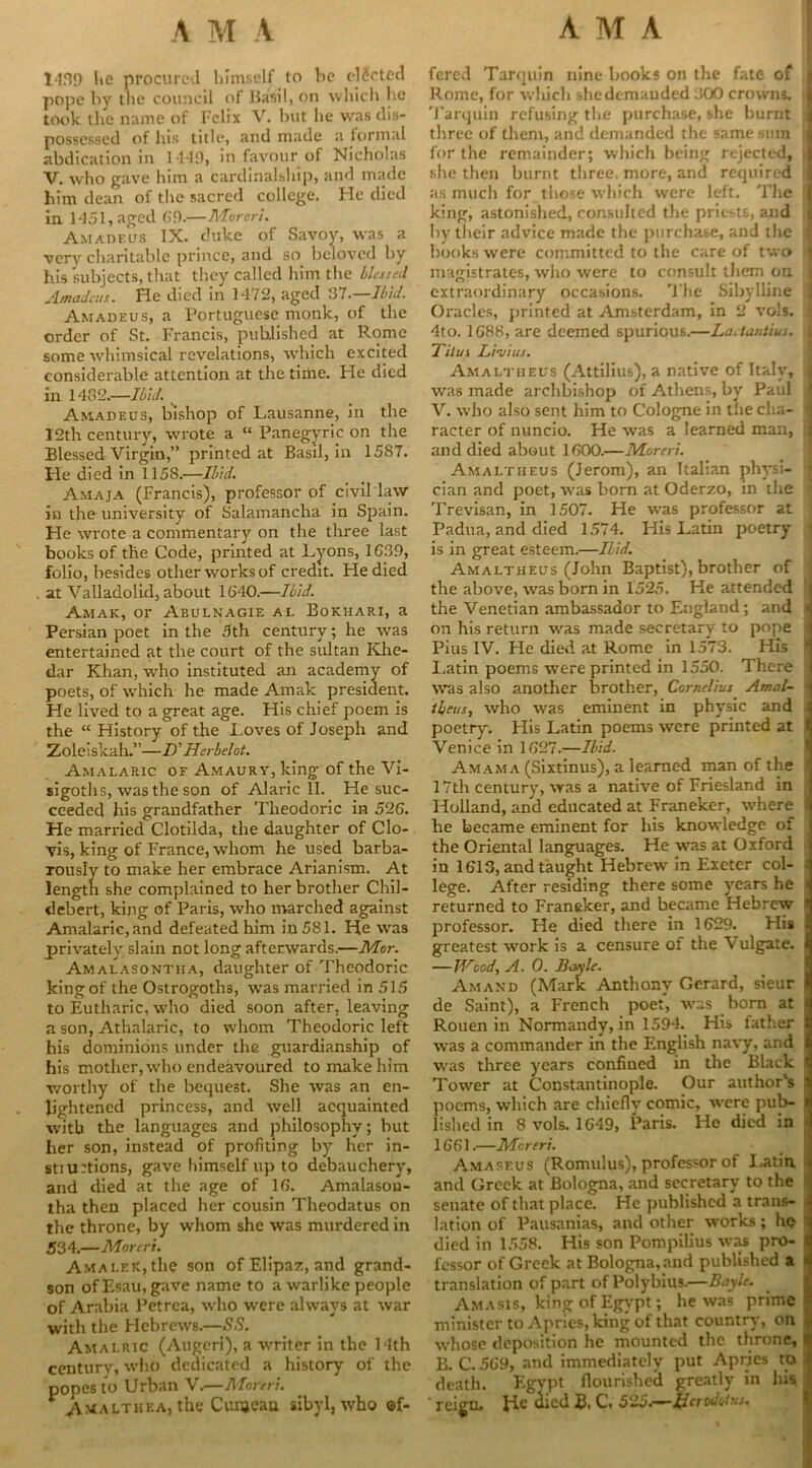 1439 he procured himself to he elected pope by the council of Basil, on which he took the name of Felix V. but he was dis- possessed of his title, and made a formal abdication in 1-149, in favour of Nicholas V. who gave him a fcardinalship, and made him dean of the sacred college. He died in 1451, aged 69.—Moron. Amadeus IX. duke of Savoy, was a very charitable prince, and so beloved by his subjects, that they called him the blessed Amadeus. He died in 1472, aged 57.—Ibid. Amadeus, a Portuguese monk, of the order of St. Francis, published at Rome some whimsical revelations, which excited considerable attention at the time. He died in 1432.—Ibid. Amadeus, bishop of Lausanne, in the 12th century, wrote a “ Panegyric on the Blessed Virgin,” printed at Basil, in 1587. He died in 1158.—Ibid. Amaja (Francis), professor of civil law in the university of Salamancha in Spain. He wrote a commentary on the three last books of the Code, printed at Lyons, 1639, folio, besides other works of credit. He died . at Valladolid, about 1640.—Ibid. Amak, or Abulnagie al Bokhari, a Persian poet in the 5th century; he was entertained at the court of the sultan Khe- dar Khan, who instituted an academy of poets, of which he made Amak president. He lived to a great age. His chief poem is the “ History of the Loves of Joseph and Zoleiskah.”—D' Herbelot. Amalaric of Amaury, king of the Vi- sigoths, was the son of Alaric II. He suc- ceeded his grandfather Theodoric in 526. He married Clotilda, the daughter of Clo- vis, king of France, whom he used barba- rously to make her embrace Arianism. At length she complained to her brother Chil- debert, king of Paris, who marched against Amalaric, and defeated him in 581. He was privately slain not long afterwards.—Mor. Amalasontha, daughter of Theodoric king of the Ostrogoths, was married in 515 to Eutharic, who died soon after, leaving a son, Athalaric, to whom Theodoric left his dominions under the guardianship of his mother, who endeavoured to make him v/orthy of the bequest. She was an en- lightened princess, and well acquainted with the languages and philosophy; but her son, instead of profiting by her in- still rtions, gave himself up to debauchery, and died at the age of 16. Amalason- tha then placed her cousin Theodatus on the throne, by whom she was murdered in 534.—Moreri. Amai.ek, the son ofElipaz, and grand- son of Esau, gave name to a warlike people of Arabia Petrea, who were always at war with the Hebrews.—SS. Amalric (Aitgeri), a writer in the Uth century, who dedicated a history of the popes to Urban V.—Moreri. Amalthea, the Cunjean sibyl, who of- fered Tarquin nine books on the fate of Rome, for which shedemauded 300 crowns, I Tarquin refusing the purchase, she burnt J three of them, and demanded the same stun ;] for the remainder; which being rejected, j she then burnt three, more, and required j as much for those which were left. The j king, astonished, consulted the priests, and i by their advice made the purchase, and the ] books were committed to the care of two I magistrates, who were to consult them on j extraordinary occasions. The Sibylline j Oracles, printed at Amsterdam, in 2 vols. • 4to. 1688, are deemed spurious.—Laetantius. I Titus L im ius. Amaltheus (Attilius), a native of Italy, j was made archbishop of Athens, by Paul j V. who also sent him to Cologne in the cha- jj racter of nuncio. He was a learned man, ;| and died about 1600.—Moreri. Amaltheus (Jerom), an Italian physi- j cian and poet, was born at Oderzo, in the Trevisan, in 1507. He was professor at Padua, and died 1574. His Latin poetry is in great esteem.—Ibid. Amaltheus (John Baptist), brother of the above, was born in 1525. He attended i the Venetian ambassador to England; and on his return was made secretary to pope 1 Pius IV. He died at Rome in 1573. His ! Latin poems were printed in 1550. There j was also another brother, Cornelius Amal- 1 ibeus, who was eminent in physic and poetry. His I,atin poems were printed at 1 Venice in 1627.—Ibid. Amama (Sixtinus), a learned man of the ! 17th century, was a native of Friesland in Holland, and educated at Franeker, where 1 he became eminent for his knowledge of the Oriental languages. He was at Oxford in 1613, and taught Hebrew in Exeter col- i lege. After residing there some years he < returned to Franeker, and became Hebrew ! professor. He died there in 1629. His . greatest work is a censure of the Vulgate, i —Wood, A. 0. Boyle. Amand (Mark Anthony Gerard, sieur j de Saint), a French poet, was born at [ Rouen in Normandy, in 1594. His father : was a commander in the English navy, and i was three years confined in the Black ! Tower at Constantinople. Our author's ( poems, which are chiefly comic, ivere pub- j lished in 8 vols. 1649, Paris. He died in 1661.—Moreri. Amaseus (Romulus), professor of Latin, and Greek at Bologna, and secretary to the senate of that place. He published a trans- lation of Pausanias, and other works; he died in 1558. His son Pompilius was pro- fessor of Greek at Bologna, and published a translation of part of Polybius.—Bayle. Am a sis, king of Egypt; he was prime minister to Apries, king of that country, on whose deposition he mounted the throne, B. C. 569, and immediately put Apries to death. Egypt flourished greatly in his ' reign. He died B, C. 525.—Herodotus.