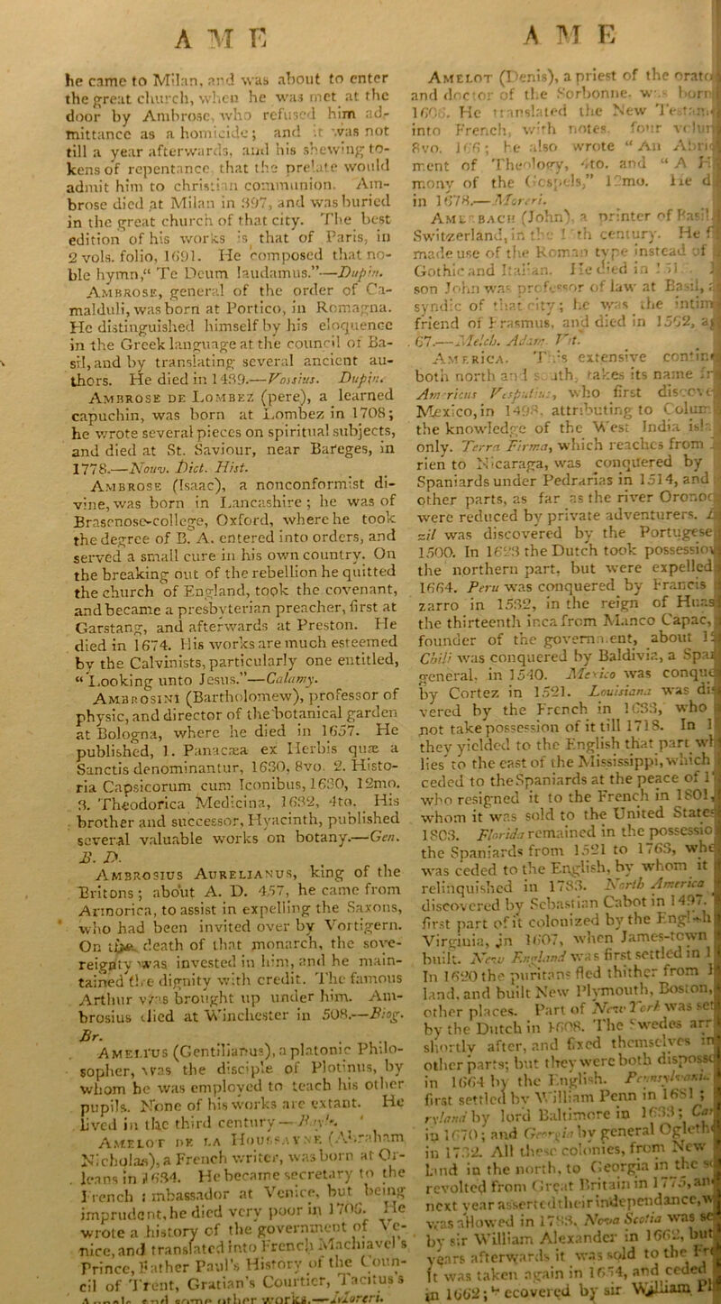 he came to Milan, and was about to enter the great church, when he was met at the door by Ambrose, who refused him ad- mittance as a homicide; and :t. was not till a year afterwards, and his shewing to- kens of repentance that the prelate would admit him to Christian communion. Am- brose died at Milan in 397, and was buried in the great church of that city. The best edition of his works is that of Paris, in 2 vols. folio, 1691. He composed that no- ble hymn,“ Te Deum laudamus.”—Dupin. Ambrose, general of the order of Ca- malduli, was born at Portico, in Romagna. He distinguished himself by his eloquence in the Greek language at the council of Ba- sil,and by translating several ancient au- thors. He died in 1439.—Vastus. Dup'vu Ambrose de Lombez (pere), a learned capuchin, was born at Lombez in 1708; he wrote several pieces on spiritual subjects, and died at St. Saviour, near Bareges, in 1778.—Nouv. Diet. Hist. Ambrose ('Isaac), a nonconformist di- vine, was born in Lancashire ; he was of Brasonose-college, Oxford, where he took the degree of B. A. entered into orders, and served a small cure in his own country. On the breaking nut of the rebellion he quitted the church of England, took the covenant, and became a presbyterian preacher, first at Garstang, and afterwards at Preston. He died in 1674. Ilis works are much esteemed by the Calvinists, particularly one entitled, “Looking unto Jesus.”—Calamy. Ambrosini (Bartholomew), professor of physic, and director of the'botanical garden at Bologna, where he died in 1657. He published, 1. Panacrea ex Ilerbis quae a Sanctis denpminantur, 1630, 8vo. 2. Histo- ria Capsicorum cum Iconibus, 1630, 12mo. 3. Theodorica Medicina, 1632, 4to. His brother and successor. Hyacinth, published several valuable works on botany.—Gen. 2>\ D. Ambrosius Aurelianus, king of the Britons; about A. D. 457, he came from Armorica, to assist in expelling the Saxons, who had been invited over by Vortigern. On tdeath of that monarch, the sove- reignty >sras invested in him, and he main- tained^!, e dignity with credit. The famous Arthur vJ'as brought up under him. Am- brosius ilicd at Winchester in 50K.—Biog. Br. Amem-us (Gentiliamis), a platonic Philo- sopher, xras the disciple of Plotinus, by whom be was employed to teach his other pupils. Hone of his works arc extant. He lived in the third century—Bay!-. _ * Aacelot or t,a H o u r> ?y ne (A*»r;mnrn, Nicholas), a French writer, was born at Or- . leans in 634. He became secretary to the French ; mbassador at Venice, but being imprudent, he died very poor in 1 difi- He wrote a history of the government of \ e- Ttice, and translated into French Alachiavel s Prince, Father Paul’s History of the C oun- cil of Trent, Gratian’s Courtier, Tacitus s Amelot (Denis), a priest of the orate1 and doctor of the Sorbonne. w. bornl 1606. He translated the New Te.tr.n.J into French, with notes, four vrlurl 8vo. 166; he also wrote “An Abri<fl rr.ent of Theology, 4to. and “ A H| morvy of the Gospels,” 1 mo. lie dj in 1678.—Moreri. Amu-bach (John), a printer of Basil I Switzerland, in the I th century. He fl made use of the Roman tvpe instead of ^ Gothic and Italian. He died in I >1. son John war- prcfecsor of law at Ba d, rj syndic of that.city; he was the intimi friend of J rasmus, and died in 1562, an 67.'—Melds. A o'an: Vit. _ ; AMERicA. Tts extensive confind both north and s rth, takes its name Irjj Americas Vesputit.:, who first diSCOV (1 Mexico, in 1498. attributing to Colun J the knowledge of the V est India is!' only. Terra Firrna, which reaches from rien to Nicaraga, was conquered by Spaniards under Pedrarias in 1514, and | other parts, as far as the river Oronoqj were reduced bv private adventurers. &I ail was discovered by the Portugese^ 1500. In 1623 the Dutch took possession the northern part, but were expelledx 1664. Peru was conquered by Francis j zarro in 1532, in the reign of Hr.r.sl the thirteenth ir.cafrom Manco Capac, i founder of the government, about liJ Chili was conquered by Baldivia, a Spaifl general, in 1540. Medico was conqudj by Cortez in 1521. Louisiana was di« vered by the French in 1C33, who a not take possession of it till 1718. In 1 they yielded to the English that part wl| lies to the east of the Mississippi, which 3 ceded to the Spaniards at the peace of l’j who resigned it to the French in 180I,j whom it was sold to the United Stated 1803. Florida remained in the possessiol the Spaniards from 1521 to 1763, wha was ceded to the English, by whom it | relinquished in 1783. A r,rth America I discovered bv Sebastian Cabot in 1497.1 first part of it colonized by the EnglkhJ Virginia, jn 1607, when James-tcwn 1 built. New England wa s first settled in 1J In 1620 the puritans fled thither from Ji land, and built New Plymouth, Boston,| other places. Part of New 2 ork was seti by the Dutch in F608. The Swedes arrl shortly after, and fixed themselves inj other parts; but tlrey were both disposscj in 1664 by the English. Pennsyl™*^ I first settled bv William Penn in 16S1 ; i r\!and by lord Baltimore in 1633; in 1670; and Georgia by general Oglethfl in 1732. All these colonies, from New « Land in the north, to Georgia m^thc vi revolted from Great Britain in 1775, ant? next year assertcdtheirindependence,Vj was allowed in 1788. Neva Scotia was sef by sir William Alexander in 1662, but| years afterwards it was sold to the Frfl ft was taken again in 1654, and ceded ■ in 1662;u ecovercd by sir V>j^lham P*1