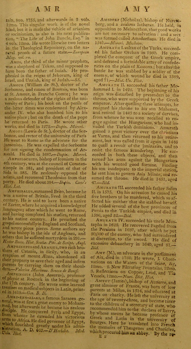 tarn, 8vo. 1755, and afterwards in 2 veils. ]‘.'mo. This singular work is of the novel kind, but it is made the vehicle of arianism or socinianism, as also is his next publica- tion, “ The Life of John Buncle, Esq.” in 4 vols. l‘2mo. He wrote likewise two letters in the Theological Repository, on the na- tural proofs of a future state.—European Mag. vol. xv. Amos, the third of the minor prophets, was a shepherd of Tekoa, and supposed to have been the father of Isaiah. He pro- phesied in the reigns of Jehoram, king of Israel, and Uzziah, king of Judah.—SS. Amour (William de St.), doctor of the Sorbonne, and canon of Bouvais, was born at St. Amour, in Franche Comte ; he was a zealous defender of the rights of the uni- versity of Paris ; his book on the perils of the-latter times was condemned by Alex- ander IV. who also banished him to his native place ; but on the death of the pope he returned to Paris. He wrote other works, and died in 1272.—Dupin. Moreri. Amour (Lewis de St.), doctor of the Sor- bonne, and rector of the university of Paris He went to Rome as the advocate for the janscnists. He was expelled the Sorbonne for not signing the condemnation of Ar- nauld. He died in 1687.—Dupin. Moreri. Ampuilochius, bishop of Iconium in the 4th century, was at the council of Constan- tinople in 381, and president of that of Sida in 385. He zealously opposed the arians, and recovered Theodosius from that party. He died about 394.—Dupin. Cave s Hist. Lai. AMPHiBALUs,surnamed Brito, because he was a native of Britain, lived in the third century. He is said to have been a native of Exeter, where he acquired a knowledge of languages; after which he went to Rome, and having completed his studies, returned to his native country. He preached the gospel successfullyin England and Scotland, and wrote pious pieces. Some authors say he was bishop in the isle of Anglesea, and others that he suffered martyrdom in 291.— Hector Boece. Iiist. Scotia. Pits, de Script. Amrl, AMpHiNovusandANAPjus, two rich bro- thers ^ of Catania, in Sicily, who, in an CRl'P*i°n mount -ffitna, abandoned all their property to save their aged and infirm parents by carrying them on their shoul- ders. Valerius Maximus. Seneca de Benef. Ampsingiu3 (John Assurus), professor P (ysic at Rostock in the beginning of the 17th century. He wrote some learned treatises on medical subjects in Latin, print- ed in 1619.*-<A,;. B. D. Amru-ebn-al-as, a famous Saracen ge- neral was at first a great enemy to Mohani- ,.e ut afterwards he became bis zealous oisciple.^ He conquered Syria and Egypt, whence he extended his victorious , ,st0 -Africa. Fie died governor of Egypt, nc murished greatly under his admi- Jistration, A. D. m.—D'Hsrbdct. Mod. Amsdorf (Nicholas), bishop of Nurem- berg, and a zealous lutheran. Fie held, in opposition to Melancthon, that good works are not necessary to salvation : and a sect was formed called Amsdorfians. He died in 1541.—Moreri. Mosbeim. Amurath I. sultan of the Ttirks, succeed- ed his father Orchan in 1360. He com- pleted the conquest of the Greek empire, and defeated a formidable army of confede- rates on the plain of Kossova; but after th'6 battle he Was stabbed by a soldier of the enemv, of which wotindlie died in 1389 aged 71.—Mod. Un. Plist. Amurath II. succeeded his father Mo- hammed I. in 1422. The beginning of his reign was disturbed by pretenders to the throne, who were supported by the Greek emperor. After quelling these attempts, he resigned his .throne to his son Mahomet, and retired in 1443 to a society of dervises, from whence he was soon recalled to en- gage against the Hungarians, who had in- vaded the Turkish dominions. Amurath gained a great victory over the Christians at Varna, and then returned to his retire- ment, but was called from it again in 1446 to quell a revolt of the janizaries, and to resist the famous Scanderbeg. He suc- ceeded in both these objects, and then turned his arms against the Hungarians with his wonted good fortune. Finding lus son inadequate to the imperial station, he sent him to govern Asia Minor, and re- sumed the throne. He died in 1451, aped 41.—Ibid. h Amurath TIE succeeded his father Selim II. in 1575. Op his accession he caused his five brothers 16 be murdered, which so af- fected his mother that she stabbed herself. He added-several of the best provinces of Persia to the Turkish empire, and died in 1596’, aged 52.—Ibid. Amurath IV. succeeded his uncle Mus- tapha in 1622. He recovered Bagdad from the Persians in 1637, after which he put 30,000 of the enemy, who had surrendered at discretion, to the sword. He died of excessive debauchery in 1640, a^ed SI.— Ibid. Amy (N.), an advocate in the parliament of Aix, died in 1760. He wrote, I. Obser- vations on the Waters of the Seine, &c 12mo. 2. New Filtrating' Fountains, 12mo’ 3. Reflections on Copper, Lead, and Tin Vessels, 12mo.—Nouv. Did. Hist. Amyot (James), bishop of Auxerre, and gi eat almoner of France, was born of low parents at Milan, in 1514, and educated at l aris on charity. He left the university at the age of twenty.three, and became tutor to the children of a secretary of state, who recommended him to the duchess of Berry by whose means, he became professor of Greek and Latin in the university of Kourges. Flere he translated into French the memoirs of Theagenes and Chariclea, Winch procured him an abbey. By the