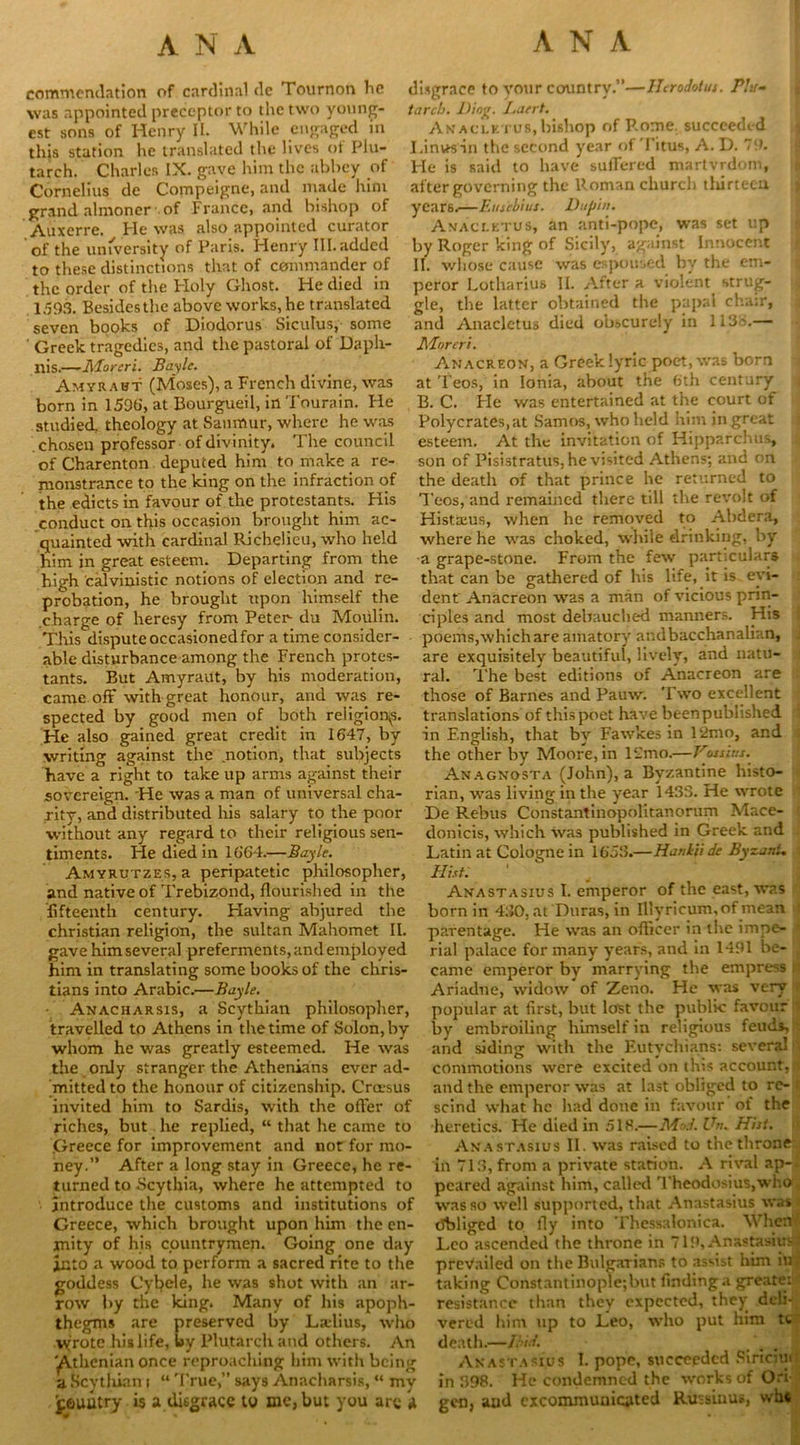 commendation of cardinal dc Tournon he was appointed preceptor to the two young- est sons of Henry II. While engaged m this station he translated the lives of Plu- tarch. Charles IX. gave him the abbey of Cornelius de Compeigne, and made him grand almoner of France, and bishop of Auxerre. He was also appointed curator of the university of Paris. Henry III. added to these distinctions that of commander of the order of the Holy Ghost. He died in 1593. Besidesthe above works, he translated seven books of Diodorus Siculus, some ' Greek tragedies, and the pastoral of Daph- Ilis.—Moreri. Bayle. Amyrawt (Moses), a French divine, was born in 1596, at Bourgueil, in Tourain. Fie studied, theology at Saumur, where he was chosen professor of divinity. The council of Charenton deputed him to make a re- monstrance to the king on the infraction of the edicts in favour of the protestants. His conduct on this occasion brought him ac- quainted with cardinal Richelieu, who held him in great esteem. Departing from the high calvinistic notions of election and re- probation, he brought upon himself the charge of heresy from Peter- du Moulin. This dispute occasioned for a time consider- able disturbance among the French protes- tants. But Amyraut, by his moderation, came off with great honour, and was re- spected by good men of both religion^. He also gained great credit in 1647, by writing against the notion, that subjects have a right to take up arms against their sovereign. He was a man of universal cha- rity, and distributed his salary to the poor without any regard to their religious sen- timents. He died in 1664.—Bayle. Amyrutzes, a peripatetic philosopher, and native of Trebizond, flourished in the fifteenth century. Having abjured the Christian religion, the sultan Mahomet II. gave him several preferments, and employed him in translating some books of the Chris- tians into Arabic.—Bayle. Anacharsis, a Scythian philosopher, travelled to Athens in the time of Solon, by whom he was greatly esteemed. He was the only stranger the Athenians ever ad- mitted to the honour of citizenship. Cra-sus invited him to Sardis, with the oiler of riches, but he replied, “ that he came to .Greece for improvement and not for mo- ney.” After a long stay in Greece, he re- turned to Scythia, where he attempted to introduce the customs and institutions of Greece, which brought upon him the en- mity of his countrymen. Going one day into a wood to perform a sacred rite to the goddess Cyhele, he was shot with an ar- row by tne king. Many of his apoph- thegms are preserved by La-lius, who v(rote his life, by Plutarch and others. An yVthcnian once reproaching him with being a Scytliian i “ True,” says Anacharsis, “ my jpeuutry is a disgrace to me, but you arc a disgrace to your country.”—Herodotus. Plu- tarch. Ding. Laert. Anaclktub, bishop of Rome, succeeded I. inW’sin the second year of Titus, A. D. 79. He is said to have suffered martyrdom, after governing the Roman church tlurtecu years.—Eusebius. Dupin. Avacletus, an anti-pope, was set up by Roger king of Sicily, against Innocent II. whose cause was espoused by the em- peror Lotharius II. After a violent strug- gle, the latter obtained the papal chair, and Anacletus died obscurely in 1136.— Mover's. Anacreon, a Greek lyric poet, was born at Teos, in Ionia, about the 6th century B. C. He was entertained at the court of Polycrates, at Samos, who held him in great esteem. At the invitation of Hipparchus, son of Pisistratus, he visited Athens; and on the death of that prince he returned to Teos, and remained there till the revolt of Histaus, when he removed to Abdera, where he was choked, while drinking, by a grape-stone. From the few particulars that can be gathered of his life, it is evi- dent' Anacreon was a man of vicious prin- ciples and most debauched manners. His poems, which are amatory and bacchanalian, are exquisitely beautiful, lively, and natu- ral. The best editions of Anacreon are those of Barnes and Pauw. Two excellent translations of this poet have beenpublished in English, that by Fawkes in 12mo, and the other by Moore, in 12mo.—Vossim. Anagnosta (John), a Byzantine histo- rian, was living in the year 1433. He wrote De Rebus Constantinopolitanorum Mace- donicis, which was published in Greek and Latin at Cologne in 1653.—Hankii de By-ani, Hist. Anastasius I. emperor of the east, was born in 450, at Duras, in Illyricum.of mean parentage. He was an officer in the impe- rial palace for many years, and in 1491 be- . came emperor by marrying the empress . Ariadne, widow of Zeno. He was very I popular at first, but lost the public favour by embroiling himself in religious feuds, and siding with the Eutvchians: several commotions were excited on this account, jjf and the emperor was at last obliged to re- < scind what he had done in favour of the heretics. He died in 518.—Mod. Un. Hist. Anastasius II. was raised to the throne in 713, from a private station. A rival ap-i peared against him, called ’Theodosius,who was so well supported, that Anastasius was Obliged to fly into Thessalonica. When Leo ascended the throne in 719, Anastasius: prevailed on the Bulgarians to assist him in'! taking Constantinople;but findinga greater resistance than they expected, they deli-j# vered him up to Leo, who put him tc death.—Ibid. Anastasius I. pope, succeeded Sinciu* in 398. He condemned the works of Ori- gen, aud excommunicated Russinus, win