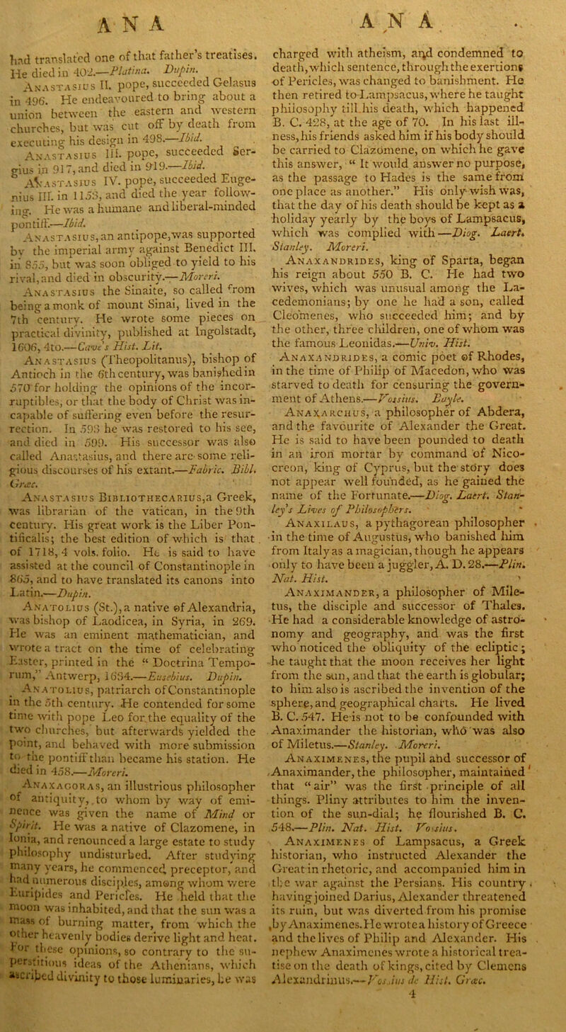 ANA hrul translated one of that father s treatises, lie died in 40L—Platina. Dupin. Anastasius II. pope, succeeded Gelasus in 496. He endeavoured to bring about a union between the eastern and western churches, but was cut off by death from executing his design in 498.—Ibid. Anastasius lib pope, succeeded Ser- gius in 917, and died in 919. Ibid. Anastasius IV. pope, succeeded Euge- nios III. in 1158, and died the year follow- ing He was a humane and liberal-minded , pen till.—Ibid. Anastasius,an antipope,was supported by the imperial army against Benedict III. in 855, but was soon obliged to yield to his rival, and died in obscurity.—Moreri. Anastasius the Sinaite, so called Tom being a monk of mount Sinai, lived in the 7th century. He wrote some pieces on practical divinity, published at Ingolstadt, 1606, 4tO.—Cuve’s Hist. Lit. Anastasius (Theopolitanus), bishop of Antioch in the 6thcentury, was bani?hedin 570 for holding the opinions of the incor- ruptibles, or that the body of Christ was in- capable of suffering even before the resur- rection. In 598 he was restored to his see, and died in 599. His successor was also called Anastasius, and there are-some reli- gious discourses of his extant.—Fabric. JBibl. Gricc. Anastasius BusLioTHECARius,a Greek, was librarian of the Vatican, in the 9th century. His great work is the Liber Pon- tificalis; the best edition of which is that of 1718, 4 vols. folio. He is said to have assisted at the council of Constantinople in 865, and to have translated its canons into Latin.—Dupin. Anatolius (St.), a native of Alexandria, was bishop of Laodicea, in Syria, in 269. Pie was an eminent mathematician, and wrote a tract on the time of celebrating Easter, printed in the “ Doctrina Tempo- rum, Antwerp, 1634.—Eusebius. Dupin. Anatolius, patriarch ofConstantinople in the 5th century. He contended for some time with pope Leo for.the equality of the two churches, but afterwards yielded the point, and behaved with more submission to the pontiff than became his station. He died in 458.—Moreri. Anaxagoras, an illustrious philosopher oi antiquity,,to whom by way of emi- nence was given the name of Mind or spirit. He was a native of Clazomene, in Ionia, and renounced a large estate to study philosophy undisturbed. After studying many years, he commenced preceptor, and had numerous disciples, among whom were Euripides and Pericfes. He held that the moon was inhabited, and that the sun was a mass of burning matter, from which the other heavenly bodies derive light and heat, for these opinions, so contrary to the su- perstitious ideas of the Athenians, which ascribed divinity to those luminaries, he was charged with atheism, aiyl condemned to death, which sentence, through the exertions of Pericles, was changed to banishment. Pic then retired to Lampsacus, where he taught philosophy till his death, which happened B. C. 428, at the age of 70. In his last ill- ness, his friends asked him if his body should be carried to Clazomene, on which he gave this answer, “ It would answer no purpose, as the passage to Hades is the same from one place as another.” His only wish was, that the day of his death should be kept as a holiday yearly by the boys of Lampsacus, which was complied with—Diog. Laert. Stanley. Moreri. Anaxandrides, king of Sparta, began his reign about 550 B. C. He had two wives, which was unusual among the La- cedemonians; by one he had a son, called Cleomenes, who succeeded him; and by the other, three children, one of whom was the famous Leonidas.—Univ. Hist. Anaxandrides, a comic poet ©f Rhodes, in the time of Philip of Macedon, who was starved to death for censuring the govern- ment of Athens.—Fossitts. Boyle. Anaxarciius, a philosopher of Abdera, and the favourite of Alexander the Great. He is said to have been pounded to death in an iron mortar by command of Nico- creon, king of Cyprus, but the stdry does not appear well founded, as he gained the name of the Fortunate.—Diog. Laert. Stan- ley’s Lives of Philosophers. Anaxilaus, a pythagorean philosopher •in the time of Augustus, who banished him from Italy as a magician, though he appears only to have been a juggler, A. D. 28.-—Plin. Nat. Hist. Anaximander, a philosopher of Mile- tus, the disciple and successor of Thales. He had a considerable knowledge of astro- nomy and geography, and was the first who noticed the obliquity of the ecliptic; he taught that the moon receives her light from the sun, and that the earth is globular; to him also is ascribed the invention of the sphere, and geographical chai-ts. He lived B. C. 547. He is not to be confpunded with Anaximander the historian, who was also of Miletus.—Stanley. Moreri. Anaximenes, the pupil and successor of Anaximander, the philosopher, maintained 1 that “air” was the first principle of all things. Pliny attributes to him the inven- tion of the sun-dial; he flourished B. C. 548.—Plin. Nat. Hist. Fossius. Anaximenes of Lampsacus, a Greek historian, who instructed Alexander the Great in rhetoric, and accompanied him in the war against the Persians. His country- having joined Darius, Alexander threatened its ruin, but was diverted from his promise ,by Anaximenes. Pic wrolea history of Greece and the lives of Philip and Alexander. His nephew Anaximenes wrote a historical trea- tise on the death of kings, cited by Clemens Alexandrinus.—Vos Jus dc Hist. Grace. 4