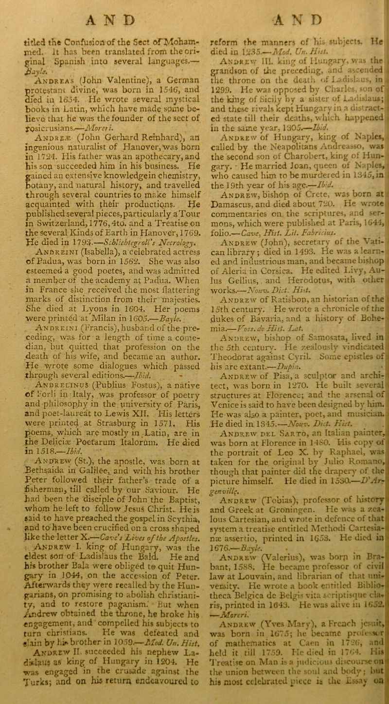 tided the Confusion of the Sect orMoham- ined. it has been translated from the cri- minal Spanish into several languages.— Jjjylt. Andreas (John Valentine), a German protestani divine, was born in 154G, and died in 16,54. He wrote several mystical books in Latin, which have made.spmc be- lieve that he was the founder of the sect of fpsicrusians.—Moreti. Andrew (John Gerhard Reinhard), an ingenious naturalist of Hanover, was born in 1724. His father was an apothecary, and his son succeeded him in his business. He ained an extensive knowledgein chemistry, otany, and natural history, and travelled through several countries to make himself acquainted with their productions. He published several pieces,particularly aTour in Switzerland, 1776,4to. and a Treatise on the several Kinds of Earth in Hanover, 1769. He died in 1793.—Seblichtegroll's Necrology. Andreini (Isabella), a celebrated actress of Padua, was born in 1562. She was also esteemed a good poetes, and was admitted a member of the academy at Padua. When in France she received the most flattering marks of distinction from their majesties. She died at I^yons in 1604. Her poems were printed at Milan in 1605.—Bayie. Andreini (Francis), husband of the pre- ceding, was for a length of time a come- dian, but quitted that profession on the death of his wife, and became an author. He wrote some dialogues which passed through several editions.—Ibid. And re linuS (Publius Fostus), a native Of Forii in-Italy, was professor of poetry and philosophy in the university of Paris, and poet-laureat to Lewis XII. His letters were printed at Strasburg in 1571. His poems, which are mostly in Latin, are in the Deliciae Poefarum Italorum. He died in 1518.—Ibid. Andrew (St.), the apostle, was born at Bethsaida in Galilee, and with his brother Peter followed their father’s trade of a fisherman, till called by our Saviour. He had been the disciple of John the Baptist, whom he left to follow Jesus Christ. He is said to have preached the gospel in Scythia, and to have been crucified on a cross shaped like theletter X.—Cave's Lives of‘.he Apostles. Andrew I. king of Hungary, was the eldest son of Ladislaus the Balcl. He and his brother Bala were obliged to quit Hun- gary in 1044, on the accession of Peter. Afterwards they were recalled by the Hun- garians, on promising to abolish Christiani- ty, and to restore paganism. But when Andrew obtained the throne, he broke his engagement, and compelled his subjects to turn Christians. Pie was defeated and e’ain by hi* brother in 1059.—Mod. Un. Hist. Andrew II. succeeded his nephew La- difclaus as king of Hungary in 1204. He ■was engaged in the crusade against the Turks; and on his return endeavoured to reform the manners of hi.> subjects. He died in 1285.-— Mod. Un. Hist. Andrew II!. king of Hungary, was the j grandson of the preceding, and ascended a the throne on the death of Ladislaus, in « 1299. He was opposed by Charles, son of J the king of Siciiy by a sister of Ladislaus; j and these rivals kept Hungary in a distract- { ed state till their deaths, which happened j in the same year, 1305.—Ibid. Andrew of Hungary, king of Naples, called by the Neapolitans Anoreasso, was the second son of Charobert, king of Hun- gary. He married Joan, queen of Naples, who caused him to be murdeied in 1345, in i the 19th year of his age.—Ibid. Andrew, bishop of Crete, was born at Damascus, and died about 720. He wrote > commentaries on. the scriptures, and ser- mons, w'hich were published at Paris, 1644, i folio.— Cave, Hist. Lit. Fabricius. Andrew (John), secretary of the Vati- can library ; died in 1493. He was a learn- ed and industrious man, and became bishop of Aleria in Corsica. He edited Livy, Au- lus Gellius, and Herodotus, with other works.—Nonv. Diet. Hid. Andrew of Ratisbon, an historian of the jj 15th century. He w'rote a chronicle of the t dukes of Bavaria, and a history of Bohe- i mia.—Voss, dc Hist. Lot. Andrew, bishop of Samosata, lived in the 5th century. lie zealously vindicated : Theodorat against Cyril. Some epistles of \ his are extant.—Dupin. Andreav of Pisa, a sculptor and archi- i tect, was born in 1270. He built several fj structures at Florence; and the arsenal of : Venice is said to have been designed by him. He was also a painter, poet, and musician. He died in 1345.—Nouv. Diet. Hist. Andrew' del Sarto, an Italian painter,; was born at Florence in 1480. His copy ot ^ the portrait of Leo X. by Raphael, was j taken for the original by Julio Romano, J though that painter did the drapery’ of the:] picture himself, tie died in 1530.—D'Ar- j gcr.villf. Andrew (Tobias), professor of history i and Greek at Groningen. He wras a zea- lous Cartesian, and wrote in defence of that system a treatise entitled Methodi Cartesia- nrc assertio, printed in 1653. He died in 1676.—Bayle. Andrew (Valerius), was borp in Bra- bant, 1588. He became professor of civil law at Louvain, and librarian of that uni- versity. He wrote a book entitled Biblio-il theca Belgica dc Belgis vita scriptisque cla- ) ris, printed in 1643. He was alive in 1652.<i| —Morcri. Andrew (Yves Mary), a French jesuit, ' was born in 1675; he became professor I of mathematics at Caen in 1726, and held it till 1759. He died in 1764. His Treatise on Man is a judicious discourse on the union between the soul and body; but hia most celebrated piece is the Essay on