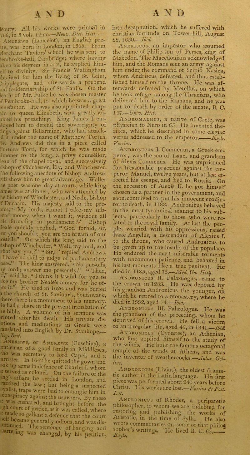 ieauty. All his works were printed in 766, in 5 vols. 12mo.—Nouv. Did. Hist. ■ Andrews (Lancelot), an English pre- ite, was born in London, in 1565. From Merchant Taylors’ school he was sent to 'embroke-half, Cambridge; where having iken his degrees in arts, he applied hun- ch to divinity. Sir Francis Walsingham brained for him the living of St. Giies, Jripplegate, and afterwards a prebend nd residentiaryship of St. Paul’s. On the leath of Mr. Fulke he was chosen master ,f Pembroke-haH, to which he was a great cnefector. He was also appointed chap- tin to queen Elizabeth, who greatly ad- tired his preaching. King Janies 1. em- ployed him to defend the sovereignty of ings against Bellarmine, who had attaek- d it under the name of Matthew Tortus. )r. Andrews did this in a piece called [’ortura Torti, for which he was made Jmoner to the king, a privy counsellor, lean of the chapel royal, and successively 'ishop of Chichester, Ely, and Winchester, ’he followinganecdote of bishop Andrews dll show him to great advantage. Waller te poet was one day at court, while king antes was at dinner, who was attended by te bishop of Winchester, and Neale, bishop f Durham. His majesty said to the pre- ltcs; “ My lords, cannot I take-my subl- ets’ money when I want it, without all tis formality in parliament ?J’ Bishop leale quickly replied, “ God forbid, sir, at you should ; you are the breath of our ostrils.” On which the king said to the ishop of Winchester, “ Well, my lord, and diat say you ?” “ Sir, ” replied Andrews, I have no skill to judge of parliamentary ascs.” The king answered, “ No put-offs, ly 5 answer me presently.” “ Then, r,” said he, “ 1 think it lawful for you to .ke my brother Neale’s money, for he of- rs it. He died in 1626', and was buried i the church of St. Saviour’s, Southwark, here there is a monument to his memory, te had a share in the present translation of te bible. A volume of his sermons was tinted after his death. His private de- mons and meditations in Greek wrere anslated into English by Dr. Stanhope.— 'tor. Brit. Andrews, or Andrewe (Eusebius); cntleman of a good family in Middles •ho was secretary to lord Capel, anc arrister. In 1642 he quitted the gown a •ok up arms in defence of Charles I. wh< 2 served as colonel. On the failure of t ■ngs affairs he settled in London, a • actised the law; but being a suspeci ’ydist, traps were laid to entangle him conspiracy against the usurpers.' By th v. ,,s ensnared, and brought before ! g i court of justice, as it was called, win ' |1, e 80 £;'h:int a defence that the co ’ . ,CCj1,ie generally odious, and was t inut . j ke sentence of hanging a eriug was change, by his petiii into decapitation, which he suffered with Christian fortitude on Tower-hill, August 22, 1650.—Ibid. Andriscus, an impostor who assumed the name of Philip son of Perses, king of Macedon. The Macedonians acknowledged him, and the Romans sent an army against him undei; the command of Scipio Nasica, whom Andriscus defeated, and thus estab- lished himself on the throne. He was af- terwards defeated by Metellus, on which he took refuge among the 'Thracians, who delivered him to the Romans, and he was put to death by order of the senate, B. C. 147.—Unit). Hist. Andromaciius, a native of Crete, was physician to Nero in 65. Fie invented the- riaca, which he described in some elegiac verses addressed to the emperor. Bayle. Vossius. Andronicus I. Comnenus, a Greek em- peror, was the son of Isaac, and grandson of Alexis Comnenus. He was imprisoned for treasonable practices against the em- peror Manuel, twelve years, but at last ef- fected his escape, and fied to Russia. On the accession of Alexis II. he got himself chosen as a partner in the government, and soon.contrived to put his innocent coadju- tor todeath, in 1183. Andronicus behaved in the most tyrannical maimer to his sub- jects, particularly to those who were re- lated to the royal family. At last the peo- ple, wearied with his oppressions, raised Isaac Angelus, a descendant of Alexius I. to the throne, who caused Andronicus to be given up to the insults of the populace. He endured the most miserable torments with uncommon patience, and behaved in his last moments like a true penitent. He died in 1185, aged 16.—Mod. Un. Hist!/. Andronicus II. Pala:ologus, came to the crown in 1283. He was deposed by his grandson Andronicus the younger, on which he retired to a monastery, where he died in 1332, aged 74.—Ibid. Andronicus III. Palsiologus. He \Vas the grandson of the preceding, whom he deprived of his crown. He fell a victim to an irregular ljfe, aged 45, in 1341.—Ibid. Andronicus (Cyrestes), an Athenian, who first applied himself to the studv of the winds. He built the famous octagonal temple of the winds at Athens, and was the inventor of weathercocks.—Aulus Gel- Hits. . Andronicus (Livius), the oldest drama- tic author in the Latin language. Flis first piece was performed about 240 years before Christ. His works are lost—Vossius de Poet. Lut. Andronicus of Rhodes, a peripatetic philosopher, to whom we are indebted for restoring and publishing the works of Aristotle, in the time of Sylla. He also wrote commentaries on some of that philo-4 sopher’s writings. Tie lived B. C. 65. Boyle.