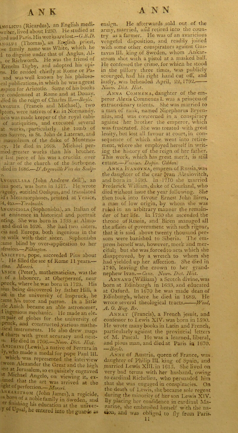 lkclicus (Ricardus), an English medi- writer, lived about 1230. He studied at ,'ord and Paris. His works are lost.-G.B.D. tNGtys (Thomas), an English priest, ise family name was White, which he 1 to disguise under that of Anglus, Al- , or Richworth. He was the friend of Kenelm Digby, and adopted his opi- ns. He resided chiefly at Rome or Pa- and was well known by his philoso- cal publications, in which he was a great .mpion for Aristotle. Some of his books re condemned at Rome and at Douay. died in the reign of Charles II.—Bayle. Lnguiek (Francis and Michael), two lptors, were natives of Eu in Normandy, ncis was made keeper of the royal cabi- of antiquities, and executed several at works, .• particularly the tomb ot nes Souvre, in St. John de Lateran, and mausoleum of the duke of Montmo- icy. He died in 1669. Michael per- med greater works than his brother, e last piece of his was a crucifix over ahar of the church of the Sorbonne. died in 1686.—D’ Argenville Hies des Sculji- s. Vngvill.vra (John Andrew dell’), an flan poet, was born in 1517. He wrote ragedy, entitled Oedipus, and translated id’s Metamorphoses., printed at Venice, 4,4to.—Tiraboscbi. ^ngusciola (Sophonisba), an Italian of at eminence in historical and portrait nfing. She was born in 1583 at Almo- anddiedin 1626. She had two sisters, cia and Europa, both ingenious in the re walk with* their sister. Sophonisba :ame blind by over-application to her jfession.—Pilkington. Anicetus, pope, succeeded Pius about \ He filled the see of Rome 11 years.— tina. Moreri. :- ^.nich (Peter), mathematician, was the i ol a labourer, at Oberperzilf, near pruck, where he was born in 1723. His lius being discovered by father Hill, a nit in the university of Inspruck, he :ame his tutor and patron. In a little uIc Anich became an able astronomer, i ingenious mechanic, lie made an ele. it pair of globes for the university of pruck, and constructed .various mathe- •tical instruments. He also drew maps * c‘iarts with great accuracy and neat- Hp died in 1766.—Nouv. Diet. Hist. Anichini (Lewis), a native of Ferrara in y, who made a medal for pope Paul III. which was represented the interview tween Alexander the Great and the high •|erusaicm, so exquisitely engraved it Michael Angelo, on viewing it, ex- •uned that the art was arrived at the 'gut of perfection.—Moreri. Vnkarsirom (John James), a regicide, t l’r!’ °.fa noble family in Sweden, and -r i m nng his education at the uriiver- y o Upsal, he entered into the guards as ensign. He afterwards sold out of the army, married, arid'retired into the coun- try as a farmer. He was of an avaricious vengeful disposition, and readily joined with some other conspirators against Gus- tavus III. king of Sweden, whom Ankar- strom shot with a pistol at a masked ball. He confessed the crime, for whicii he stood in the pillory three times, fvas publicly scourged, had his right hand cut off, and lastly, was beheaded April, 22, 1792. Nouv. Did. Hist. Anna Comnena, daughter of the em- peror Alexis Comnenus I. was a princess of extraordinary talents. Shd was married to a man of rank, named Ni.cephorus Bryen- nius, and was concerned in . a conspiracy against her brother the emperor, which was frustrated. She was treated with great lenity, but lost all favour at court, in con- sequence of which she went into retire- ment, where she employed herself in writ- ing the history of the reign of her father. This work, which has great merit, is still extant.— Has si us. Dupiu. Gibbon. Anna Ivanovna, empress of Russia,was the daughter of the czar Jyan Alexiovitch, and born in 1693. In 1710 she married Frederick William, duke of Courland, who died without issue the year following. She then took into favour Ernest John Bireri, a man of low origin, by whom she was ruled in an arbitrary manner the remain- der of her life. In 1730 she ascended the throne of Russia, and Biren managed all the affairs of government with such rigour, that it is said above twenty thousand per- sons were banished to Siberia. The em- press herself was, however, meek and mer- ciful; but she was forced to acts which she disapproved, by a wretch to whom she had yielded up her affection. She died in 1740, leaving the crown to her grand- nephew Ivan.— Coxe. Nouv. Diet. Hist. Annand (William) a Scotch divine, was born at Edinburgh in 1638, and educated at Oxford. In 1670 he was made dean of Edinburgh, where he died in 1689. He wrote several theological tracts. Wood, A. 0. Biog. Br. Annat (Francis), a French jesuit, and confessor to Lewis XIV. was born in 1590. He wrote many books in Latin and French, particularly against the provincial letters of M. Pascal. He was a learned, liberal, and pious man, and died at Paris in 1670. —Bayle. Anne of Austria, queen of France, was daughter of Philip III. king of Spain, and married Lewis XIII. in 1615. She lived on very bad terms with her husband, owing to cardinal Richelieu, who persuaded him that she was engaged in conspiracies. On the death of Lewis, she became sole regent during the minority of her son Lewis XIV. By placing her confidence in cardinal Ma- zarine, she embroiled herself with the na- Uou, and was obliged to 11 fly from Paris.