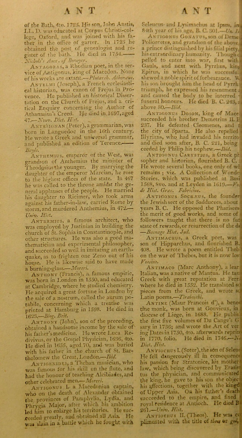 of the Bath, 4to. 1725. I^i*5 son, John Anstis, LL. D. was educated at Corpus Cliristi-col- Iegc, Oxford, and was joined with his fa- ther in the office of garter. In 172.7 lie obtained the post of genealogist and re- gister of the bath. He died in 1754. . Nichols',r Alice. of Hmuyir. Antacokas, a Rhodian poet, in the ser- vice of Antigonus, king of Maccdon. None of his works are extant.—Plutarch. Athcnaus. Antki.mi (Joseph), a French ecclesiasti- cal historian, was canon of Frejus in ,Pro- vence. He published an historical Disser- tation on the Church of Frejus, and a cri- tical Enquiry concerning the Author of Athanasius’s .Creed. FJe died in, 1697,aged 47.-—2Vouv. Diet, fl’st. ^ Antesignan (Peter), a grammarian, was born in Languedoc in the 16th century. He wrote a Greek and universal grammar, and published an edition of Terence. Day le. Anthemius, emperor of the West, was grandson of Anthemius the minister of Theodosius the younger. By marrying the daughter of the emperor Marcian, he rose to the highest offices of the state. In 467 he was called to the throne amidst the ge- neral applauses of the people. He married his daughter to Ricimer, who took arms against his father-in-law, carried Rome by storm, and murdered Anthemius, in 472.— Univ. Hist. Anthemius, a famous architect, who was employed by Justinian in building the church of St. Sophia in Constantinople, and other structures. He was also a good ma- thematician and experimental philosopher, and succeeded so well in imitating an earth- quake, as to frighten one Zeno out of his hoqse. He is likewise said to have made a burning-glass.—Morsri. Anthony (Francis), a famous empiric, was born in I.ondon in 1550, and educated at Cambridge, where he studied chemistry. He acquired a great fortune in London by the sale of a nostrum, called the aurum po- tabile, concerning which a treatise was printed at Hamburg in 1598. He died in 1623,—Bing. Brit. Anthony (John), son of the preceding, obtained a handsome income by the sale of his father’s medicine. He wrote Luca Re- divivus, or the Gospel Physician, 1636, 4to. He died in 1655, aged 70, and was buried with his father in the church of St. Bar- tholomew the Great, Loudon.—Ibid. Antioenidss, a Theban musician, who was famous for his skill on the flute, and had the honour of teaching Alcibiades, and other celebrated men.—Moreri. Antigonus I. a Macedonian captain, who on the death of Alexander obtained the provinces of Pamphvlia, Lydia, and Phrygia Major, after which his ambition led him to enlarge his territories. He suc- reeded greatly, and obtained all Asia. He was slain in a battle which he fought with Seleueus- and Lysimaclni6 at Jpstts, inti 84th year of his age, B. C. 301.—Un. lA Antigonus Gonatus, son ofDemeiJ Poliorcetes, and grandson of the aboveJ a prince distinguished by his filial pietylj his extraordinary humanity. Though<1 pelled to enter into war, first witffi# Gauls, and next with Pyrrhus, kinjjl Epirus, in which he was successfulJ shewed a noble spirit of forbearance. V.I his son brought him the head of Pyrrh r triumph, he expressed his resentment ;l and caused the body to be interred ’j funeral honours. He died B. C. 243, :| above 80.—Ibid. Antigonus Doson, king of Mace.J succeeded his brother Demetrius IL El 237. He defeated Cleomenes, and ta the city of Sparta. He also repelled 1 Illyrians, who had invaded his territoi and died soon after, B. C. 221, being i ceeded by Philip his nephew.—Ibid. Antigonus Carystius, a Greek p} s sopher and historian, flourished B. C. :j He wrote several books, one onlv of wfij remains ; viz. A Collection of WondaJ Stories, which was published at Basi , 1568, 8vo. and at Leyden in 1619.—Vek de Hist. Grose. Fabricius. Antigonus Sochjeus, the founders the Jewish sect of the Sadducees, about i years B. C. He opposed the Pharisees j the merit of good works, and some of 4 followers taught that there is no fu:« state of rewards,or resurrection of the dii —Basnage Hist. Jud. Antimachus, a Greek poet, was ^ son of Hipparchus, and flourished B.j 408. He wrote a poem entitled Thebj on the war of Thebes, but it is now Ios^J Vossius. Antimaco (Marc Anthony), a lear 5 Italian, was a native of Mantua. He tauJ Greek with great reputation at Ferr;| where he died in 1552. He translated sci pieces from the Greek, and wrote sci Latin poems.—Tirabofchi. Antine (Maur Francois d’), a benedj trne monk, was born at Gouvicux, in I diocese of Liege, in 1688. He publish the first five volumes of Du Cange’s Gl sarv in 1736; and wrote the Art of ver j ing Dates in 1750, 4to. afterwards reprint in 1770, folio. He died in 1746.—A*<| Diet. Hist. Antiochus I.(Sotcr),thesdn of SeleucJ He fell dangerously ill in consequence! his passion for Stratonice, his mother*! law, which being discovered by Erasisrtf lus the physician, and communicated! the king, he gave to his son the object his affections, together with the kingtM of Upper Asia. Oh his father’s death! succeeded to the empire, and fixed i roval residence at Antioch. He died Bl 261.—Univ. Hist. Antiochus II. (Theos). He xvas cut' plkncnted with the title of tbtf or g<A,'