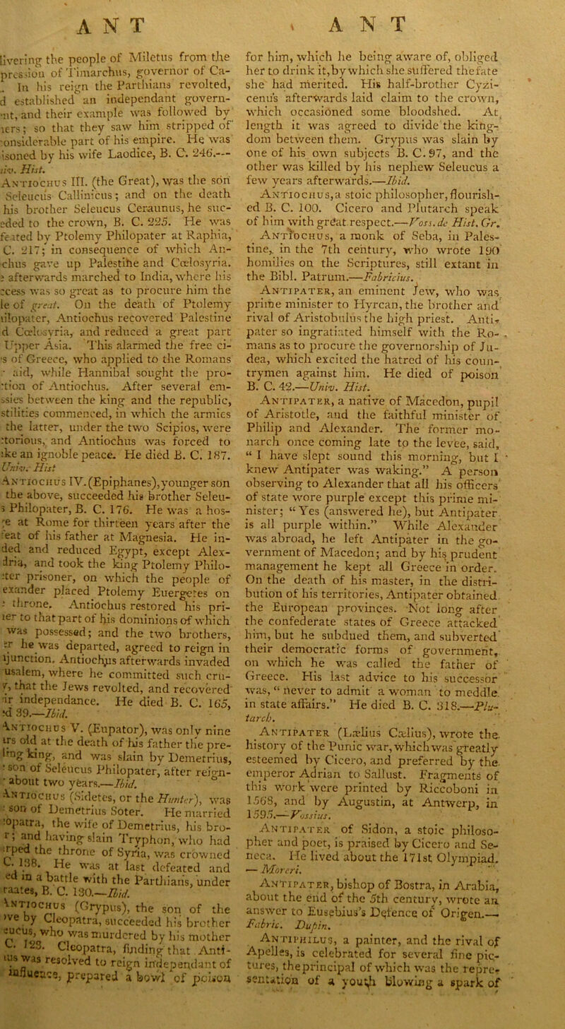 tivering the people of Miletus from the pres ,ion of Timarchus, governor of Ca- .. In his reign the Parthians revolted, d established an independant govern- ■nt, and their example was followed bv lers; so that they saw him stripped of onsiderable part of his empire. He was isoned by his wife Laodice, B. C. 246.-— tiv. Hist. Antiochus III. (the Great), was the son Seleucus Callinicus; and on the death his brother Seleucus Ceraunus, he suc- eded to the crown, B. C. 225. He was feited by Ptolemy Philopater at Raphia, C. 217; in consequence of which An- chus gave up Palestihe and Cctlosyria. ; afterwards marched to India, where his tcess was so great as to procure him the le of great. On the death of Ptolemy lilopater, Antiochus recovered Palestine d Ccelosyria, and reduced a great part Upper Asia. 'I'his alarmed the free ci- ■s of Greece, who applied to the Romans • aid, while Elannibal sought the pro- •tion of Antiochus. After several eni- ssies between the king and the republic, stilities commenced, in which the armies the latter, under the two Scipios, were rtorious, and Antiochus was forced to :ke an ignoble peace. He died B. C. 187. Unwa Hist An tiochus IV. (Epiphanes),younger son the above, succeeded hi* brother Seleu- s Philopater, B. C. 176. He was a hos- ;e at Rome for thirteen years after the eat of his father at Magnesia. He in- ded and reduced Egypt, except Alex- dria, and took the king Ptolemy Philo- .'ter prisoner, on which the people of exander placed Ptolemy Euergetes on ; throne. Antiochus restored his pri- ler to that part of his dominions of which was possessed; and the two brothers, ir he was departed, agreed to reign in function. Antiochus afterwards invaded usalem, where he committed such cru- v, that the Jews revolted, and recovered ir independance. He died B. C. 165, ‘d 39.—Ibid. Antiochus V. (Eupator), was only nine its old at the death of his father the pre- Img king, and was slain by Demetrius, : son °f Seleucus Philopater^ after rei'm- ' about two years.—Ihid. •Antiochus (Sidetes, or the Hunter), was - sor, of Demetrius Soter. He married •Opatra, the wile of Demetrius, his bro- r; and having slain Tryphon, who had r,l>ed ihrone of Syria, was crowned k. 138. He was at last defeated and ed m a cattle with the Pardiians, under raates, B. C. ISO.—Bid. Vnt,ochus (Grypus), rhe son of the >ve y Cleopatra, succeeded his brother meus, who was murdered by his mother , J“3, Cleopatra, finding that Anti- ius was resolved to reign in’depepdant of influence, prepared a bowl of poison for him, which he being aware of, obliged her to drink it,by which she suffered the fate she had merited. Elis half-brother Cyzi- cenus afterwards laid claim to the crown, which occasioned some bloodshed. At, length it was agreed to divide the king- dom between them. Grypus was slain by one of his own subjects B. C.97, and the other was killed by his nephew Seleucus a few years afterwards.—Ibid. Antiochus,a stoic philosopher, flourish- ed B. C. 100. Cicero and Plutarch speak of him with grdat respect.—Foss.dc Hist. Gr. Antiochus, a monk of Seba, in Pales- tine,. in the 7th century, who wrote 190 homilies on the Scriptures, still extant in the Bibl. Patrum.—Fabricius. Antipater, an eminent J*ew, who was prime minister to Hyrcan, the brother and rival of Aristobulus the high priest. Anti- pater so ingratiated himself with the Ro- mans as to procure the governorship of Ju- dea, which excited the hatred of his coun- trymen against him. He died of poison B. C. 42.—Univ. Hist. Antipater, a native of Macedon, pupil of Aristotle, and the faithful minister of Philip and Alexander. The former mo- narch once coming late to the Ievfee, said, “ I have slept sound this morning, but I knew Antipater was waking.” A person observing to Alexander that all his officers of state wore purple except this prime mi- nister; “Yes (answered he), but Antipater is all purple within.” While Alexander was abroad, he left Antipater in the go- vernment of Macedon; and by hi$ prudent management he kept all Greece in order. On the death of his master, in the distri- bution of his territories. Antipater obtained the European provinces. Not long after the confederate states of Greece attacked him, but he subdued them, and subverted their democratic forms of government, on which he was called the father of Greece. His last advice to his successor was, “ never to admit a woman to meddle, in state affairs.” He died B. C. 318.—Plu- tarch. Antipater (Lariius Crelius), wrote the history of the Punic war, which was greatly esteemed by Cicero, and preferred by the emperor A.drian to Sallust. Fragments of this work were printed by Riccoboni in 1568, and by Augustin, at Antwerp, in \59r>.—Vossius. Anti pater of Sidon, a stoic philoso- pher and poet, is praised by Cicero and Se- neca. He lived about the 171st Olympiad. •— Moreri. AnTipater, bishop of Bostra, in Arabia, about the end of* the 5th century, wrote an. answer to Eusebius’s Defence of Origen.—> Fabric. Bupin. Antiphilus, a painter, and the rival of Apelles, is celebrated for several line pic- tures, the principal of which was the repre- sentation of a yout^i blowing a spark of