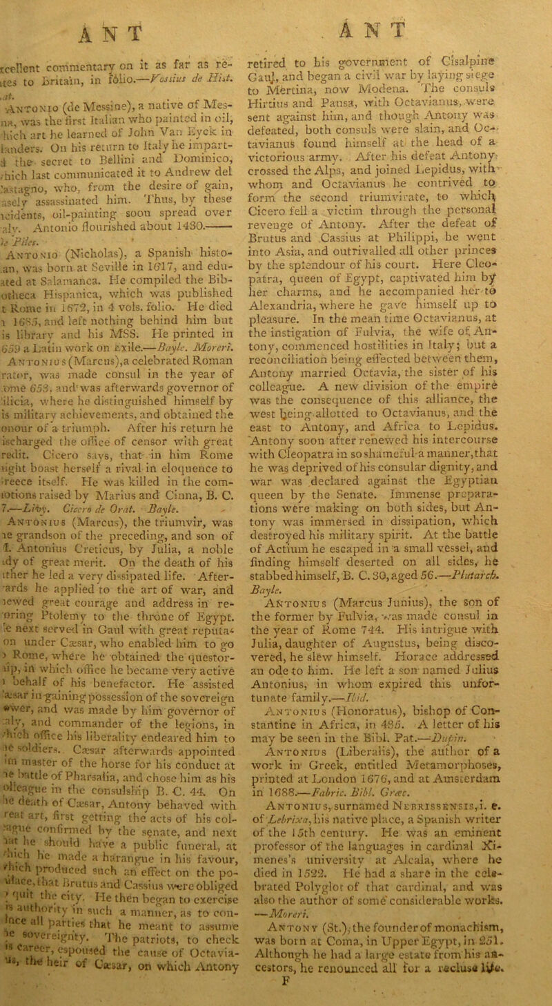 rcf'Hcnt commentary on it as far as re- ites to Britain, in f61io.—Vosstus de Hht. ,at. _ . Antonio (de Mcssine), a native o. Me.s- na, was the iirst Italian who jiainted in oil, hich art he learned of John Van Eyck in landers. On his return to Italy he impart- tl the- secret to Bellini and Homimco, zhich last communicated it to Andrew del lastagno, who, from the desire of gain, aseiy assassinated him. Thus, by these tridents, oil-painting soon spread over a!v. Antonio flourished about 1430. ){ Piles. ' Antonio (Nicholas), a Spanish hislo- an, was born at Seville in 16'17, and edu- ated at Salamanca. Ke compiled the Bib- otheca Hispanica, which was published t Rome in 1672, in 4 vols. folio. He died i 1635, and left nothing behind him but is library and his MSS. He printed in 6‘59 a Latin work on exile.—Bayle. Moreri. Antonios (Marcus),a celebrated Roman rator, was made consul in the year of tome 653, and-was afterwards governor of 'ilicia, where he distinguished himself by is military achievements, and obtained the onour of a triumph. After his return he ischarged the office of censor with great redit. Cicero says, that in him Rome light boast herself a rival in eloquence to •reece itself. He was killed in the com- totions raised by Marius and Cinna, B. C. 7.—Z/Tv. Cicero de Orat. Bayle. Antonius (Marcus), the triumvir, was le grandson of the preceding, and son of I. Antonins CreticuS, by Julia, a noble -dy of great merit. On the death of his it’ner he led a very dissipated life. After- wards he applied to the art of war, and sewed great courage and address in re- wing Ptolemy to the throne of Egypt, ie next served in Gaul with great reputas on under Ca:sar, who enabled him to go \ where he obtained the questor- lip, in which office he became very active i behalf of his benefactor. He assisted ’ivsar in-gaining possession of the sovereign «wer, and was made by him governor of aly, and commander of the legions, in duch office his liberality endeared him to )c soldiers. Caesar afterwards appointed tfn master of the horse for his conduct at battle of Pharsalia, and chose him as his olleague in the consulship B. €. 44. On u; death ol Caesar, Antony behaved with rent art, first getting the'' acts of his col- ague confirmed by the senate, and next lie should have a public funeral, at Mich he made a harangue in his favour, Mich produced such an effect on the po~ u ace, that Brutus and Cassius were obliged ( quit the city. He then began to exercise •s authority in such a manner, as to con- ce a 1 parties that he meant to assume •* sovereignty. The patriots, to check is career, espoused the cause of Octavia- J«> t w. heir of Casar, on which Antony retired to his government of Cisalpine GauJ, and began a civil war by laying siege to Mertina, now Modena. The consuls Hirtius and Pansa, with Octavianus, were sent against him, and though Antony was defeated, both consuls were slain, and Gc- tavianus found himself at- the head of a victorious army. After his defeat Antony crossed the Alps, and joined Lepidus, with whom and Octavianus he contrived to form the second triumvirate, to which Cicero fell a victim through the personal reveuge of Antony. After the defeat of Brutus and Cassius at Philippi, he went into Asia, and outrivalled all other princes by the splendour of his court. Here Cleo- patra, queen of Egypt, captivated him by her charms., and he accompanied her to Alexandria, where he gaVe himself up to pleasure. In the mean time Octavianus, at the instigation of Fulvia, the wile of An- tony, commenced hostilities in Italy; but a reconciliation being effected between them, Antony married Octavia, the sister of his colleague. A new division of the empire was the consequence of this alliance, the west Ijeing allotted to Octavianus, and the east to Antony, and Africa to Lepidus. ‘Antony soon after renewed his intercourse with Cleopatra in so shameful a manner,that he was deprived of his consular dignity, and war was declared against the Egyptian queen by the Senate. Immense prepara- tions were making on both sides, but An- tony was immersed in dissipation, which destroyed his military spirit. At the battle of Actium he escaped in a small vessel, and finding himself deserted on all sides, he stabbed himself, B. C. 30, aged 56.—Plutarch. Bayle. Antonius (Marcus Junius), the son of the former by Fulvia, was made consul in the year of Rome 744. His intrigue with Julia, daughter of Augustus, being disco- vered, he slew himself. Horace addressed an ode to him. He left a son named Julius Antonius, in whom expired this unfor- tunate family.—Ibid. Antonius (Honoratus), bishop of Con- stantine in Africa, in 433. A letter of his may be seen in the Bibl. Pat.—Dupin. Antonius (Liberalis), the author of a work in Greek, entitled Metamorphoses, printed at London 1676, and at Amsterdam in 1388.—Fabric. Bibl. Graze. Antonius, surnamed Nebrissensis,!. e. of Lebrixa,hh native place, a Spanish writer of the 15th century. He was an eminent professor of the languages in cardinal JCi- menes’s university at Alcala, where he died in 1522. He had a share in the cele- brated Polyglot of that cardinal, and was also the author of some considerable works. -—Moreri. Antony (St.),-the founder of monachism, was born at Coma, in Uppef Egypt, in 251. Although he had a large estate from his an- cestors, he renounced all i'or a recluse life. F