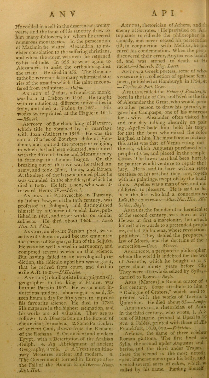 ANV API Ytc resided in nccll in the desert near twenty vears, and the fame of his sanctity drew to him many followers, for whom he erected iSumero'us monasteries. In the persecution ttf Maxim in he visited Alexandria, to mi- nister consolation to the su tiering Christians, and when the storm was over he returned to his solitude. In 385 he went again to Alexandria to assist the orthodox against the arians. He died in 356. 1 he Roman- eatholic writers relate many whimsical sto- ries of the assaults which this saint encoun- tered from evil spirits.—Dupiu. _ Antony of Padua, a franciscan monk, was born at Lisbon in 1195. .He taught with reputation at different universities in Italy, and died at Padua in 1231. His works were printed at the Hague in 1641. i—Merer!. Antony of Bourbon, king of Navarre, which title he obtained by his marriage with Joan d’Albert in 1548. He was the son of Charles of Bourbon, duke of Ven- dome, and quitted the protestaut religion, in which he had been educated, and united with the duke of Guise and Montmorency in forming the famous league. On the breaking out of the civil war he raised an army, and took Blois, Tours, and Rouen. At the siege of the last-mentioned place he was wounded in the shoulder, of which he died in 1562. He left a son, who was af- terwards Henry IV.—‘■Moreri. ■ Antony of Pratovecchio in Tuscany, an Italian lawyer of the 15th century, was professoiv at Bologna, and distinguished himself by a Course of Feudal Law, pub- lished in 1428, and other works on similar subjects. He died about 1464. Land! Hist. Lit. cf Ital. Anvari, an elegant Persian poet, was a native of Chorasan, and became eminent in the service of Sangiar, sultan of the Seljuks. He was also well versed in astronomy, and composed several works on that science. But having failed in an astrological pre- -diction, the ridicule upon him was so great, that he retired from court, and died in exile A.D. 1200.—D'Herbelot. Anville (John Baptiste Bourguignon d’), geographer to the king of France, was born at Paris in 1697. He was a most in- dustrious student, labouring,it is said, fif- teen hours a day for fifty years, to improve his favourite science. I-le died in 1782. His maps are in fhe highest estimation, and his works are aJl valuable. They are as follow: 1. A Dissertation on the Extent of ■ the ancient Jerusalem. 2. Some Particulars of ancient Gaul, drawn from the Remains of the Romans^ 3. On ancient and modern Egypt, with a Description of the Arabian . Gulph. 4. An Abridgment of ancient Geography, 3 vols. 5. A Treatise on itine- rary Measures ancient and modern. 6. The Governments formed in Europe after the Fall of the Roman Empire. Nouy. , £)>((. Hist. Anytus, rhetorician of Athens, and t- • enemy of Socrates. He prevailed on Ari tophanes to ridicule the philosopher in comedy, and never ceased his persecutio:i till, in conjunction with Melitus, he prol cured his condemnation. When the peop j discovered their error, Anytus was bani»l< ed, and was stoned to death at H« raclea.—Plutarch. Uiog. Laert. Anyta, a Greek poetess, some of who verses are in a collection of ejpinent fern: poets, published at Hamburgh iu 1734, 4’j| — Vfjwiutde Pod. Grac. Apelles,called the Prince of Painters,wu born in the isle of Cos, and lived in the tin of Alexander the Great, who would perrr.j no other person to draw his picture, ail gave him Campaspe, one of his mistress*: for a wife. Alexander often visited hit and one day talking absurdly on paii ing, Apelles bade him hold his tong;: for that the boys who mixed the colon laughed at him. The most famous picture this artist was that of Venus rising out the sea, which Augustus purchased of \ people of Cos, and placed in the temple Ctesar. The lower part had been hurt, L no painter would venture to repair the i^ jury. He is said to have written sevei: treatises on his art, but they are, togeth with his paintings, swept off by the hand { time. Apelles was a man of wit, and mu ; addicted to pleasure. He is said to ha been the first who had a connexion wi Lais, the courtezan.—Plin. Nat. Hist. JEL Suidas. Bay Id. APELLRs,the founder of an heretical st of the second century, was born in Syr j He was at first a marcionite, but attach! himself afterwards to a pretended prophe ess, called Philumena, whose revelatiom published. They denied the prophets, tj law of Mosesr and the doctrine of the :S surrection.—Cave. Moreri. Apellicon, a peripatetic philosopher ; whom the world is indebted for the wotj of Aristotle, which he bought at a v price about ninety years before Chr Thev were afterwards seized by Sylla, a . carried to Rome.—Bayle. Aper (Marcus), a Roman orator of t first century. Some attribute to him tj “ Dialogue of Orators,” which used to printed with the works of Tacitus al Quintilian. He died about 85.—Lempr. « Aphtuonius, a rhetorician of Antic in the third century, who wrote, 1. A S tem of Rhetoric, printed at Upsal in 16| 8vo. 2. Fables, printed with those of FEsd Franckfort, 1610,8vo.—Fabricius. Arictos, the name of three celebra Roman gluttons. The first lived un< Sylla, the second npder Augustus and bf Hus, and the third under Trajan, these the second is the most noted: suent immense sums upon his belly, and \ ented several sorts of cakes, which u c alled by his name. FuxliDg himself