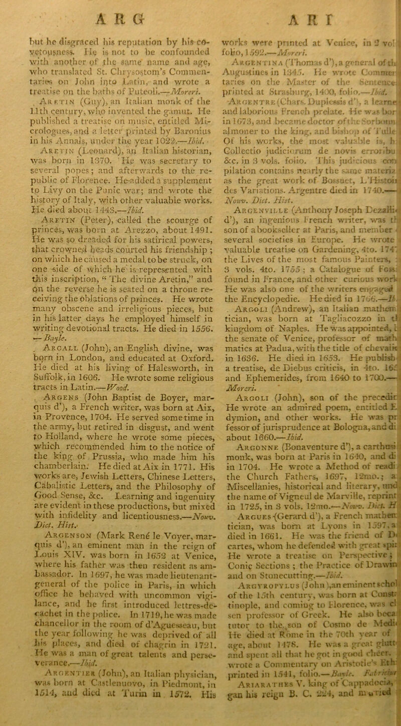 but he disgraced his reputation by his co- vetousness. He is not to he confounded with another of .tlic same name and age, who translated St. Chrysostom's Commen- taries on John into Latin, and wrote a treatise on the baths of Puleoli.—Moreri. Arf.tjn (Guy), an Italian monk of the 1.1th qentury, wh.o invented the gamut. He published a treatise on music, entitled ML- crologues, and a letter printed by Baronius in his Annals, under the year 1022.—Ibid. Aretin (Leonard), an Italian historian, was born in 1370. He was secretary to several popes; and afterwards to the re- public of Florence. Lie-added a supplement to Livy on the Punic war; and wrote the history of Italy, with other valuable works. He died aboiu 1448.—Ibid. Aretin (Peter), called the scourge of princes, was born at Arezzo, about 1491. He was so dreaded for his satirical powers, that crowne.d heads courted his friendship ; on which he caused a medal to be struck, on one -side of which he is represented with this inscription, “ The divine Aretin,” and Qn the reverse he is seated on a throne re- ceiving the oblations of princes. He wrote many obscene and irreligious pieces, but in his latter days he employed himself in writing devotional tracts. He died in 1556. — Buyle. . Argall (John), an English divine, was born in London, and educated at Oxford. He died at his living of Halesworth, in Suffolk, in 1606. He wrote some religious tracts in Latin.—Wood. Argens (John Baptist de Boyer, mar- quis d’), a French writer, was born at Aix, in Provence, 1704. He served sometime in the army, but retired in disgust, and went to Holland, where he wrote some pieces, which recommended him to the notice of the king of Prussia, who made him his chamberlain. He died at Aix in 1771. His works are, Jewish Letters, Chinese Letters, Cabalistic Letters, and the Philosophy of Good Sense, &c. Learning and ingenuity are evident in these productions, but mixed with infidelity and licentiousness.—Nouv. Diet. Hist.- Argenson (Mark Rent; le Voyer, mar- quis d’), an eminent man in the reign of Louis XIV. was born in 1652 at Venice, where his father was then resident as am- bassador. In 1697, he was made lieutenant- general of the police in Paris, in which office lie behaved with uncommon vigi- lance, and he first introduced lettres-dc- oachet in the police. In 1719, he was made chancellor in the room of d’Aguesseau, but the year following he was deprived of all his places, and died of chagrin in 1721. Lie was a man of great talents and perse- verance,—Ibid. Argrntieii (John), an Italian physician, was horn at Castlenuovo, in Piedmont, in 1514, and died at Turin in 1572. His works were printed at Venice, in 2 vo!1! folio, 1 592.—Al'ireri. Argentina (Thomas d’), a general of tin Augustines in 1345. He wrote CommerJ taries on the Master of the Sentence;! printed at Strasburg, 1400, folio.—Ibid. Argentre (Chars.Duplessis d”, a learnej and laborious French prelate. He was borj in 1673, and becamedoctor oft he Sorbonnil almoner to the king, and bishop of Tulle I Of his works, the most valuable is, h | Gollectio judiciorum de novis erroLbu < &c. in 3 vols. foiio. This judicious con pilation contains nearly the saroe materia ; as the great work of Bossuct, L’Histoii jl dcs Variations. Argentre died in 1740.— Nouv. Diet. Hist. Argenville (Anthony Joseph Dezall:< d’), an ingenious I rencli writer, was t! / son of a bookseller at Paris, and member < several societies in Furope. He wrote ; valuable treatise on Gardening, 4to. 174 the Lives of the most famous Painters, ; • 3 vols. 4to. 1755 ; a Catalogue of Kcss: found in France, and other curious wori.» He was also one of the writers engaged the Encyclopedic. He died in 1766.—U.\ Argoli (Andrew), an Italian mathem J tician, was born at Tagliacozzo in tlj kingdom of Naples. He was appointed, ijj the senate of Venice, professor of mathj matics at Padua, with the title of chevaikj in 1636. He died in 1653. He publish : a treatise, de Diebus criticis, in 4to. 165 - and Ephemerides, from 1640 to 1700.— Moreri. Argoli (John), son of the precedir He wrote an admired poem, entitled E j dymion, and other works. He was pr fessor of jurisprudence at Bologna, and d; about 1660.—Ibid. Argonne (Bonaventure d’), a carthusi I monk, was born at Paris in 1640, and di in 1704. He wrote a Method of readi ] the Church Fathers, 1697, 12mo.; a. Miscellanies, historical and literary, und, the name of Vigneul de Marvilie, reprint | in 1725, in 3 vols. 12mo.—Nouv. Dirt, h Argues {Gerard d’), a French mathen tician, was bom at Lyons in 1597, a ! died in 1661. He was the friend of D> cartes, whom he defended with great spk He wrote a treatise on Perspective; Conic Sections ; the Practice of Drawir. and on Stonecutting.—Ibid. I Argyropylus (John i,an emincntschol of the 15th century, was born at Const, tinople, and coming to Florence, was cl sen professor of Greek. He also bocal tutor to the,Ton of Cosmo de Medi< He died at Rome in the 70th year of age, about 1478. He was a great glutt ; and spent all that begot in good cheer. , wrote a Commentary on Aristotle’s Kth printed in 1541, folio.—Bayle. I.dricn.r Ariarathks V. king of Cappadocia, ganhis reign B. C. 224, and mw ried