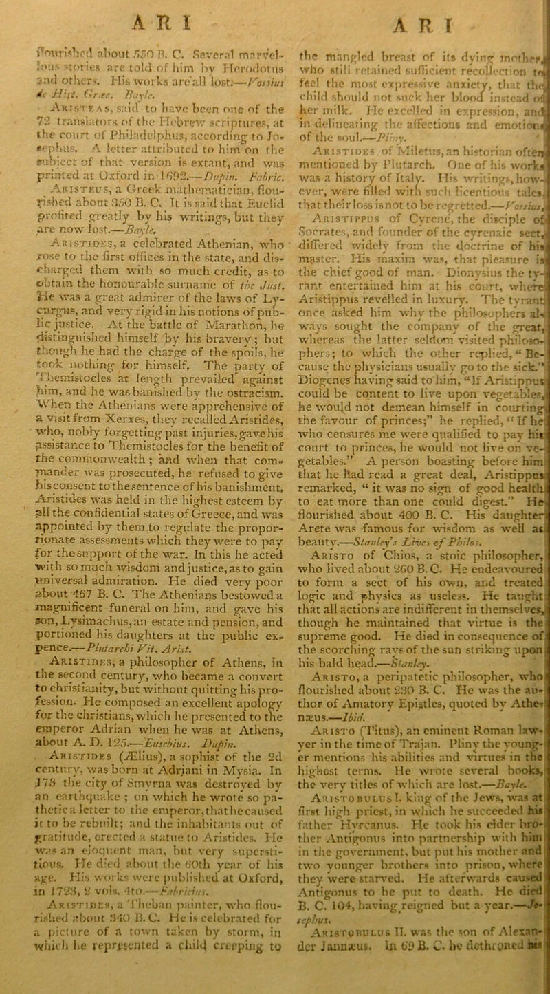 flourished about 550 B. C. Several marvel- lous stories are told of him by Herodotus 2nd others. His works are'all lost:—Fossiux *■■■ Hiit. Gr.ee. Bayle. Aristeas, said to have been one of the 72 translators of the Hebrew scriptures, at the court of Philadelphia, according to Jo* rep bus. A letter attributed to him on the subject of that version is extant, and was printed at Oxford in' 16t)2.—Lupin. Fabric. _ Aiusteus, a Greek mathematician, flou- rished about WO B. C. It is said that Euclid profited greatly by his writings, but they are now lost.—Bayle. Aristides, a celebrated Athenian, who ■cose to the first offices in the state, and dis- charged them with so much credit, as to obtain the honourable surname of the Just. He was a great admirer of the laws of Ly- eurgus, and very rigid in his notions of pub- licjustice. At the battle of Marathon, he distinguished himself by his bravery; but though he had the charge of the spoils, he took nothing for himself. The party of f liemisiocles at length prevailed against him, and he was banished by the ostracism. When the Athenians were apprehensive of a visit from Xerxes, they recalled Aristides, who, nobly forgetting past injuries, gave his assistance to Themistocles for the benefit of the commonwealth ; and when that com- mander was prosecuted, he refused to give hisconsent tothescntence of his banishment, Aristides was held in the highest esteem bv all the confidential states of Greece, and was appointed by them to regulate the propor- tionate assessments which they were to pay for the support of the war. In this he acted with so much wisdom andjustice, as to gain universal admiration. He died very poor about -167 B. C. The Athenians bestowed a magnificent funeral on him, and gave his pon, Lysimachus,an estate and pension, and portioned his daughters at the public ex- pence.—Phit a r chi Fit. Arist. Aristides, a philosopher of Athens, in the second century, who became a convert to Christianity, but without quitting his pro- fession. He composed an excellent apology for the Christians, which he presented to the emperor Adrian when he was at Athens, about A H. 125.— Eusebius. Unpin. Aristides (iElius), a sophist of the 2d century, was born at Adriani in Mvsia. In J76 the city of Smyrna was destroyed by an earthquake ; on which he wrote so pa- thetic a letter to the emperor, that he caused it to he rebuilt; and the inhabitants out of gratitude, erected a statue to Aristides. He was an eloquent man, but very supersti- tious. He died about the 60th year of his age. His works were published at Oxford, in 1723, 2 vols. 4tO.—Fabricins. Aristides, a Theban painter, who nou- rished about 340 B. G. He is celebrated for a picture of a town taken by storm, in which he represented a child creeping to the mangled breast of its dying inothrrJ who still retained sufficient recollection toj feel the most expressive anxiety, that thd] child should not suck her blood instead on her milk. He excelled in expression, arnlJ in delineating the affections and emotion* of the soul.—Pliny. Aristides of Miletus,an historian ofteiJ mentioned by Plutarch. One of his works! was a history of Italy. His writings, how-3 ever, were filled v/itn such licentious talcs.I that their loss isnot to be regretted.—FossiusJ Aristippus of Cyrene, the disciple ofJ Socrates, and founder of the cvrenaic sectJ differed widely from the doctrine of hisl master. His maxim was, that pleasure isjj the chief good of man. Dionysius the tv-3 rant entertained him at his court, where! Aristippus revelled in luxury. The tyrant! once asked him why the philosophers aU] ways sought the company of the great,] whereas the latter seldom visited philoso-j pliers; to which the other replied, “ Be- j cause the physicians usually go to the sick.’*! Diogenes having said to him, “If Aristippus could be content to live upon vegetables,) he woujd not demean himself in courting! the favour of princes;” he replied, “ If he i who censures me were qualified to pay hi*i court to princes, he would not live on ve-i getables.” A person boasting before him ■ that he had read a great deal, Aristippus remarked, “ it was no sign of good health* to eat more than one could digest.” He-< flourished about 400 B. C. His daughter! Arete was famous for wisdom as well as beauty.—Stanley's Lives cf Philos. Aristo of Chios, a stoic philosopher, who lived about 260 B. C. He endeavoured to form a sect of his own, and treated; logic and physics as useless. He taught that all actions are indifferent in themselves, though he maintained that virtue is the supreme good. He died inconsequence of the scorching rays of the sun striking upon : his bald head.—Stanley. Aristo, a peripatetic philosopher, whoi flourished about 230 B. C. He was the an-) tlior of Amatory Epistles, quoted by Athe- ] nxus.—Ibid. Aristo (Titus), an eminent Roman law- yer in the time of Trajan. Pliny the young-; cr mentions his abilities and virtues in the highest terms. He wrote several hooks, the very titles of which arc lost.—Bayle. AristobolusI. king of the Jews, was at first high priest, in which he succeeded his father Hvrcanus. He took his elder bro- ther Antigonus into partnership with him in the government, but put his mother and two vounger brothers into prison, where they were starved. He afterwards caused Antigonus to he put to death. He died B. C. 104, having reigned but a year.—Jo- sephus. Aristorulur II. was the son of Alexan- der Jann*u*. In 60 B. C. be dethroned his
