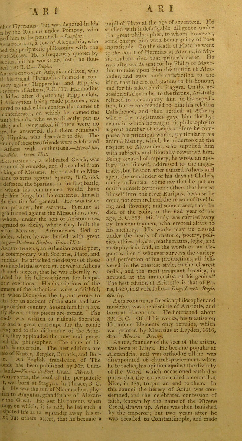 >ther Hyrcanus; but was deposed in bis n bv the Romans under Pompey, who ised him to be poisoned.—Josephus. Vristohulus, a Jew of Alexandria, who led the peripatetic philosophy witn trie « , of-Moses. He is frequently quoted by sebius, but his works are lost; he flou- led 120 B. C.—DuJ/in. ... A.ristogtton,an Athenian citizen, who th his friend Harmodius formed a con- racy against Hipparchus and Hippias, . tvrants of Athens, B. C. 516. Harmodius s 'killed after dispatching Hipparchus, 1 Aristogiton being made prisoner, was tured to^ make him confess the names of confederates, on which he named the ■ant’s friends, who were directly put to ith; and being asked if there were no >re, he answered, that there remained ly Hippias, who deserved to die. The *mory of these two friends were celebrated Athens with enthusiasm.—Herodotus, ucvdides. Univ. Hist. Aristomenes, a celebrated Greek, was i son of Nieomedes, and descended from * kings of Messene. He roused the Mes- lians to arms against Sparta, B. C. 685. : defeated the Spartans in the first battle, • which- his countrymen would have ide him king, but he contented himself th the title 'of general. He was twice ten prisoner, but escaped. Fortune at gth turned against the Messenians, most whom, under the son of Aristomenes, igrated to Sicily, where they built the y of Messina. Aristomenes died at lodes, where he was buried with great mp.—Diodorus Siculus. Univ. Hist. Aristophanes, an Athenian comic poet, .s cotemporary with Socrates, Plato, and ripides. He attacked the designs of those io aimed at the sovereign power at Athens ;h such success, that he was liberally re- rded by his fellow-citizens for his pa- otic exertions. His descriptions of the mners of the Athenians were so faithful, it when Dionysius the tyrant wrote to ito for an account of the state and lan- age of that country, he sent him his plays, dy eleven of his pieces are extant. The ottds was written to ridicule Socrates, io had a great contempt for the comic ets; and to the dishonour of the Athe- ms, they applauded the poet and perse- ted the philosopher. The time of his ath is uncertain. The best editions are ise of Kuster, Bergler, Brunck, and Bur- in. An English translation of The ouds has been published by Mr. Cum- rland.-—Vossius de Poet. Q)\ec. JVHoreri. Aristotle, the head of the peripatetic •t, was born at Stagyra, in Thrace, B. C. 4. He was the son of Nicomachus, phy- ian to Amyntas, grandfather of Alexan- r the Great. He lost his parents when ung, on which, it is said, he led such a ’Sipated life as to squander away his cs- •e i but others assert, that he became a pupil of Plato at the age of seventeen. H* studied with indefatigable diligence under that great philosopher, towhom, however, some charge him with being guilty of base ingratitude. On the death of Plato be went to the court of Hetmias, at Atarna, in My- sia, and married that prince’s sister, rl? was afterwards sent for by Philip of Marc- don to take upon him the tuition of Alex- ander, and gave such satisfaction to the king, that he erected statues to his honour, and for his sake rebuilt Stagyra. On the ac- cession of Alexander to the throne, Aristotle refused to accompany him in his expedi- tion, but recommended to him his relation Calisthenes, and then settled at Athens, where the magistrates gave him the Ly- ceum, in which he taught his philosophy to a great number of disciples. Here he com- posed his principal works, particularly his animal history, which he undertook at the request of Alexander, who supplied him with subjects, and liberally rewarded him. Being accused of impiety, he wrote an apo- logy for himself, addressed to the magis- trates,but he soon after quitted Athens,and spent the remainder of his days at Chalcis, a city in Eubcea. Some say that he put an end to himself by poison ; others that he cast himself into the river Euripus, because he could not comprehend the reason of its ebb- ing and flowing; and some assert, that he died of the colic, in the ( 63d year of his age, B. C.-323. His body was carried away by his countrymen, who erected altars to his memory. His works may be classed under the heads of rhetoric, poetry, poli- tics, ethics, physics, mathematics, logic, and metaphysics; and, in the words of an ete- gant writer, “ whoever surveys the variety and perfection of his productions, all deli- vered in the chastest style, in the clearest order, and the most pregnant brevity, is amazed at the immensity of his genius.” The best edition of Aristotle is that of Pa- ris, 1629, in 2 vols. folio.—Diog; Laert. Bayle. S.tanlc-y, Aristoxf.nus,a Grecian philosopher and musician, was the disciple of Aristotle, and born at Tarentum. He flourished about 324 B. C. Of all his works, his treatise ni\ Harmonic Elements only remains, which was printed by Meursius at Leyden, 1616, 4t0.—Moreri. Burney. Arius, founder of the sect of the arians, was. born at Libya. He became popular at Alexandria, and was orthodox till he was disappointed of church-preferment, when he broached his opinion against the divinity of the Word, which occasioned such dis- putes, that the emperor called a council at Nice, in 325, to put an end to them. In this council the heresy of Arius was con- demned, and the celebrated confession of faith, known by the name of the Nicene Creed, drawn up. Arius was then banished by the emperor; but two years after he was recalled to Constantinople, and made